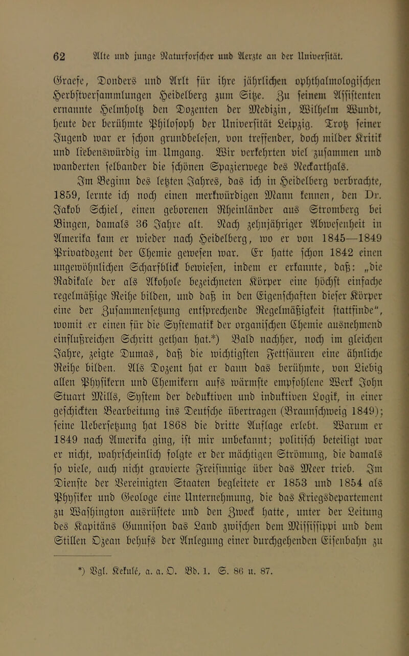 ©racfc, SDonberS unb Slrlt für il)re jäl^rlicfien opI)tf)QlmoIogif^en ^evbftoerfanimlungen ^eibelberg jum ©i^e. 3^ feinem Slffiftenten ernannte .'pelmljol^ ben Regenten ber SD^ebijin, SBilfielm SSunbt, Ijente ber berntjinte ^^itofopl) ber Uninerfitöt Seipgtg. Xro^ feiner Sngenb mar er fd)on grnnbbelefen, non treffenber, bod) milber Äritif nnb liebenSmürbig im Umgang. 2Bir oerfefjrten nie! gufammen unb manberten felbanber bie fd)önen ©pagiermege be§ 9?ecfartl)at§. 3m beginn be§ lebten 3öt)Te§, ba§ id^ in ^eibelberg üerbracEjte, 1859, lernte id) nodj einen merfmürbigen 3)lann fennen, ben Dr. ^atob ©d)iet, einen geborenen Sfttjeinlänber au§ ©tromberg bei Singen, bamalS 36 3at)fe alt. 9Zad) geljnjäfiriger Slbmefenf)eit in Slmerifo fam er mieber nod) ^eibelberg, mo er oon 1845—1849 ^rioatbo^ent ber Stjemie gemefen mar. @r l)atte fd)on 1842 einen nngemöf)nüd)en ©djarfbtid bemiefen, inbem er erfannte, ba^: „bie 9?abifate ber al§ 5Ifof)ote bejeidjneten Körper eine l)öd)ft einfadje regelmäßige Steiße bilben, unb baß in ben @igenfd)aften biefer Körper eine ber ß^fammenfeßung entfpredjenbe 9iegelmäßigfeit ftattßnbe, momit er einen für bie ©pftematit ber organifeßen Sßemie auSneßmenb einflnßreicßen ©cßritt getßan ßat.*) Salb nad)ßer, nod) im gleid)en ßaßre, geigte ®uma§, baß bie midjtigften gettfänren eine äßnlid)e 9ieiße bilben. Site SDogent ßat er bann ba§ berüßmte, üon Siebig aden Sßbfi^evn unb Sßemifern anf§ märnifte empfoßlene SSerf 3oßtt ©tuart 9J?ilte, ©pftem ber bebnttioen nnb inbuftioen Sogif, in einer gefd)idten Searbeitung in§ ®eutfd)e übertragen (Srannfdjmeig 1849); feine Ueberfeßung ßat 1868 bie britte Slnflage erlebt. SBarum er 1849 nad) Slmerifa ging, ift mir nnbefannt; politifd) beteiligt mar er nidjt, maßrfdjeinlid) folgte er ber mädjtigen ©trömnng, bie bamal§ fo niete, and; nid)t granierte ^t^eifinnige über ba§ SJJeer trieb. 3m SDienfte ber Sereinigten ©taaten begleitete er 1853 nnb 1854 ate )|5ßl)fifer nnb ©eologe eine Unterneßmnng, bie ba§ ^riegäbepartement gu SBafßington auSrüftete unb ben ßtued ßatte, unter ber Seitnng be§ S!apitäite ©unnifon ba§ Sanb gmifd;en bem 9J?iffiffippi nnb bem ©tillen Dgean beßnf§ ber Slnlegnng einer bnreßgeßenben ©ifenbaßn gn *) Sgl. Slefulc, a. a. D. Sb. l. ©. 86 u. 87.