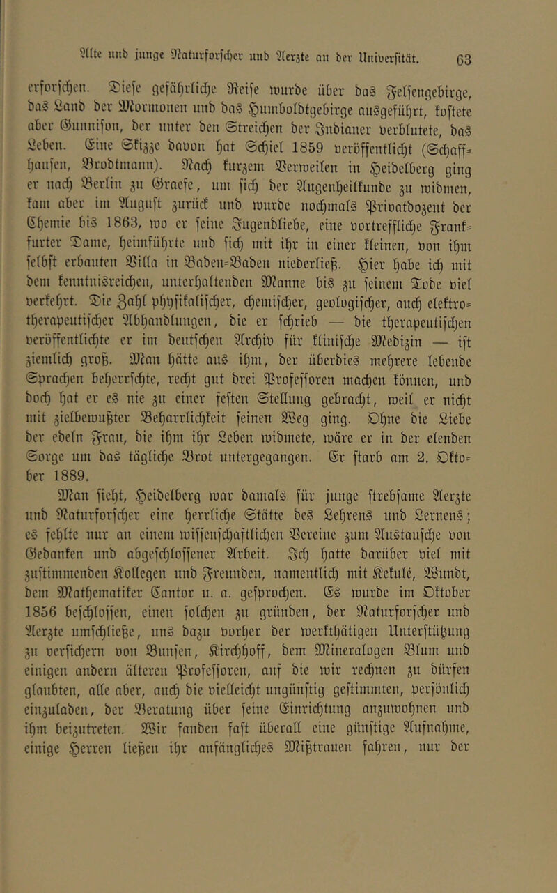 erfovidjcu. ^k\c c3efär)r(id)c 9icife unirbe über bag geifcngebirge, bag Sanb ber i)JJürmouen unb bog ^iimborbtgebirge auggefü^rt, foftete ober ©imiiifon, ber unter beu ©treidjeu ber ^ubiauer üerbtutete, bag Öebeii. eine ©tiä5c bauou ^ot ©c^tel 1859 ueröffentlidjt (©djuff- tjnufeu, Srobtmaun). 9Jqc^ fur^em 58erraeileu in ^eibelberg ging er und) »erliu 311 ©racfe, um fid) ber 51ugeu^edfunbe 311 mtbmen, fam aber ini 5Iuguft surüd unb mürbe uoc^malg ^rioatbogeut ber ef)eiuie big 1863, mo er feine Sugenbliebe, eine t)ortreffIid)e f5ranf= furter Same, ^eimfüf;rte unb fid) mit if)r in einer fteinen, tion if)m fetbft erbauten 35iaa in 93aben=®aben nieberlie^. §ier Ijabe id) mit bem fenntnigreidjen, unter^altenben 93?anne big §n feinem Sobe üiel t}ertel)rt. Sie pt}t)fitalifd)er, c^emifc^er, geologifc^er, auc^ eleftro= t^erapentifd)er 5(bl)anbüingen, bie er fd)rieb — bie tl^erapeutifc^en neröffentlidde er im bentfc^en Slrc^iü für Itinifc^e ältebijin — ift äiemlic^ groß. 3)?nn l)ntte ong iljm, ber überbieg m.el)rere lebenbe Sprachen beljerrfd^te, red)t gut brei ^rofefforcn mad3en fönnen, unb boc^ Ijat er eg nie gii einer feften ©telinng gebradjt, meil er nid)t mit äielbemupter Söe^arrlic^leit feinen 3Beg ging. Dl)ne bie Siebe ber ebeln f^rau, bie il)m if)r Seben mibmete, märe er in ber elenben ©orge um bag tägliche ^rot untergegangen. @r ftarb am 2. 01to^ ber 1889. 9J?an fief)t, .^eibelberg mar bamalg für junge ftrebfame Slergte unb 9?aturforf(^er eine Ijerrlidje ©tätte beg Seljreng unb Serneng; eg fefjlte nur an einem miffenfd)aftüdjen SSereine gum 51ngtanfc^e non ©ebanfen unb abgefdjloffener ?lrbeit. Sd) l^atte barüber üiel mit guftimmenben Kollegen unb g^reunben, namentlid) mit ^efule, SBnnbt, bem äRatfiematifer Santor n. a. gefprod^en. @g mürbe im Dftober 1856 befd)loffen, einen foldjen gn grünben, ber 9?atnrforfd)er unb ^ler^te umfc^liepe, ung ba^n norljer ber merftljätigen llnterftüpung ju nerfidjern non Sunfen, Äirdj^off, bem äJdineralogen S31um unb einigen anbern älteren ^^rofefforen, auf bie mir rechnen 311 bürfen glaubten, alle aber, and) bie nielleidjt ungünftig geftimmten, perfönlid) einjulaben, ber ^Beratung über feine ®inrid)tung ansumoljnen unb il)m beijutreten. SSir fanben faft überall eine günftigc ^Infnal^me, einige .^erren liepen il)r anfänglid^eg SJdi^trauen faljren, nur ber