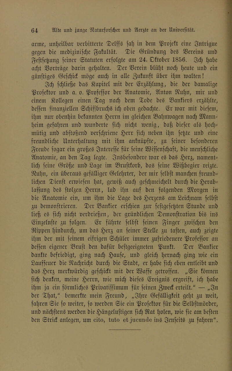 arme, unt)eitl)ar verbitterte jDelp fa^ in bem ^rojett eine Sntrigue gegen bie mebi^inifd^e gafidtät. S)ie ©rünbung be§ 9Serein§ unb geftfe^nng feiner Statuten erfotgte am 24. Dftober 1856. 3id) ^abe ad)t SSorträge barin get^atten. S)er herein blüf)t nod) l)eute unb ein günftige§ ®ef(i^id möge aud) in ade ßufnnft über it)m matten! Sd) fd)tie^e ba§ ^apitet mit ber (Srjä^tung, bie ber bamatigc ^rofeftor unb a. o. ^rofeffor ber Stnatomie, Stnton 9Juf)n, mir unb einem Sl'ottegen einen STag nad) bem Slobe be§ S3antier§ er5ät)tte, beffen finangietten @c^iffbrud)§ id) oben gehackte. @r mar mit biefem, itjm nur oben!^iu betannteu §errn im gteidjeu 23at)nmagen nai^ 9Kanu= ^eim gefafjren unb mnnberte fid) nid)t menig, bafs biefer at§ |od)= mütig nnb abftofsenb üerfd^riene §err fid) neben itju fe^te unb eine freunbtii^e Untergattung mit i§m antnüpfte, §u feiner befonberen ^reube fogar ein großes ^ntereffe für feine SBiffenfc^aft, bie menfc^tidje 5tnatomie, an ben Xag tegte. ^nSbefonbere mar e§ ba§ ^er^, nament= tid) feine @rö^e unb Sage im SSruftforb, ba§ feine SBipegier reifte. 9?nt)n, ein überau§ gefüCtiger ©ete^rter, ber mir fetbft mand)en freunb= ti(^en ®ienft ermiefen t)at, gerni^ aud) gefd)meid^ett burc^ bie §erab= taffung be§ ftotjen §errn, tub if)n auf ben fotgenben DJZorgen in bie Stnatomie ein, um it)m bie Sage be§ ^erjenS am £eid)nam fetbft ju bemonftrieren. ®er Sanfter erfd)ien gur feftgefe^ten Stnnbe unb lie^ e§ fid) nid)t verbrieten, ber grünbtid)en 2)emonftration bi§ in§ Singetufte gu fotgen. (£r führte fetbft feinen f^-ingcr 3mifd)en ben 91ippen tinburd), um ba§ ^erj an feiner Stette gu taften, aud) seigte it)m ber mit feinem eifrigen @d)üter immer gufriebenere ^rofeffor an beffen eigener Sruft ben bafür beftgeeigneten ^nnft. STer Sanfter banfte befriebigt, ging nad) §aufe, unb gteict t^rnad) ging mie ein Sanffeuer bie 9?ad)rid)t burd) bie Stabt, er ^nbe fid) eben entteibt unb ba§ §er5 merfrnürbig gefd)idt mit ber Söaffe getroffen. „Sie fonnen fict bcnfen, meine §errn, mie mid) biefe§ ©reigniS ergreift, id) i^m ja ein fürmtid)e§ ^rivatiffimum für feinen ßmed erteitt. — „iSn ber Xt)at, bemerfte mein grennb, „St)i^e ©efädigfeit get)t gn meit, faf)ren Sie fo meiter, fo merben Sie ein ^rofeftor für bie Selbftmorber, unb näctftenä merben bie §ängetuftigen fid) 9?at t)oten, mie fie am beften ben Strid antegen, um cito, tuto et jucunde in§ SeufeitS ju fahren.