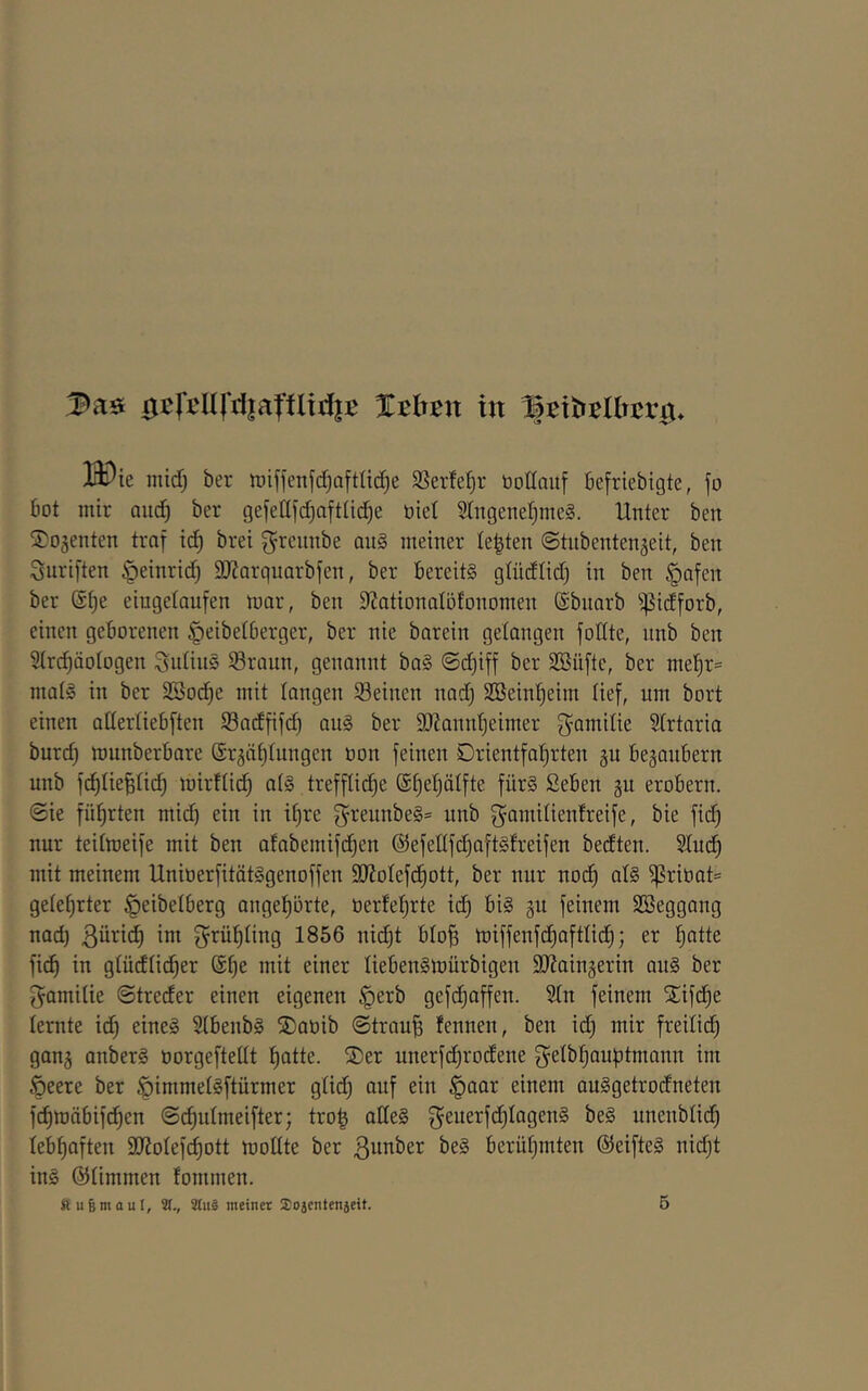 0cfcn|'d|afflid|B %thmx in 13i)ie midj ber n)iffenfd)aftlic!^e SSerfe^r üottaitf 6e[riebigte, jo bot mir oud) ber gefeUfd^aftUd^e öiet SlngeneljmeS. Unter ben Sojenten traf id) brei ^reimbe au§ meiner testen ©tiibentenjeit, ben Suriften §einrid) DJiarguarbfen, ber Bereits gtüdtid) in ben §afen ber @f)e eiugetaufen mar, ben S^ationalöfonomen ©bnarb ^^idforb, einen geborenen ^eibetberger, ber nie barein gelangen fotlte, nnb ben Strc^öotogen SutinS Sraun, genannt baS ©d)iff ber SBüfte, ber mel^r^ matS in ber SSod^e mit langen 33einen nad) Söeinl^eim tief, um bort einen attertiebften S3adfifd) auS ber 9)?annt)eimer ^^amitie Strtaria burd) munberbare @r^ät)tungen üon feinen 0rientfaf)rten gu beganbern unb fd)tiefiti(^ mirttic^ ats treff(id)e @§e^ätfte fürs ßeben ^n erobern. @ie fül^rten ntid) ein in i^re greunbeS* unb , bie fid) nur teitmeife mit ben ofabemifc^en ©efettfc^aftSfreifen bedten. 2tuc^ mit meinem UnioerfitätSgenoffen 9}Jotefd^ott, ber nur noc^ ats ^ribat= geteerter |)eibetberg ange^örte, üerfet^rte id) bis gu feinem SBeggang nad) ßürid) im grüfjting 1856 nid)t bto^ miffenfd)afttid^; er ^atte fi(^ in gtüdtid)er @^e mit einer tiebenSmürbigen SJ^ainjerin ans ber ^amitie ©treder einen eigenen §erb gefdjaffen. 2tn feinem S^ifc^e lernte td) eines StbenbS S)aöib ©trau^ tennen, ben id) mir freilich gang anberS öorgeftetit t)atte. ®er unerfd)rodene Q^etb^auptmann im Öeere ber ^immetSftürmer gtid) auf ein ^aar einem auSgetrodneten fd)mäbifd)en ©djutmeifter; tro^ alles ^euerfd)IagenS beS unenbtid^ tebf)aften SJJotefd^ott mottte ber ßunber beS berüt)mten (SteifteS ni(^t ins ©timmen fommen.