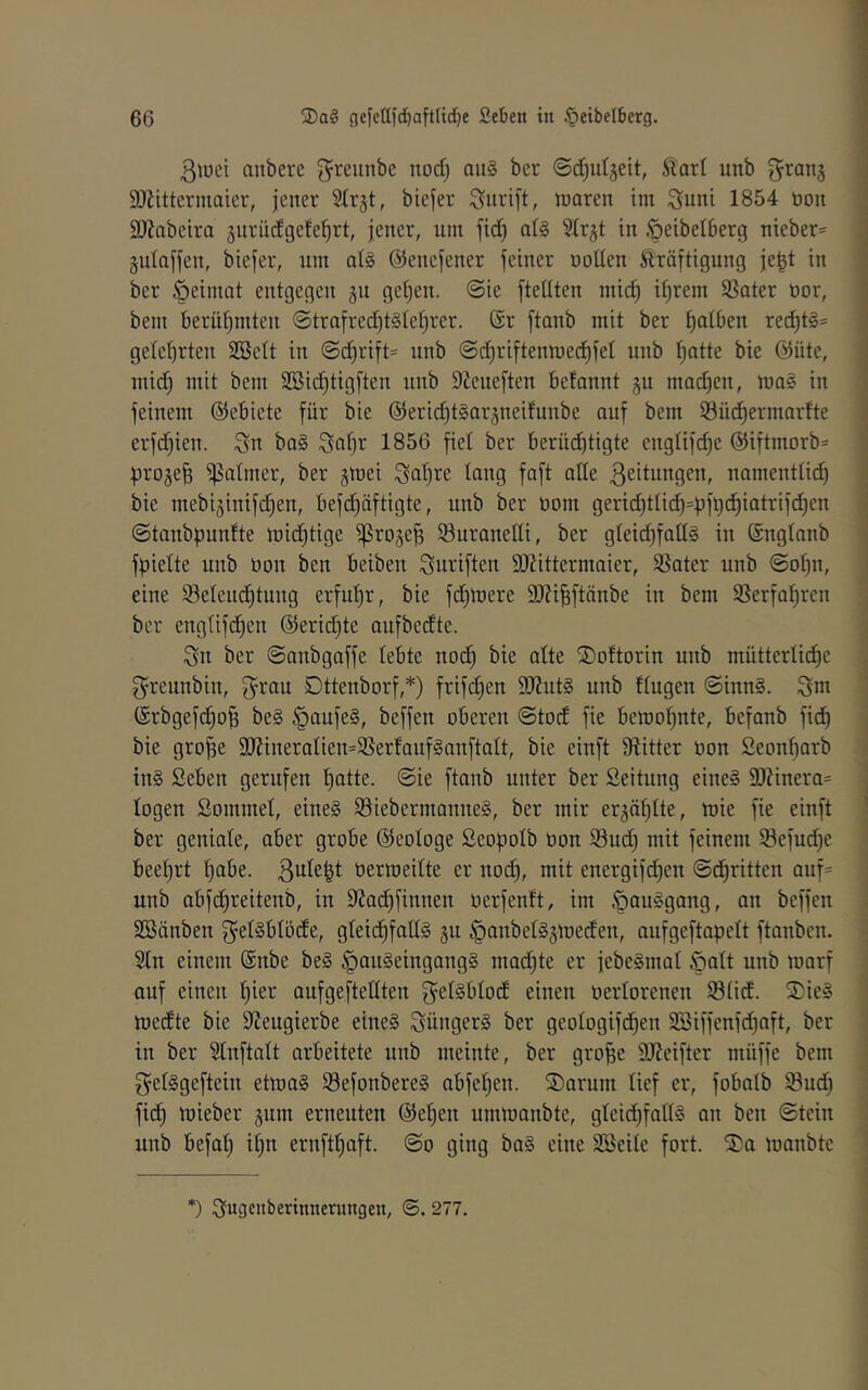 ßtüci anbere g^reunbe nod) au§ bcr ©d^ulgeit, Slart unb ^ranj SOZittermaier, jener biejer Surift, n^aren im ^uni 1854 üoit SJiabeira jurüdgete^rt, jener, nm fid) at§ Slrjt in öeibelberg nieber=^ gulajjen, biejer, um al§ ©enejener feiner noüen Kräftigung je^t in ber §einiat entgegen ju geljen. @ie fteüten mid) itjrem Sßater üor, bem berüf)mten ©trafred)t§Iel)rer. ®r ftonb mit ber f)atben rei^tl« getel)rten SBcIt in @d)rift= unb @d)riftenmec^fel unb f)otte bie @üte, mid^ mit bem SBid)tigften unb S^eueften betannt gu motten, mag in feinem ©ebiete für bie ©eridjtgar^neifunbe auf bem Süd^ermnrtte erfd)ien. Sn bag Snf)^ 1856 fiel ber berüi^tigte englifd)e @iftmorb= pro^e^ ijSatmer, ber gmei Snlji^e tnng faft ade ßeitnngen, namenttid) bie mebijinifd^en, befi^äftigte, unb ber üom geridKiic^=pft)c^iatrif(^en • (Stanbpunfte mic^tige iproje^ iönranedi, ber gteid)faüg in (Snglanb | fpiette unb non ben beiben Snriften 93?ittermaier, SSater unb @of)n, ) eine Selenc^tung erfufjr, bie fd^mere SO^i^ftänbe in bem SSerfa^ren : bcr englifd^en ©eridjte aufbedte. Sn ber ©anbgaffe lebte nod} bie alte SDoftorin unb müttertid^e ; S^reunbin, Dttenborf,*) frifdjen SJZutg unb Itugen ©inng. Snt (Srbgefd^o^ beg §aufeg, beffen oberen ©tod fie bemof)nte, befanb fid) bie gro^e 9}?ineratien=95ertaufganftatt, bie einft 9^itter non Seonfjarb tng Seben gerufen '^atte. ©ie ftanb unter ber Seitnng eineg S)?inera= j logen Sommel, eineg ^iebermanneg, ber mir er^äl^Ite, mie fie einft ] ber geniale, aber grobe ©eologe ßeopolb non iöud) mit feinem 93efud)e beelirt f^abe. nermeilte er nod), mit energifd)en ©cfiritten auf= unb obfd^reitenb, in 9Zad^finnen nerfenft, im ^auggang, an beffen SBänben Sel^blöde, gteid^fatlg gii §anbelg§meden, anfgeftapelt ftanbcn. i 2ln einem (Snbe beg ^angeingangg mad)te er jebegmal §alt unb marf auf einen ^ier aufgeftedten S^l^blod einen nerlorenen ©lid. S)ieg medte bie SilJeugierbe eineg Süngerg ber geologifd^en 3Biffenfd)nft, ber ' in ber Slnftalt arbeitete unb meinte, ber gro^e 9Jicifter nuiffe bem i S^elggeftein etmag Sefonbereg nbfeljen. ®arnm lief er, fobalb 93ud) fid^ mieber gum erneuten @e|en ummanbtc, gleid)fadg an ben ©tcin unb befal) il)n ernft^aft. ©o ging bag eine Sßeile fort. Sa manbtc • *) Sngenbertnnermtgen, ©. 277.