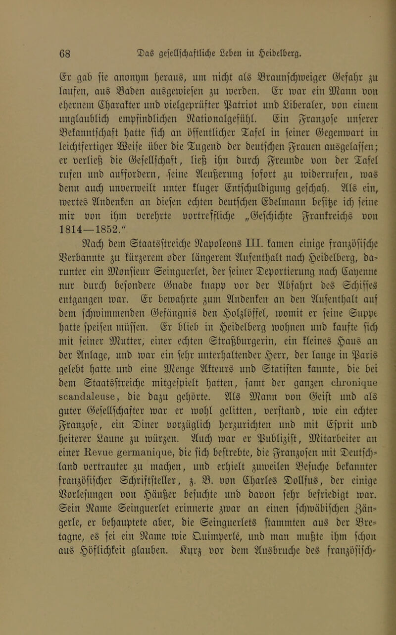 (Sr gab fie anonym IjerauS, um nid^t a(§ SBraunfd^meiger (55efQ()r p laufen, au§ Saben auSgeroiefeu gu merben. (Sr mar ein SJZaun oon e()eruem (St)aratter uub oielgeprüfter Patriot uub £iberaler, oou einem uugtaubüd) empfinblic^eu 9ZationaIgefüf)I, ©in ^^anjofe unferer 93efanutfd)aft ^atte ftd^ au öffentüd^er 2!afel in feiner ©egenmart in Ieid)tfertiger SSeife über bie 'Sugenb ber bentfdjen grauen auSgelaffen; er nerOefs bie ©efellfdiaft, lie^ i§n burd) greunbe non ber Stafel rufen unb anfforbern, feine 3teu^ernng fofort ju miberrufen, raaä benn and) unoermcilt unter ftuger (Sntfd^ulbigung gefdja^. ein, luerteg £(nbenfen an btefen ed)ten bentfdjen (Sbetmann befi^e id) feine mir oon itjin üeref)rte oortrefftidje „©efdjidjte granfreidjs oon 1814—1852.“ 9^ad) bem @taat§ftreid)e 9?apoteon§ III. tarnen einige franjöfifdie SSerbannte gu fürgerem ober längerem 3lufcnt^alt nad) ^eibelberg, ba= runter ein ÜJionfieur ©einguerlet, ber feiner S)eportierung nac^ ©aijenne nur burdj befonbere ©nabe fnapp oor ber Slbfaljrt be§ (Sc^iffeä entgangen mar. ©r bema^rte gnm Slnbenfen an ben Slnfentljalt auf bem fdjmimmenben ©efängniS ben ^olglöffel, momit er feine ©npj.ie Ijatte fpeifen müffen. ©r blieb in ^eibelberg mo^nen unb faufte fid) mit feiner äJJutter, einer ed)ten ©trapurgerin, ein lleineS §au§ an ber Slnlage, unb mar ein feljr nnterljaltenbcr §err, ber lange in ipari§ gelebt ptte nnb eine SOienge 21fteur§ unb ©tatiften fannte, bie bei bem ©taat§ftreic^e mitgefpielt Ijatten, fand ber ganzen clu-onique scandaleuse, bie bagn geljorte. 2ll§ 9)lann oon ©eift unb al§ guter ©efellfdjafter mar er mop gelitten, oerftanb, mie ein edjter granjofe, ein S)iner oorgüglid) Ijerjuridjten unb mit ©fprit unb piterer Sanne gu mürben. Sludj mar er ^ublijift, 9J?itarbeitcr an einer Eevue germanique, bie fid) beftrebte, bie granjofen mit S^eutfd)= lanb oertrauter gu ma(^en, nnb erljielt gumeilen 93efnd)e befannter frangöfiper ©djriftfteder, §. S. oon ©IjarleS ®ollfu§, ber einige SSorlefungen Oon §äupr befndjte unb baoon fep' befriebigt mar. ©ein 9Jame ©einguerlet erinnerte gmar an einen fdjmäbifdjen 3ön= gerle, er bepuptete aber, bie ©eingnerletS ftammten au§ ber ißre= tagne, e§ fei ein 9tame mie Quimperle, nnb man mnpe ipi fd)on au§ §bflid)feit glauben. ^nr§ oor bem 91n§brudje be§ fran^öfifd)--