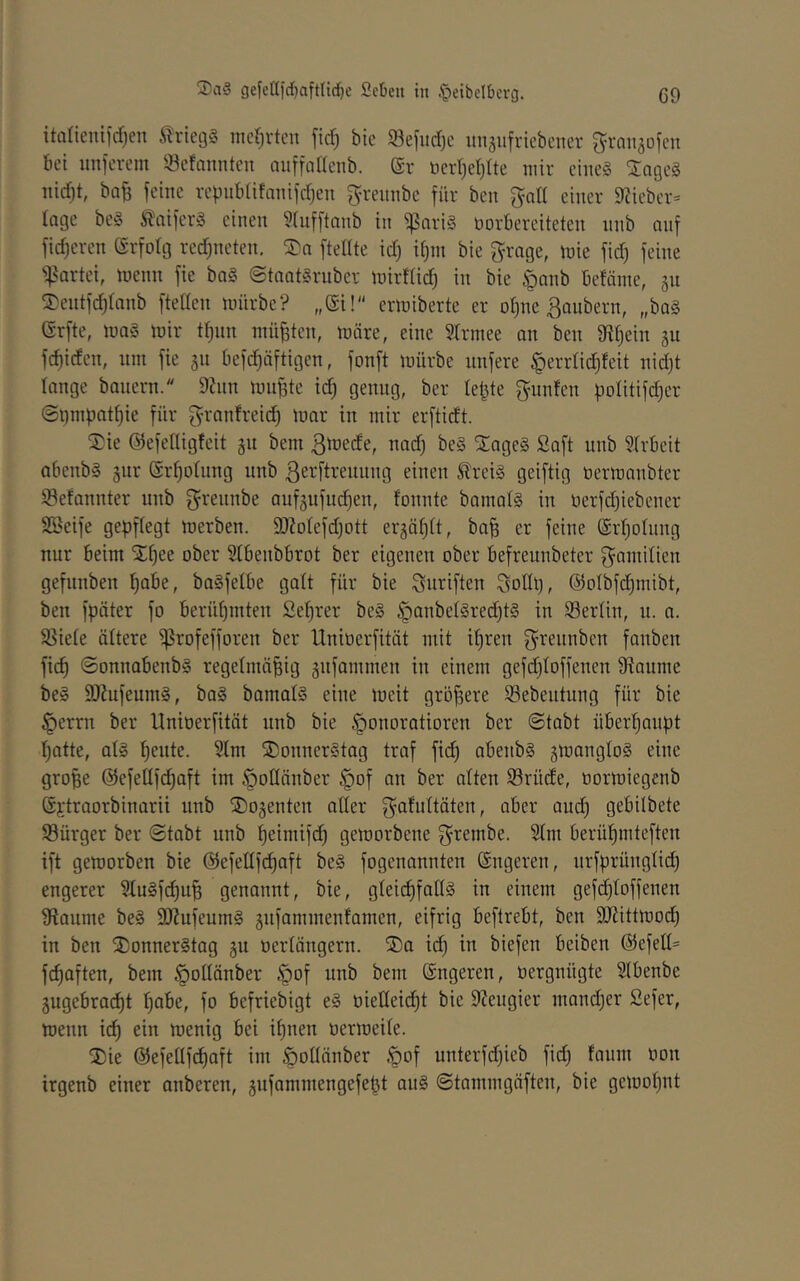 itanenild)en Kriegs mcf^rtcn fid) bic «öefiidjc unäufriebcner graiisofcn bei unicrem 33efanntcn auffnllcnb. (Sr beid)et)tte mir eines 2ngeS nid)t, ba^ feine rebnbiifnnifdjen ^n'ennbe für ben f^all einer 9?iebcr= Inge beS tniferS einen 9(nfftanb in ^nriS öorbereiteten nnb auf fidjeren (Srfolg rechneten, SDn ftellte id) d;in bie ^rage, mie fid) feine ':|?artei, menn fie baS ©tnntSruber mirflid) in bie ^ponb befäme, 511 ^3)entfd)(anb ftellen mürbe? „Si! ermiberte er oi)ne Räubern, „baS (Srfte, maS mir tl^nn müßten, märe, eine 3Irniee an ben gt^ein ju fd)iden, nm fie 311 befdjäftigen, fonft mürbe nnfere ^errtic^feit nidjt lange bauern. 9?nn mu|te ic^ genug, ber lefjte f^nnfen bolitifc^er @i}nipat^ie für granfreid) mar in mir erftidt. 2)ie ©efeUigfeit 311 bem ßmede, nad) beS STageS Saft nnb 5(rbeit abenbS 3ur @rf)otnng nnb ^etftrennng einen ^reiS geiftig öermanbter Sefannter nnb g^rennbe auf3nfud)en, fonnte bamatS in nerfdjiebener SBeife gepftegt merben. 9}?otefd)ott er3ät)tt, ba^ er feine (Srljolnng nur beim Xf^ee ober Slbenbbrot ber eigenen ober befrennbeter f^amitien gefunben ^abe, baSfetbe galt für bie Suriften ^olh), ©olbfdjmibt, ben fpöter fo berühmten Set)rer beS §anbetSred)tS in Sertin, u. a. SBiete ältere ^rofefforen ber Unioerfität mit if)ren fjrennbcn fanben fic^ ©onnabenbs regelmäßig 3nfammen in einem gefd)loffenen 9?aume beS SKufeumS, baS bamalS eine meit größere Sebentung für bie §errn ber Unioerfität nnb bie §onoratioren ber (Stabt überßanbt ßatte, als ßeute. Stm ^J)onnerStag traf ficß abenbs 3mangloS eine große ©efellfi^aft im öotlänber |)of an ber alten Sörüde, üormiegenb Gjtraorbinarii nnb ®03enten aller f^afultäten, aber and) gebilbete Söürger ber (Stabt unb ßeimifd) gemorbene ^rembe. 21m berüßmteften ift gemorben bie ©efellfcßaft beS fogenannten (Sngeren, nrfprünglid) engerer 2XuSfc^uß genannt, bie, gleicßfadS in einem gefd)toffenen gtanme beS 9)ZufeumS 3ufammenfamen, eifrig beftrebt, ben 9JJittmocß in ben ^Donnerstag 311 oerlängern. ®a i(^ in biefen beiben ©efetl= fi^aften, bem §ollänber §of unb bem (Sngeren, oergnügte 21benbe 3ugebrad)t ßabe, fo befriebigt eS oiedeicßt bie 9?engier mand^cr Sefer, menn ein menig bei ißnen oermeile. (Die @efellf(^aft im ^ollänber .pof unterfdjieb fid) lanm oon irgenb einer anberen, 3ufammengefeßt anS Stammgäften, bie gemoßnt