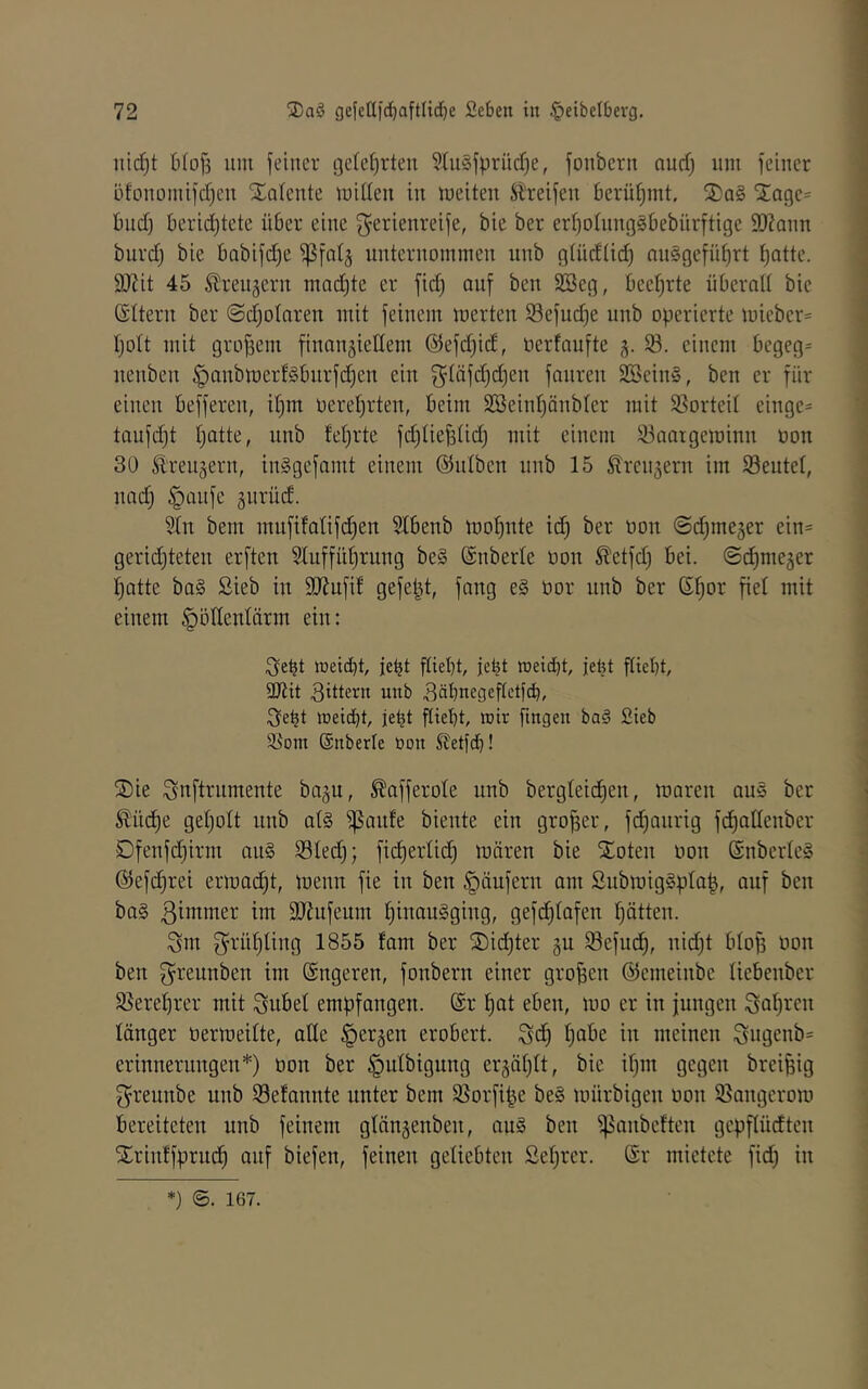 iiid)t 6(of3 um feiner gclefirten §tu§fprüdf)e, fonbern nuri) um feiner bfonomifer^eu Xoteute miüeu in meiteu Streifen berühmt. S)q§ 'j;a9e= bnef) berid)tete über eine ^Serienreife, bic ber eri)ohin9§bebürftige 9)?Qnn burd) bie bobifd^e ^falj unternommen nnb gtüd(id) nu§9efüt)rt ^atte. 9J?it 45 Streujern machte er fid) auf ben SBeg, beet)rte überalt bie (SItern ber ©djotnren mit feinem merten Sefudje nnb operierte mieber= tjott mit großem finnnjiellem @efd)id, oerfnufte -5. einem begeg= nenben §anbmerflbnrfd)en ein g^täfc^djen fanren SßeinS, ben er für einen befferen, it)m oeret)rten, beim 2öeiid)änb(er mit $8orteit einge* taufdjt tjatte, nnb feierte fd)Iie^tid) mit einem 93aaigeminn üon 30 Äreugern, inSgefamt einem ©iilben nnb 15 ^ren^ern im Seutet, und) §ünfe gurüd. 2tn bent mnfifalifdjen 5Ibenb mof)nte id) ber non @d)meger ein= geridjteten erften Slnffü^rung be§ ©nberle üon Sletfd) bei. ©c^meger l)atte ba§ Sieb in SJJnfif gefept, fang e§ bor nnb ber ß^or fiel mit einem §öHentärm ein: ;3e^t meid}!, je^t ftiebü jebt meiebt, jefet flübt, äJtit 3ittern unb 3dbnegeftctfcb, 3ebt ioeiebt, jebt flieht, wir fingen baä Sieb 35om Snberle üon S^etfeb! S)ie Snftrnmente bagu, ^afferole unb bergteidien, maren au§ ber ^üd)e getjott unb at§ ^anfe biente ein großer, fdjanrig fdiatlenber Dfenfd)irm an§ S3ted); fid)ertid^ mären bie Xoten üon (SnberleS @efd;rei ermac^t, menn fie in ben Raufern am ßubmig§pla|, auf ben ba§ ßimmer im Sliufeum ^inauSging, gefc^tafen tjätten. Sm 3^rüt)ting 1855 fam ber S)id)ter gu S3efud), nid)t blop üon ben g^rennben im (Sngeren, fonbern einer großen ©emeinbe liebenber 95erebrer mit Snbet empfangen. @r ^at eben, mo er in jungen Satiren länger üermeitte, atte ^ergen erobert. Sd) tjube in meinen Sngenb= erinnerungen*) üon ber |)utbigung ergätjtt, bie it)m gegen brei^ig Sreunbe unb Setannte unter bem 95orfipe be§ mürbigen üon 95angerom bereiteten unb feinem gtängenben, au§ ben ^anbeften gepftüdten Xrinffprud^ auf biefen, feinen geliebten ßet^rer. @r mietete fid) in *) ©. 167.