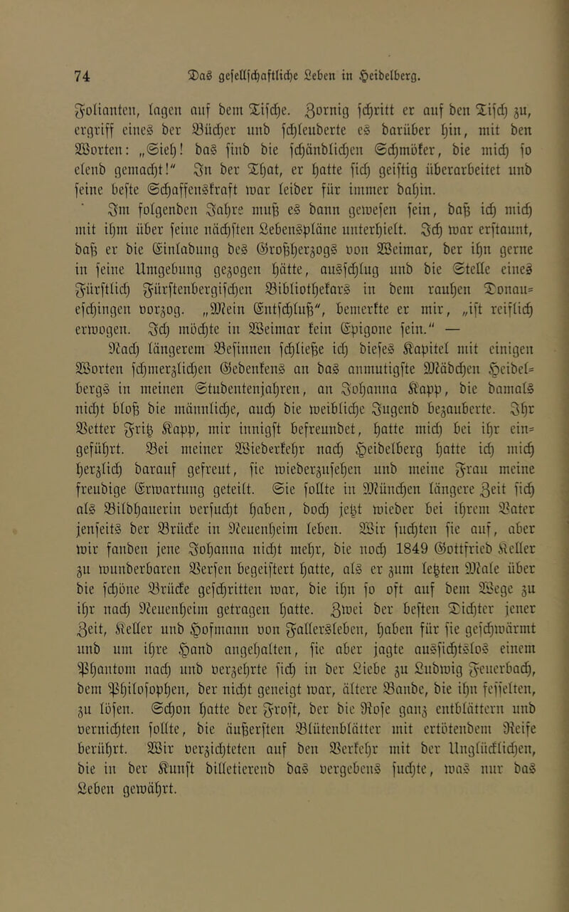 ; 74 gcfeUfc^aftlid^c Sebcn in §cibelberg. Folianten, lagen auf bem Xifd^e. Bo^nig fc^ritt er auf ben j£ifd) gu, ergriff eineg ber 93üc^er unb fd)Ieuberte e§ barüber i^in, mit ben SSorten: „@iei)! ba§ finb bie fd)änbüd)en ©c^möfer, bie inid) fo etenb geinadjt! ber S;f)at, er i)atte fid) geiftig überarbeitet unb feine befte @d)affengfraft Juar leiber für immer batjin. ^m folgenben mu^ eg bann gemefen fein, bafj id) mid) mit itjin über feine nädjften Sebengptäne unterhielt. Sd) war erftaunt, ba^ er bie (Sintabnng beg (Sirohhergogg üon SBeimar, ber it)n gerne in feine Umgebung gezogen hätte, augfchlug nnb bie ©teile eineg gürftlid) B^ürftenbergifd)en Ißibliotheforg in bem rauhen ^5^onau= efchingen »orgog. „9J?ein ©ntfdjlu^, bemerlte er mir, „ift reiflich erwogen. Sd) mödjte in Söeimar fein (Spigone fein. — 9tad) längerem Sefinnen fchlie^e id) biefeg Kapitel mit einigen SBorten fd)mer5lid)en ©ebenfeng an bag anmutigfte SJMbchen ^eibel= bergg in meinen ©tubentenjahren, an Johanna Ä^app, bie bamalg nid)t bloh bie männlidje, andh meiblid)e Sugenb bezauberte. Shi^ Sßetter ^app, mir innigft befreunbet, h<Jttc wid) bei ihr ein= geführt. Sei meiner SBieberfehr nad) ^eibelberg h^tt*^ td) mich herzlich baranf gefreut, fie wieberznfehen unb meine f^ran meine freubige ©rwartnng geteilt, ©ie foHte in 9Jiünd)en längere ßeit pch nig Silbhauerin oerfudjt h^ben, bod) jept mieber bei ihrem Sater jenfeitg ber Srüde in 9?euenheim leben. 3Sir fnd)ten fie auf, aber wir fanben jene Johanna nid)t mehr, bie no(^ 1849 ©ottfrieb Äeller zu munberbaren Serfen begeiftert hatte, alg er zunt lebten SJiale über bie fchöne Srüde gefdjritten war, bie ihn fo oft auf bem SBege zu ihr nad) 9Jeuenheim getragen hatte, ßwei ber beften I?id)tcr jener Beit, Steller nnb ^ofmann oon gallergleben, haben für fie gefd)n)ärmt nnb um ihre §anb angehalten, fie aber jagte augfichtglog einem Phantom nad) nnb üerzehrte fich in ber Siebe zu Snbwig g^enerbad), bem ^^httofophe’u, ber nid)t geneigt war, ältere Sanbe, bie ihn feffelten, ZU löfen. ©chon hatte ber B^roft, ber bie ülofe ganz entblättern nnb oernichten follte, bie äufjerften Slütenblätter mit ertötenbem Oieife berührt. 2Bir nerzid)teten auf ben Serfehr mit ber Ung[üdlid)en, bie in ber ^nnft billetierenb bag oergebeng fnd)te, mag nur bag Seben gewährt. 1 ( 4 I 'i t 1 ) ) I 3 ] i i i