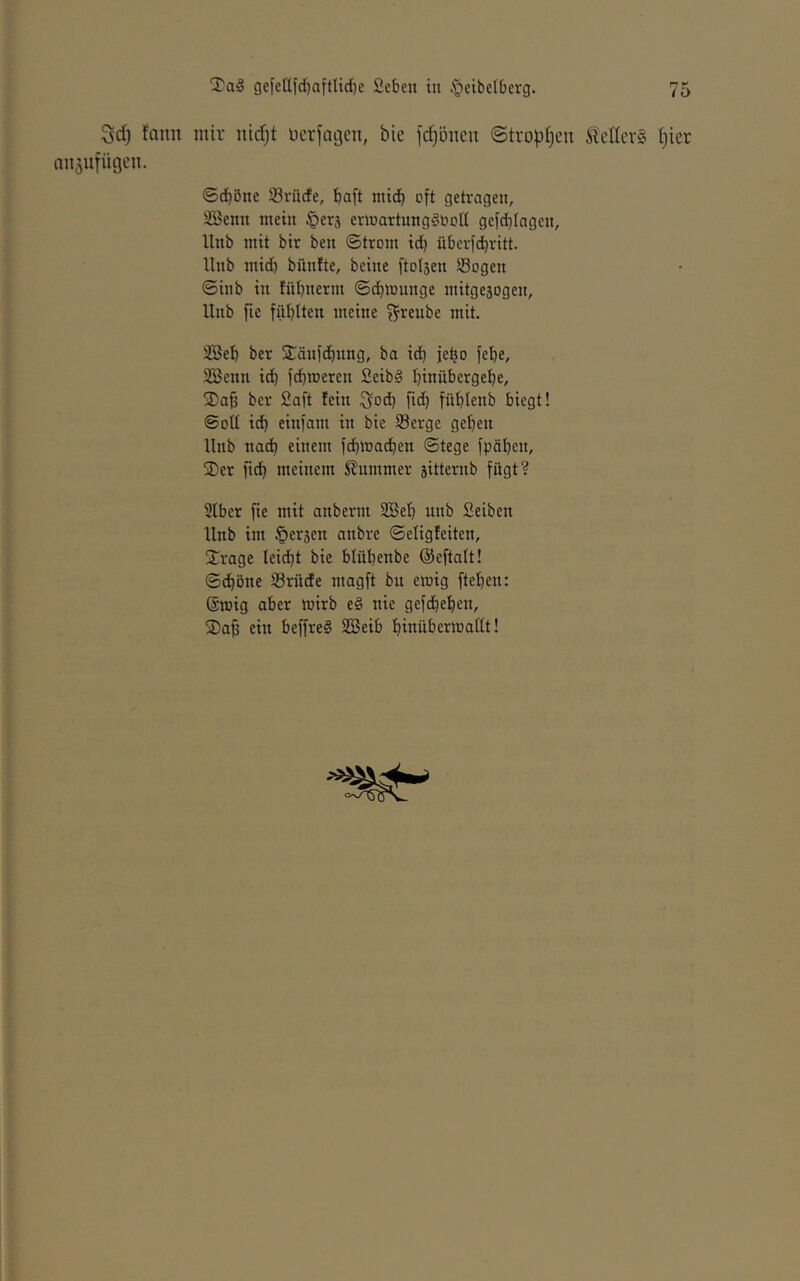 Sd) fann mir nid)t üerfageii, bie jdjönen (Stro|)f)en ^icIIerS t)ier anjufügen. ©cbönc SSrücfe, bcift niicb oft getragen, Söenn mein §erä ermartunggooH gefdjiagcn, llnb mit bir ben ©trom id) überfdjritt. llnb mid) bünfte, beine ftolsen 5ßogen ©inb in fnbnerm ©dbmnnge mitgesogen, llnb fic fühlten meine f^^reube mit. 2Beb ber SCäufchung, ba ich fehe, 3Benn idh fd)meren Seibä hinübergehe, 3)af3 ber Saft fein i^od) fid) fühtenb biegt! ©oü ich einfam in bie Serge gehen llnb nad) einem fchmadjen ©tege fpähcn, 2)er ftdh meinem Stummer sitternb fügt? 2lber fie mit anberm 2Beh unb Seiben llnb im fersen anbre ©eligfeiten, Srage leidet bie blühenbe (Seftalt! ©chöne Srüde magft bu emig ftehen: Sroig aber mirb e§ nie gefchehen, S)a§ ein beffreS SBeib hinübermailt!