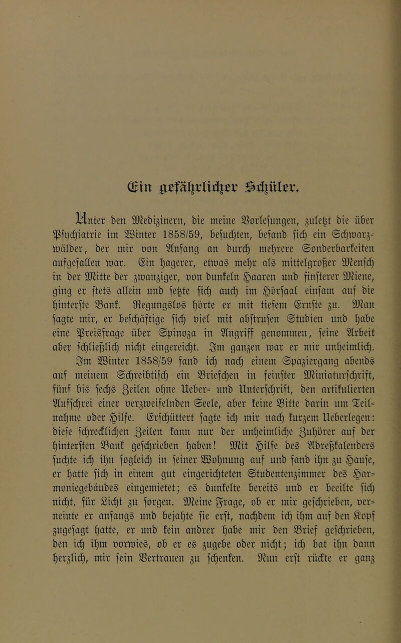 (Eilt 0ijfäl|rltd|ßr Briiiiltw Idnter ben SJJebiginern, bie meine S3orIefiingen, jute^t bie über ^flld)iatrie im 3Binter 1858/59, befudjten, befanb fic^ ein @d)mar5= mälber, ber mir tion Stnfang an burc^ mehrere ©onberbarfeiten aufgefallen mar. ©in t)agerer, etma§ me^r a(§ mittelgroßer SOIenfd) in ber SJJitte ber gmangiger, öon bunfeln paaren nnb finfterer DJZiene, ging er ftets allein nnb feßte fid) and) im ^orfaat einfam auf bie f)interfte Sanf. lRegung§lo§ ßörte er mit tiefem ©mfte gn. 93?an fagte mir, er bef(^äftige fid) oiel mit abftrnfen ©tubien nnb ßabc eine Preisfrage über (Spinoza in Eingriff genommen, feine Slrbeit aber fdjließlid) nicßt eingereid)t. Snt gangen mar er mir nnljeimlitß. Sm Söinter 1858/59 fanb id) nad) einem ©pagiergang abenbS auf meinem ©(^reibtifd) ein lSriefd)en in feinfter 9J?iniatnrfd)rift, fünf bis fecßS ß^it^n ol)ne Ueber= nnb Unterfd)rift, ben artihilierten §luffd)rei einer oergmeifelnben @eele, aber feine Sitte barin nm 5teil= naßme ober §ilfe. ©rf(^üttert fagte id) mir nad^ furgem Heberlegcn: biefe fd)re(flid)en ßeilen fann nur ber iml)eimlid)e ßußorer auf ber fjinterften Sauf gefcßrieben ßaben! 9)lit §ilfe beS 51breßfalenberS fudite id) il)n fogleid) in feiner SBoßnung auf nnb fonb ißn gn §aufe, er l)atte fid) in einem gut eingerid)teten ©tubentengimmer beS §ar= moniegebänbeS eingemietet; eS bnnfelte bereits nnb er beeilte fid) nid)t, für Sid)t gn forgen. SJJeine ob er mir gefd)rieben, oer= neinte er onfangS nnb befaßte fie erft, nadßbem id) ißm auf ben Äopf gugefagt ßatte, er nnb fein anbrer ßabc mir ben Srief gefd)rieben, ben i^ ißm oormieS, ob er eS gugebe ober nid)t; id) bat ißn bann ßerglid), mir fein Sertrauen gn fd)enfen. 9inn erft rüdte er gang