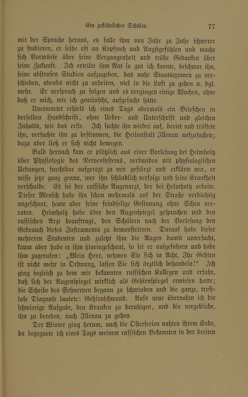 mit bcr Spradjc I^craiiS, e§ falle il)m üon S;al)r ju $^at)r fd)merer §11 ftubiercn, er leibe oft on Äopfluet) iinb 2ln(}ftgefül)ten unb mad}e fi(^ a^ormürfe über feine a^ergamgenl^eit unb trübe ©ebanfen über feine Bnfunft. Sd) erteilte il)m fRat fo gut id) fonnte, befd^mor il)n, feine nbftrufen Stnbicn anfjngeben, baS naf)e Staatgejamen §u oer= fd)ieben, abenbg nid)t 311 arbeiten, oiet in bie Suft 311 gelten n. bgt. mehr. @r oerfprad) 3U folgen unb eg üergingen einige SBodjen, oljue baß er mid), lote i^ gemünfd)t, anfgefndjt l)ätte. Uncrmartct erljielt id) eineg Xagg abernialg ein a3riefd)en in berfelbcn .'oanbfd^rift, ol)ne lieber* nnb Unterfdjrift nnb gleid)en Snl)altg, mie bag erfte. Sd) fu(^te it)n mieber auf, beriet unb tröftete il)n, oerfud)te il)n 311 beftimmen, bie ^eilanftalt ^llenau auf3nfnd)en) ba3n aber lie^ er fid) nt(f)t bemegen. a3alb hernad) fam er pt5|ti(^^ aug einer a^orlefnng bet §elml)olß über ^f)t)fiologie beg 9?erüenft)ftemg, oerbunben mit pf)^)fiologif(^en Ucbnngen, fur(j^tbar aufgeregt 3U mir geftür3t nnb erflärte mir, er miffe jeßt gan3 genau, mer if)n fd)änbltc^ oerfolge unb feine ^rant^eit oerf(^ulbe. @g fei ber ruffifc^e 3lugenar3t, ber bei ^elm^olß arbeite. 2)iefer 9)?enf(^ Ijabe it)n fd)on mel^rmalg auf ber Strafe üerbäd)tig angefd)aut, t)eute aber feine feinbfelige ©efinnung oljue @d)eu oer* raten. §elmf)olß ^be über ben Slugenfpiegel gefproc^en unb ben ruffifd)en atr3t beauftragt, ben Schülern nad) ber a^orlefnng ben ©ebraud) biefeg Snftrumentg 311 bemonftrieren. ®aranf l)abe biefer mehreren (Stubenten nnb 3uteßt il)m bie Singen bamit unterfud)t, faum aber f)abe er it)m ^ineingef(i)aut, fo fei er anfgefal)ren unb l)abe i^m 3ugerufen: „SRein §err, net)men Sie fid) in 2ld)t, Sf)r ©ehirn ift nid)t mef)r in Drbnung, laffen (Sie fi(^ är3ttid) bel)anbeln! ging foglei(^ 3U bem mir befannten ruffifd)en Kollegen unb erful)r, baß fiel) ber Slugenfpieget mirflid) alg ©e^irnfpiegel ermiefen l)atte; bie Sd)eibe beg Sef)nerücn begann 3U fd)ioinben unb bie gan3e, troft* lofe ®iagnofe lautete: ©ef)irnf^iüunb. Slufg neue übernahm id) bie fd)mierige Slufgabe, ben Ä'ranfen 3U beruhigen, unb bie üergcblid)e, il)n 311 bereben, nad) ^Uenau 3U gelten. l£er aSinter ging f)erum, am^ bie Dfterferien nal)ten i^rem ©nbe, ba begegnete id) eineg Xagg meinem rnffifcf)en 93efannten in ber breiten