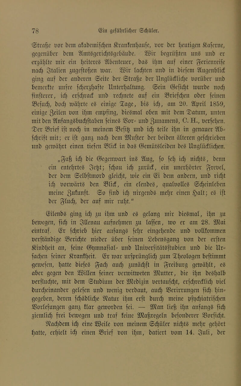 <5tvaf5c nor bem Qfabeintfd)en Slranfenl)aii)e, üor ber Ijeutigen Äajcnie, flencnüber bcm 9(iitt§gerld)t§cjebäitbe. 2Bir begriiBtcu un§ unb er er§ä[)(tc mir ein I^eitereS Stbenteiier, ba§ d)m auf einer Serienreife nnd) Staüen äitgeftofsen mar. 3ßir Iad)ten unb in biefem Slugenblid ging auf ber anbercn Seite ber Strafe ber Ungtücf(id)e üorüber unb benierfte unfre fdjergl^afte Hntertjattung. ©ein @efid)t mürbe nod) finftcrcr, id) erfdjracf unb red)nete auf ein Sriefdjen ober feinen Sefnd), bodj mätjrte e§ einige Stage, bi§ id^, am 20. Stprit 1859, einige ßede» it}ni empfing, bieSmat oben mit bem Saturn, unten mitben 3(nfang§bu(^ftaben feines 35or= unb ßnnamenS, C. H., oerfefien. Ser ©rief ift nod) in meinem Sefi| unb ic^ teile il)n in genauer §lb= fd)rift mit; er ift ganj nad) bem SRufter ber beiben älteren gefd^rieben unb gemährt einen tiefen Stidt in baS ©emütSteiben beS Ungtü(füdf)en. - 1 1 „SaB tc^ bie ©egenmart inS 5Iug, fo fe^ id) nid)tS, beim ein entel^rteS Se|t; fd)an id) guriuf, ein unerf)örter S^^^oet, < ber bem ©etbftmorb gleid)t, mie ein @i bem anbern, unb ridE)t id^ OormärtS ben S3ti(f, ein etenbeS, quatooüeS @d)einleben ; meine ©o finb id^ nirgenbs met)r einen §alt; eS ift ber i‘id)t. Sitenbs ging id^ gu ifnn unb eS gelang mir bieSnml, il)n ,^u bemegen, fid) in Sdenau aufnet)men ^u taffen, mo er am 28. 9)Zai eintraf. @r fd)rieb ^ier anfangs fet)r einget)enbe unb ootttommen oerftänbige 93erid^te nieber über feinen SebenSgang oon ber erften Ä'inbt)eit an, feine @pmnafiat= unb UnioerfitätSftubien nnb bie Ur= fad)en feiner ^ranf^eit. @r mar urfprüngtid) gnm Sf)eotogen beftimmt gemefen, ^tte biefeS junäd^ft in S^'ciburg gemäf)tt, eS aber gegen ben SBitten feiner oermitmeten Dlhitter, bie it)n best)alb t}erflnd)te, mit bem ©tubium ber ätiebi^in t)ertaufd)t, erfd)re(ftid) oiet burd)einanber getefen unb menig üerbant, aud^ Sßerirrungen fid) t)in= gegeben, bereu fd^äblid)e 0^atur it)m erft burd) meine pfl)d)iatrifd)en SSortefungen gan^ ftar gemorben fei. — 9)?an tie^ it)n anfangs fid) giemtid^ frei bemegen unb traf feine SJJa^regetn befonberer 95orfid)t. j DZad^bem idf) eine SBeite oon meinem ©cf)üter nid)tS mef)r gehört ■ hatte, erf)iett id) einen S5rief oon it)m, batiert oom 14. Soli, ber 1