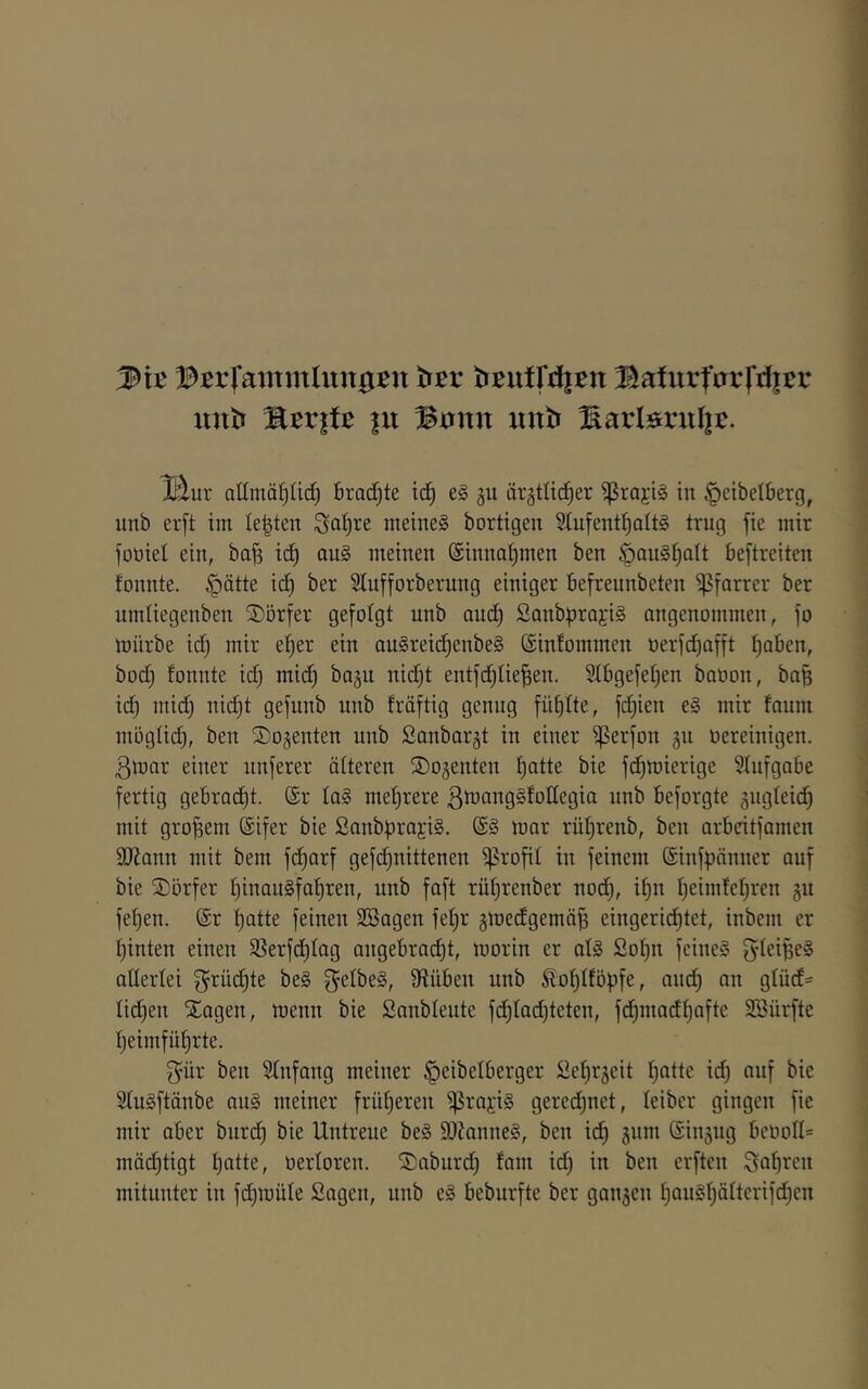 ®:er|‘aiiTmUut0:en trcr trcutrd|:en Bafurfarfdicr unt» %^viU |u BiJitn unb Harlöniljc. ll^ur allmät)lid) Brachte tc^ e§ gu är^tüc^er ^rajig in §eibelberg, unb er[t im lebten Sal)re meinet bortigen S(ufent^Qlt§ trug fie mir foüiel ein, bajs ic^ au§ meinen (Sinnotjmen ben ÖQuS^oIt beftreiten tonnte. §ätte ic^ ber Slufforberung einiger befreunbeten i^farrer ber umüegenben Dörfer gefolgt unb ouc^ SanbprojiS angenommen, fo mürbe id; mir e^er ein au§reid)enbe§ (Sinfommen t)erfd)afft f)aben, bod) tonnte id} mid) bagu nic^t entf(i^tie^en. 2tbgefet)en baöon, bo^ i(^ mid) nid)t gefunb unb tröftig genug füt)tte, fd)ien e§ mir taum möglid), ben ©ojenten unb £anbar§t in einer iperfon gn üereinigen. 3mar einer unferer älteren ©ojenten t)atte bie fd^mierige Stnfgabe fertig gebracht. ®r Ia§ mef)rere ^tuangStodegia unb beforgte äiigteid) mit großem @ifer bie SanbprajiS. mar rül^renb, ben arbeitfamen 9J?ann mit bem fd^arf gefdf)nittenen iprofit in feinem ©infpänner auf bie Dörfer f)inau§fat)ren, unb faft rüt)renber nod^, if)n t^eimtetjren gu fefien. (Sr f)atte feinen SSagen fetjr gmedgemä^ eingeridf)tct, inbem er tjinten einen 3Serfdt)tag angebra(^t, morin er al§ £of)n feines f^teipeS aüertei grüd^te beS 9tüben unb Äo^ttöpfe, audt) an gtüd= tid)en Xagen, menn bie Sanbleute fd^tadjteten, fd^niadtjafte SSürfte tjeimfü^rte. f^ür ben Stnfang meiner §eibelberger ^efir^eit t)atte id) auf bie StuSftänbe auS meiner früf)eren ^rayis geredf)net, teiber gingen fie mir aber biird^ bie Untreue beS 9}?anneS, ben id^ jum (Sinjug beüoII= mäd^tigt ^atte, üertoren. Saburd) tarn id) in ben erften ^apren mitunter in fd)müte Sagen, nnb eS beburfte ber ganzen t)anSt)ättcrifd)en