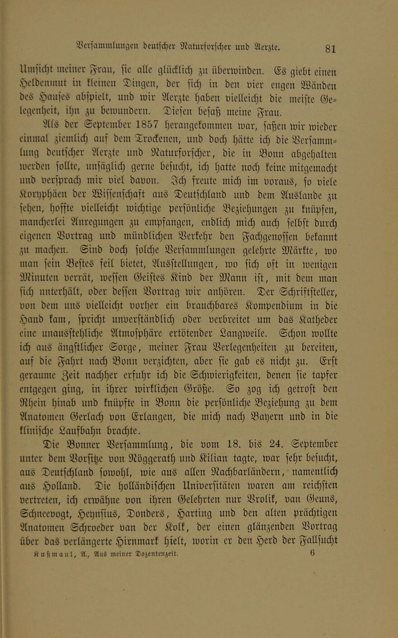Um[id)t meiner grau, fie alle glücfiid) ju überminben. giebt einen .'pelbcnmut in ffeinen Singen, ber fid) in ben nier engen SSänben bc§ |)niifeS abjpieit, unb mir SCer^tc fjaben niedeid)! bic nicifte @e= legenbeit, djn 511 bemiinbern. Siefen befa^ meine grau. ber September 1857 f)erangcfommen mar, fa^en mir mieber einmal jicmticb auf bem Srocfcucn, uub bod) hätte ich bie S5crfamm= tiiiig beutfd)er ^ter^tc unb 9Jatnrforfcber, bie in S3onn abgebalten merben foUtc, unfägticb gerne befudjt, id) hatte no(^ feine mitgemadjt unb oerfprad) mir üief bauon. gd) freute mid) im üorauS, fo öiete «ori)pf)äeu ber SBiffenf^aft au§ Seutfdjfanb unb bem SfuSfanbe gu fel)en, hoffte oiedeicht michtige perfönlidje 93eäiehungen gu fnüpfen, mand)erfei 5fnregungen gu empfangen, enbfich mid) auch burch eigenen Sßortrag unb münblid)en 35erfehr ben gad)genoffen befannt jn mad)en. Sinb bod) fofd)e SSerfammfungen gelehrte 9J?ärfte, mo man fein 93efte§ feit bietet, 5Iu§ftedungen, mo fid) oft in menigen 3)änuten oerrät, meffen ®eifte§ Sfinb ber 9JJann ift, mit bem man fid) unterhätt, ober beffen 93ortrag mir anhören. Ser Schriftfteder, üon bem uns üiedeid)t üoi’her ein brauchbares ^ompenbium in bie .'ganb fam, fpri(^t unoerftänbtich verbreitet um baS ^otheber eine unauSftehtiche Sttmofphäre ertötenber Sangmeite. @d)on modte ich ängftticher Sorge, meiner grau SSertegenheiten §u bereiten, auf bie gahrt uadh Sonn r)eräid)ten, aber fie gab eS nicht gu. @rft geraume ßeit nad)her erfuhr id) bie Sd)mierigfeiten, benen fie tapfer entgegen ging, in ihrer mirftichen @rö^e. So 30g id) getroft ben Schein hinab unb fnüpfte in 93onn bie perföntiche ^Be^iehung gu bem Stnatomen ©ertai^ oon ©rtangen, bie mich nach 93al)ern unb in bie ftinifd)e Saufbahn brachte. Sie Sonner SSerfammtung, bie oom 18. bis 24. September unter bem SSorfi^e üon SfJöggerath unb Äitian tagte, mar fehr befucht, aus Seutfd)tanb fomoht, wie auS aden 9?ad)bartänberu, namenttidh aus öodanb. Sie hoßänbifchen Uniüerfitäten maren am reid)ften üertreten, i(^ ermähue üon ihren ©etehrten nur 93rotif, üan ©eunS, Schneeüogt, ^epnfiuS, SonberS, Karting unb ben alten präd)tigen Stnatomen S^roeber üan ber Slotf, ber einen gtängenben SSortrag über baS üertängerte §irnmarf morin er ben §erb ber gadfud)t Ä u B m a u l, 9(., 3lu3 meinet SDojentenjeit. 6