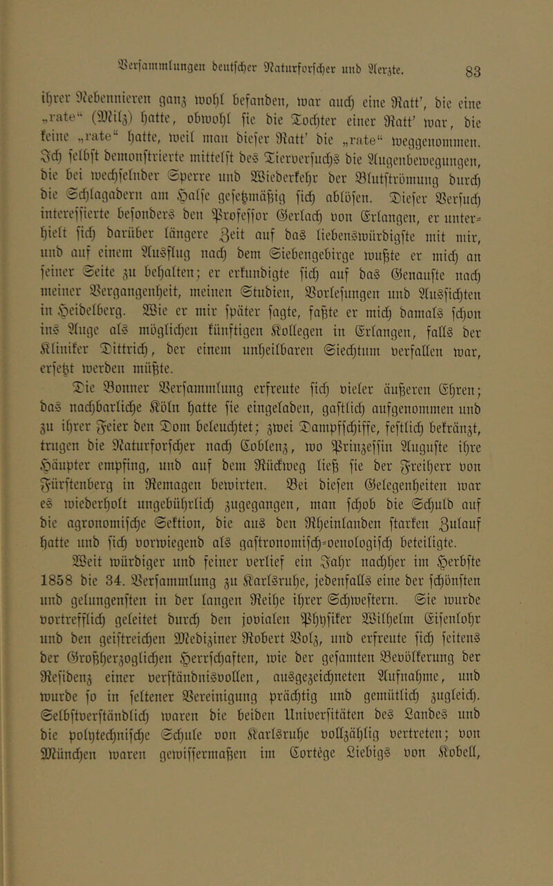 33iTiammlungen beutfdjcr 9?atiirfovfd)er uub 5(eräte. Un-er 9?etieimicvcn 90113 iüoJ)t fiefoiibeii, luor oittf; eine Üktt’, bie eine .,rate“ (iDJilg) f)otte, otnuol)! [ie bie Xocf)ter einer 9^att' inor, bie feint ,,iat6 Ijotte, lueil nion biefer Sfott’ bie „rate“ luegQenoininen. ^d) felbft bcmonftvierte inittelft be§ Xierüerfudjg bie ^(ngenbeiuegnngen, bie bei lucd^iernber Sperre nnb SSieberfe^r ber 93tntftrüinung bnrd) bie @d)iagnbern am öalfe gefepniäfeig fid) oblöfen. tiefer SSerjnd) intcrefiierte befonberg ben ^:|5rofeffDr ©erfoc^ non (Srfongen, er unter:= f)iett fidj borüber längere ßeit auf bo§ Iieben§mürbigfte mit mir, nnb auf einem ?ln§fliig nod) beni Siebengebirge mn^te er iiiid) an feiner Seite 311 bef^atten; er erfnnbigte fic^ auf ba§ ©enaufte nad) meiner 58ergongen^eit, meinen Stubien, Sßortefiingen nnb 5In§fic^ten in öeibetberg. SBie er mir fpöter fagte, fo^te er mid) bamat§ fd}on ing Stiige ab3 mögtidjen fünftigen totlegen in ©rtnngen, fallg ber ^tinifer ^ittrid), ber einem nnfjeitbaren Sied)tnni öerfaden mar, erfept merben mü^te. S^ie 33onner S3erfanimlung erfreute fid) Dieter äu|ereu (Sfjren; bag nod)bartid)e ^ötn l^atte fie eingetaben, gafttid) aufgenommen nnb 3U ihrer geier ben Soni beteud)tet; 3mei ^onipff^iffe, fefttid) befrän3t, trugen bie 9?aturforfd)er nai^ ßobten3, mo ^rin3effin Stngnfte if)re Öäupter empfing, unb auf bem Ütüdmeg Iie§ fie ber f^i^eitjerr 0011 f^ürftenberg in Sftemagen bemirten. Sei biefen ©etegenheiten mar eg mieberhott ungebührtid) 3ugegangen, man fchob bie Sd)utb auf bie agronomifdhe Seftion, bie ang ben ftarfen ßutauf hotte unb fid) üormiegenb atg gaftronomif(^=oenotogifd) beteiligte. SBeit mürbiger unb feiner uertief ein Sat)i-' nad)t)er im §erbfte 1858 bie 34. Serfammtung 311 ^artgrnf)e, febenfatlg eine ber fdjönften unb getnngenften in ber langen 9teit)e it)rer Sdimeftern. Sie mnrbe Dortreffti(^ geteitet burdh ben joüiaten SBithetm ®ifentohr unb ben geiftreichen ÜJJebi3iner Stöbert Sot3, unb erfreute fich feiteiig ber @ropher3ogtichen §errfd)aften, mie ber gefaulten Seöötferung ber Stefiben3 einer öerftönbnigüotten, angge3eid)neten Stufnahnie, unb mürbe fo in fettener Bereinigung prächtig unb gemüttich 3ugtei(^. Setbftoerftänbtid) maren bie beiben Unioerfitäten beg Sanbeg unb bie potptei^nifchc Sehnte oon St'artgruhe üott3ät)tig oertreten; öon SDtünchen maren gemiffermoffen im Gortege Siebigg non .^obett,
