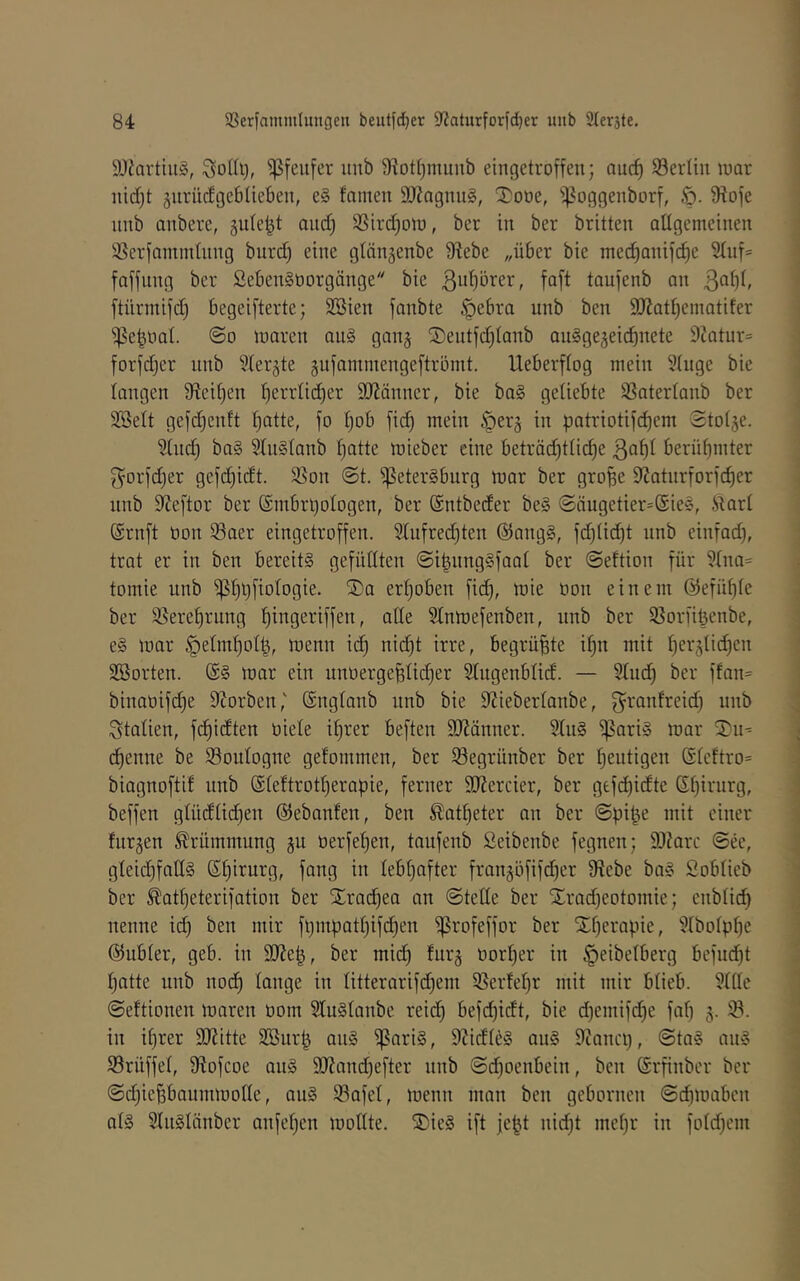 äliartuiS, itub 9^ot()muub eingetroffen; auc^ ^Berlin luar nid;t ^nrüdgeblieben, e§ famen 9)?agnii§, 2)ooe, 'ipoggenborf, fRofe nnb anbere, gute^t and) 9Sird)Dtu, ber in ber britten allgemeinen ißerfamndnng burd) eine glängenbe 9^ebe „über bie mec^anifdje 9(uf= faffung ber Seben^oorgänge bie taufenb an 3a()(, ftürmifd) begeifterte; Söien fanbte §ebra nnb ben 9)^atf)eniatifer ^^eboat. @0 maren au§ gan^ Sentfd)Ianb auSgejeii^nete 9?atur= forfdjer nnb Ster^te äufammengeftrömt. Ueberftog mein 9tuge bie langen fRcit^en t)errlid)er 9J?änner, bie ba§ getiebte SSatertanb ber 2BeIt gefd;enft f)atte, fo Ijob fid) mein §erg in patriotif(^em Stoije. 9(nd) ba§ 2Iu§Ianb f)atte mieber eine beträd)ttid)e 3af)f berütjinter f5orfd)er gefd)idt. 95on 0t. fßeterSburg mar ber gro^e fJJatnrforfc^er nnb 9ieftor ber (Srnbrijologen, ber ©ntbeder be§ 0äugetier=@ie§, iiarl Srnft non Saer eingetroffen. 9[nfred}ten @ang§, fd)(id)t nnb einfad), trat er in ben bereite gefüllten ©i^nngSfaat ber ©eftion für 9fna= tomie nnb ^I)l)fiotogie. ®a ert)oben fic^, mie oon einem @efü()fe ber 9}eref)rnng ^ingeriffen, alle Sfnmefenben, nnb ber ^ßorfitjenbe, e§ mar §etmt)ot^, menn ic^ nid)t irre, begrüßte if)n mit t)er3Üd)en SBorten. mar ein unoergeBlic^er Stugenblid. — Sind) ber ffan= binaoifd)e 9Jorben,' ©ngtanb nnb bie 9iieber(anbe, f^ranfreid) nnb Italien, fc^idten öiete i^rer beften fJJJänner. 9tii§ ^ari§ mar 2'ii- c^enne be 33oidogne gefommen, ber ^Segrünber ber f)eutigen (Stcftro= biagnoftif nnb (Steftrod)eraüie, ferner 9J?ercier, ber gefdjidte Sf)irnrg, beffen gtüdüd)en ©ebanfen, ben ^ad)eter an ber ©pi^e mit einer fnrjen Krümmung gu oerfefien, taufenb Seibenbe fegnen; 9J?arc ©ee, gteid)fall§ Sf)irurg, fang in Ieb()after frangöfifd)er fRebe ba§ Sobticb ber ^atf)eterifation ber S^rac^ea an ©teile ber Strad)eotomie; enbli(^ nenne id) ben mir ft)mpatl)ifd)en ^rofeffor ber Xf)erapie, 9IboIp^e @ubter, geb. in 9Rep, ber mid) furg tiorI)er in ^eibelberg befud)t I)atte nnb nod^ lange in Iitterarifd)em 5BerfeI)r mit mir blieb. fHtle ©eftionen maren ooin 2lu§Ianbe reid^ befd)idt, bie d)emifd^e fnl) g. ©. in iljrer 9Ritte Söurp au§ ^nri§, 9?idld§ au§ fRanci), ©ta§ au§ Srüffel, fRofcoe au§ 9Rand)efter nnb ©d^oenbein, ben (Srfinbcr ber ©d)iefebaummoIIe, au§ 93afel, menn man ben gebornen ©dimabcn nl§ 9lii§länber anfel)en mollte. ®ie§ ift jept nid)t mefjr in foId)em