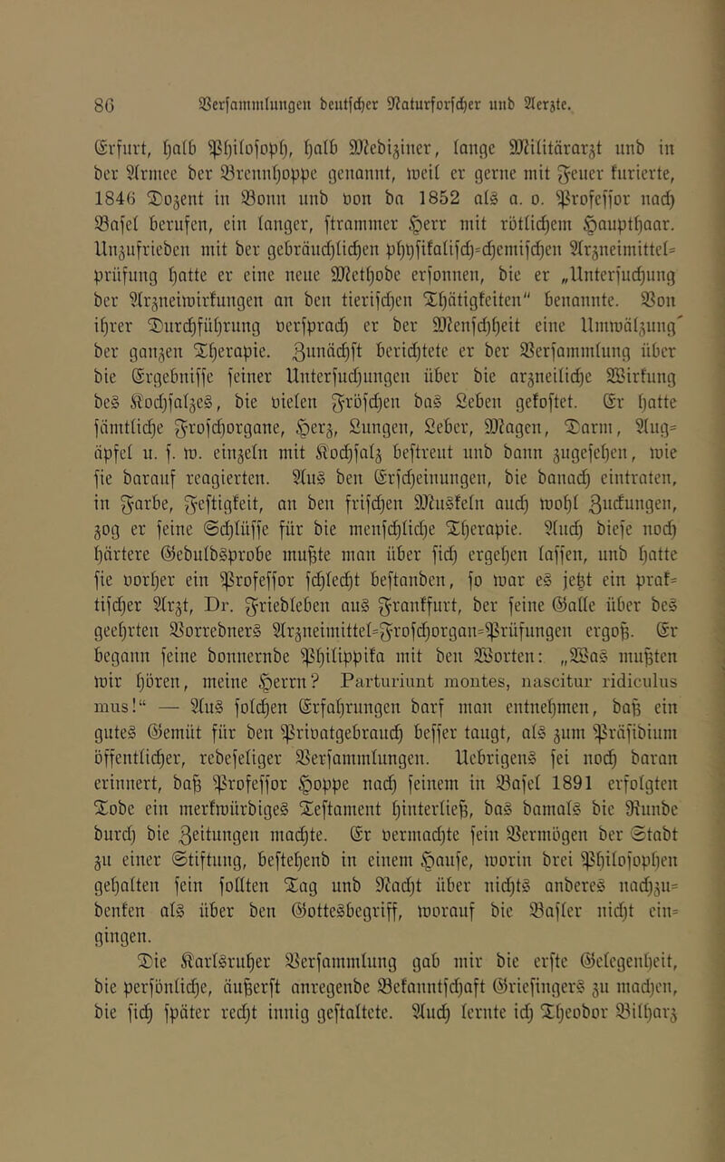 Srfurt, f)aI6 SJZebiäiiier, lange SJ^ititärarst iinb in ber Strniee ber 33rcnnljDppe genannt, ineit er gerne mit Reiter fnrierte, 1846 ©ojent in Sonn nnb bon bn 1852 at§ a. o. ^rofefjor nad) Safe! berufen, ein tanger, ftraminer §err mit rötticf)em §auptt)aar. lln^nfrieben mit ber gebränd)tid)en pt)t)fifatifd)=d3emifd)en ?tr5neimittet= Prüfung tjatte er eine neue 9J?etf)obe erfonnen, bie er „Unterfudiung ber 3trjneimirfungen an ben tierifd)en Xt^ötigfeiten benannte. Son if)rer 2)nrd)füt)rung oerfprad) er ber ä)Zenfd)^eit eine Ummätjnng' ber gangen Xtjerapie. 3nnäd)ft bcrid^tete er ber Serfammtung über I bie (Srgebniffe feiner Unterfudjungen über bie argneitidje 2Birfung ^ be§ Stod)fatge§, bie bieten g^öfdjen ba§ Seben gefoftet. ör t)atte , fämttid}e 3^-ofd)organe, §erg, Sungen, 2eber, Silagen, il^arm, 2tug= | iipfet u. f. m. eingetn mit ^odjfatg beftrent nnb bann gngefet^en, mie i fie baranf reagierten. Stn§ ben (Srfdfeinungen, bie banad) eintraten, j in g^arbe, f^eftigfeit, an ben frifd}en SDZnSfetn and) tt)of)t ßbdungen, gog er feine @d)tüffe für bie menfd)tid)e SEt)crapie. Sind) biefe nod) | t)ärtere @ebutb§probe mu^te man über fid) erget)en taffen, nnb t)atte i fie bort)er ein ißrofeffor fd)ted)t beftanben, fo mar e§ jept ein prat= 2 tifd)er Strgt, Dr. griebteben an§ f^rantfurt, ber feine @ntte über bes j geet)rten SorrebnerS Strgneimittet=fyrDfd)organ=i|?rüfungen ergop. @r j begann feine bonnernbe '!pt)itippifa mit ben SSorten: „22a§ nmpten \ mir t)ören, meine §errn? Parturiunt moutes, nascitur ridicnlus ä inus!“ — Stu§ fotc^en @rfal)rnngen barf man entnet)men, bap ein ; gutes @emüt für ben ^rioatgebraud) beffer taugt, atS gnm ^;)3räfibinm ^ öffenttid^er, rebefetiger Serfammtungen. UebrigenS fei nod^ baran erinnert, ba| iprofeffor ^oppe nad) feinem in Safet 1891 erfolgten S^obe ein merfmürbigeS ileftament t)intertie^, baS bamatS bie 9^nnbe ' burd) bie Leitungen mailte. (Sr üermad)te fein Vermögen ber 0tabt ' gu einer ©tiftnng, beftet)enb in einem §anfe, morin brei ipbitofopben j get)atten fein fodten Siag nnb 9iad)t über nid)tS anbereS nad)gn= ^ benten ats über ben ©otteSbegriff, mornuf bie Safter nid)t cin= g gingen. j ®ie ^arlSrn^er Serfammtnng gab mir bie erfte ©etegenbeit, j bie perfontidbe, äu^erft anregenbe Sefanntfd)aft ©riefingerS gn mad)en, | bie fidt) fpäter red)t innig geftattete. StndE) lernte id) Srt)eobor Sitt)arg j