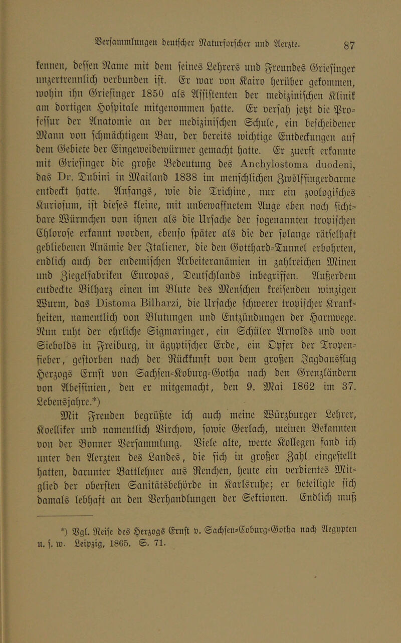 fennen, bcffen 9?Qme mit bcm feineg Ser)rerg unb ^'teunbeg ©riefimjer nn^ertvenntid) üerbunben ift. (£r mar üon ^airo f)erüt)er ßefoinmen, mot)in if}n @riefiiu3er 1850 a(§ STffiftenten ber niebiäinifdjen iilinit am bortigen öofpitale mitgenommen t^atte. (Sr üerfatj jept bie ^ro= feffnr ber 5tnatomie an ber mebiginifc^cn ©d}ule, ein befd)eibener 9)?ann non fd)mäd)tigem 58an, ber bereitg midjtige (Sntbedungen auf bem (Gebiete ber ©ingemeibemürmer genmdjt t^atte. @r äuerft erfannte mit ©riefinger bie gro^e Sebeutimg beg Anchylostoma duodeni, bag Dr. S^ubini in 9}?aitanb 1838 im menfd)Ii(i^en ßmötffingerbarine entbedt fjatte. 9Infangg, mie bie ^ridjine, nur ein jootogifdjeg .Sluriofiim, ift biefeg fteine, mit nnbemaffnetem 5(uge eben nod) fid)t= bare 2Bürmd)en oon i^nen alg bie Urfadje ber fogenannten tropifd)en (Sfjlorofe erfannt morben, ebenfo fpäter alg bie ber fotange rätfetpaft gebliebenen Slniimie ber Italiener, bie ben (55ottt)arb=jEunnel erbol)rten, enblid) and) ber enbemifc^en 5Irbeiteranämien in 3al)treid)en 9J?inen nnb ßiegelfabrüen (Snropag, S)eutfd)lanbg inbegriffen. ^Infeerbem entbedte $Bilf)arä einen im 931ute beg 9}?enfd)en freifenben minjigen SSurm, bag Distoma Bilharzi, bie Urfad^e fermerer tropifdjer Äranf= t)eiten, namentlid) öon lölntungen nnb ©ntgünbiingen ber §arnmege. 9cnn rnf)t ber ef)rlid)e ©igmaringer, ein @d}üler Slrnolbg unb oon ©iebolbg in g-reiburg, in ägpptifdjer (Srbe, ein Dpfer ber ^ropen= fieber, geftorben nad) ber 9iüdfunft oon bem großen Sagbaugflng ^erjogg (Srnft üon ©ad)fen=^'obnrg-'@ot^a nad) ben ©renglänbern üon 9(beffinien, ben er mitgemad)t, ben 9. 9J?ai 1862 im 37. fiebengjafire.*) 9Jiit greuben begrüBte id) and) meine SBürgburger £el)rer, Äoellifer unb namentlich SSirchom, fomie @erla^, meinen 93efannten üon ber kontier SSerfammlung. SSiele alte, merte Bodegen fanb id) unter ben Slerjten beg Sanbeg, bie fich in großer Ba^l eingeftellt hatten, barunter 5Sattlehner aug 9tend]en, h^’ute ein üerbienteg 9Jiit= glieb ber oberften ©anitätgbehörbe in Sarlgrnhe; er beteiligte fid) bamalg lebhaft an ben Sßerhanblnngen ber ©eftionen. (Snblidj nuiB *) SSg(, SReife beg §erjogg (Srnft ü. (Sad)fens(5obuvg=(5)otl)a itad) 2legüpten u. f. lü. fieipätg, 1865. ©. 71.