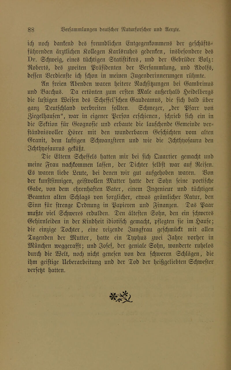 id) nod) banfcnb be§ freunbüd)en 6ntgegenfommen§ ber 9efd)äft§= füt)renbcn ärjtlid^cn Äoüegen Äarl§rii^c§ gebenfen, inSbefonbere be§ Dr. ©d^iüeig, eine§ tüc!^tigen ©tatiftiferS, unb ber ©ebrüber SSolj: S^obertg, be§ ^weiten ^räjibenten ber SSerfommlung, unb Slbolfg, be[feu 85erbien[te id) fd)on in meinen ^ugenberinnerungen rühmte. 5In freien 5lbenben maren ^eitere 9?ad)fi|nngen bei @ambrinu§ unb 93acc!^u§. SDo ertönten gum erften 9}?ate ou^er^atb §eibetberg§ bie luftigen SBeifen be§ ©djeffet’fdien @aubeamu§, bie fid) batb über ganj 2)eutfd)Ianb üerbreiten fottten. (Sd)ineäer, „ber oon 3ieged)aufen, mar in eigener iperfon erfd)ienen, fdjrieb fid) ein in bie @eftion für ©eognofie unb erbaute bie taufd^enbe ©emeinbe t)er= ftänbniSüoder ^brer mit ben munberbaren @efd)i(^ten oom atten ©ranit, bem luftigen @d)manäftern unb mie bie ^d)tt)l)ofaura ben Sd)t^t)ofauru§ gefügt. ®ie ©ttern @d)effel§ t)atten mir bei fid) Duartier gemacht unb meine f^rau nac^fommen taffen, ber 2)id)ter fetbft mar auf Steifen. (£§ maren liebe Seute, bei benen mir gut aufget)oben mareu. 35on ber funftfinnigen, geiftüotten SJtutter ^atte ber ©o^u feine poetif(^e ©abe, öon bem et)renl^aften SSater, einem Ingenieur unb tüd)tigen Beamten alten «Sc^tagS öon forglic^er, etma§ grämlicher Statur, ben @inn für ftrenge Drbnung in papieren unb fyinangen. ^5^a§ ipaar mu^te öiet (5(hmere§ erbutben. 5)en ätteften @o^n, ben ein fd)mere§ ©etjirnteiben in ber Ä'inbfieit ibiotifch gemad)t, pflegten fie im §aufe; bie einzige S£o(hter, eine reigenbe Jungfrau gefd)müdt mit alten S^ugenben ber SJtutter, f)^tte ein Xl)pt)uä gmei ^a^re üort)er in SJtümhen meggerafft; unb Sofef, ber geniate @ot)n, manberte rnf)eto§ burd) bie SBett, nod) nic^t genefen üon ben fd)meren ©chtägen, bie if)m geiftige Ueberarbeitung unb ber ^^ob ber heipgetiebten @d)meftcr üerfept Ratten.