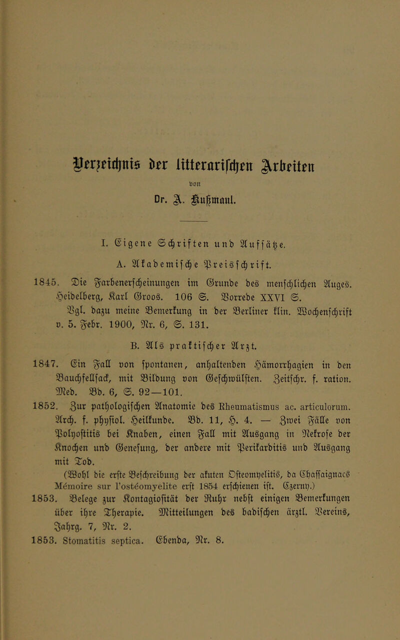 ^frjfiitinie kr Itttrrnrifdjrn J^riritrii bon Dr. ^uf^mmil. I. Eigene ©d^riften unb Stuffä^e. A. 2tf abetnif e ^retSf dE) rift. 1845. ®te garbenerfd^einungcn im ©runbe beä menfd[;lid^en StugeS. Öeibelberg, Raxl @roo§. 106 <B. Sorrebe XXVI ©. 2>gt. baju meine Semerfung in ber berliner fün. SBod^enfd^rift ü. 5. g-ebr. 1900, 6, ©. 131. B. 2llä praftifd^er Slrjt. 1847. ßin ^aH oon fpontanen, anl;altenben §ämorri)agien in ben SaucfjfeHfadf, mit 33ilbung oon ©efd^mülften. 3eitfd^t- f. rotion. 5)ieb. Sb. 6, ©. 92 — 101. 1852. 3^1^ pnt^ologifd^en Stnatomie be§ Rheumatismus ac. articulorum. 2(rc^. f. pl^pfiol. ^eilfunbe. Sb. 11, §. 4. — ßw’ei ^älle oon Solpoftitig bei Knaben, einen §all mit 2Iuggang in ^'iefrofe ber i^noc^en unb ©enefung, ber anbere mit Stuggang mit 3^ob. (®obI bie erfte Sefdbreibung ber ahiten Dfteompetitig, ba (Jbaffoignacg Memoire sur TostdomyeLLte erft 1854 erfdbtenen ift. (Sjernp.) 1853. Selege 5ur Äontagiofität ber Sflu^r nebft einigen Semertungen über i^re 2E^erapie. ^Mitteilungen be§ babifd^en ürjtl. Sereing, So^rg. 7, 5Mr. 2.