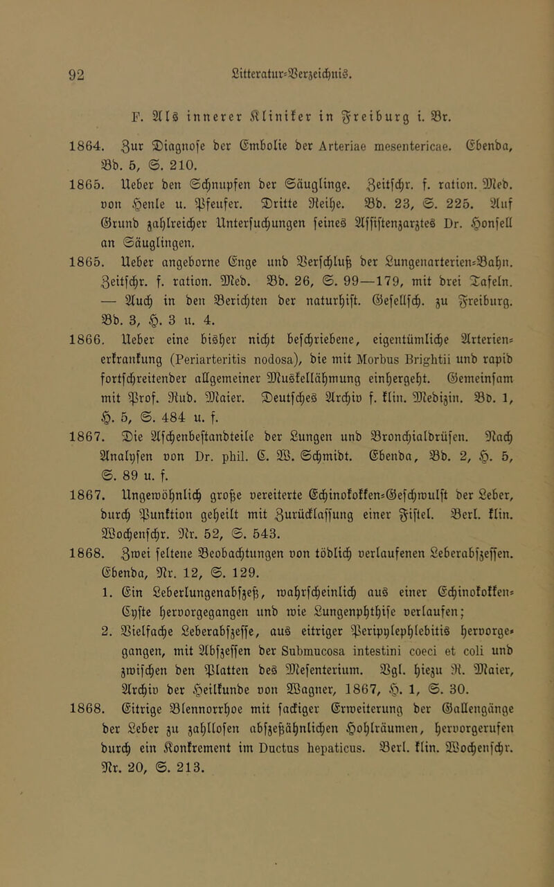 F. 2tlä innerer ^liniler in ^retburg t. S3r. 1864. 3^*^ ^Dingnofe ber Gntbolie ber Arteriae mesentericae. (Sbenba, Öb. 5, ©. 210. 1865. lieber ben ©d;nupfen ber Säuglinge. f- rotion. 5Jieb. non ^enle u. ^[eufer. ©ritte Steife. 33b. 23, ©. 225. äluf ©runb ja^lreid^er Unterfud;ungen feineä Slffiftenjarjteä Dr. .^onfell an Säuglingen. 1865. Ueber angeborne ©nge unb 33erf(^lu^ ber SungenarteriensSal^n. 3eitld^r. f. ration. 3Reb. 33b. 26, S. 99—179, mit brei ©afeln. — Stuc^ in ben 33erid;ten ber naturl^ift. ©efellfc^. 5U ^-reiburg. Sb. 3, 3 u. 4. 1866. lieber eine biä^er nid^t befd^riebene, eigentümlid^e Slrterien* erlranfung (Periarteritis nodosa), bie mit Morbus Brightii unb rapib fort[d)reitenber allgemeiner ?!)lusfelläl^mung einl^erge^t. ©emeinfam mit ^rof. 31ub. 9)laier. ©eutfd^eS Slrd^io f. flin. 5Pebijin. Sö. 1, §. 5, S. 484 u. f. 1867. ©ie Slfd^enbeftanbteile ber Sungen unb 33rond^ialbrül'en. 9^ad^ Slnaltjfen non Dr. phil. S. 2Ö. Sd^mibt. ©benbn, 33b. 2, §. 5, S. 89 u. f. 1867. Ungeroö^nlid^ gro^e nereiterte @d^inofo!fen»©e[d;raulft ber Seber, burd^ ^unftion gel^eilt mit 3urüdlaffung einer ^iftel. 33erl. flin. 2Bod^enf^r. 91r. 52, S. 543. 1868. 3^36^ feltene 33eobad^tungen non töblid^ nerlaufenen Seberobfjefien. ©benbo, 3(lr. 12, S. 129. 1. ©in Seberlungenabfje^, roa^rfd^einlid^ ou§ einer ©c^inofoffen* ©p[te tjernorgegangen unb roie Sungenpl^tl^ife nerlaufen; 2. 33ielfad^e Seberabfjeffe, au§ eitriger ^eripplep^lebitiö ^ernorge* gangen, mit 2tbj’jeffen ber Submucosa intestini coeci et coli unb jroiid^en ben glatten beä 3Jiefenterium. 33gl. Ijieju 9t. 9)taier, 2lrdbin ber ^eilfunbe non SBogner, 1867, §. 1, S. 30. 1868. ©itrige 33lennorr!^oe mit fadiger ©rrceiterung ber ©aHengänge ber Seber 511 ja^llofen abf3e^ä^nlid^en §ot)lräumen, ^ernorgerufen bur(^ ein ^onfrement im Ductus hepaticus. iBerl. flin. SEod^enfd^r. 9tr. 20, S. 213.