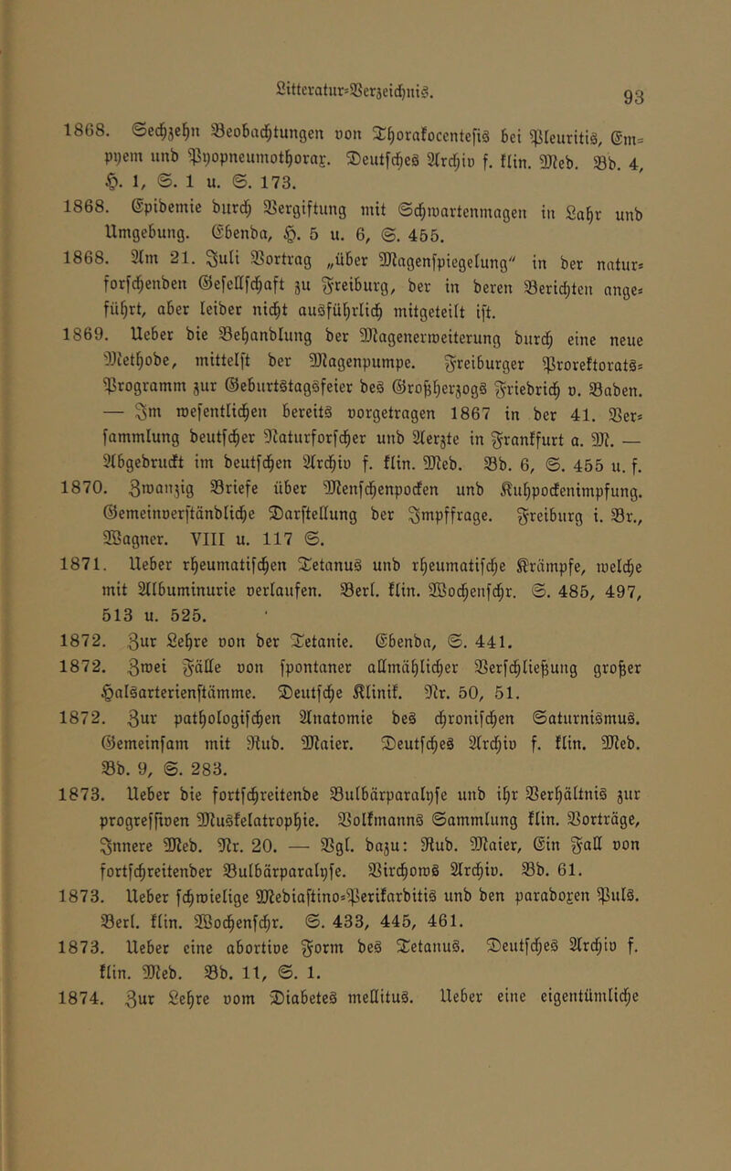 2ittcvatur=9Seräeid[)ni§. 1868. ©ec§5el^n Seobad^tungen »on X^orafocentefiö bei ^leuritig, @m= pi)em unb ^popneumot^orar. ©eutfcbeg Slrrf^iü f. flin. 2«eb. Sb. 4, 1, ©. 1 u. ©. 173. 1868. ©ptbemie burd; 58ergiftimg mit Sd;martenmagen in Sa^r unb Umgebung, ©benba, 5 u. 6, @. 455. 1868. 21m 21. ^uti SSortrag ,,uber 3Jingen[piege(ung in ber natur* forfd^enben ©efell[c^aft ju g-reiburg, ber in beren 23erid;tcn ange* fü^rt, aber leiber nid^t augfüljrli^ mitgeteiit ift. 1869. Ueber bie 23e^anblung ber 3}lagenermeiterung burd; eine neue 23iet^obc, mittelft ber SJiogenpumpe. Freiburger ^roreftorats* ^Programm jur ©eburtstaggfeier beg ©ro^^erjogg Friebrid^ o. Saben. — roefentlid^en bereitg oorgetragen 1867 in ber 41. 23er» fammlung beut[c§er Dlaturforfd^er unb 2lerjte in F^anlfurt a. SJ?. — 21bgebrudt im beutfd^en 21rd^ii) f. flin. 9Jieb. 23b. 6, ©. 455 u. f. 1870. Briefe über 2Jlenfd^enpoden unb ^u^podenimpfung. ©emeinoerftänbüd^e 5DarfteKung ber Fi^pffrage. F^eiburg i. 23r., Sßagner. VIII u. 117 ©. 1871. Ueber r^eumatifd^en SCetanug unb r^eumatifd^e Krämpfe, meld^e mit 2llbuminurie oerlaufen. 23erl. flin. 2Bod^enfd;r. ©. 485, 497, 513 u. 525. 1872. 3ur Se^re oon ber STetanie. ©benba, ©. 441. 1872. 3roei F'ötte üon fpontoner admä^lid^er 2Serfd§Hebung großer ^algarterienftämme. ®eutfc§e ^linif. 91r. 50, 51. 1872. 3wi'‘ pat^ologifd^en 2lnatomie beg d^ronifd^en ©aturnigmug. ©emeinfam mit 9fub. 3Jlaier. Seutfd^eg 2Ird^io f. flin. SJleb. 23b. 9, ©. 283. 1873. Ueber bie fortfd^reitenbe 23iUbärparaIpfe unb i^r 23erl^ältnig jur progreffioen 9JfugfeIotropf|ie. 23olfmanng ©ammlung flin. 23orträge, Fnnere 3}feb. 9fr. 20. — 2SgI. ba3u: 9lub. 9}faier, ©in F^i^^ fortfcfireitenber 23ulbärparalpfe. 23irc^on)g 2lrd^iD. 23b. 61. 1873. Ueber fc^roielige 9)lebiafiino»i|3erifnrbitig unb ben parabojen i]3ulg. 23erl. fUn. 2Bod^enfd^r. ©. 433, 445, 461. 1873. Ueber eine abortioe Fo^^nt beg SCetanug. ©eutfd^eg 21rd^io f. flin. 9Jfeb. 23b. 11, ©. 1. 1874. 3ur Se^re oom 2)iabeteg meHitug. Ueber eine eigentündid^e