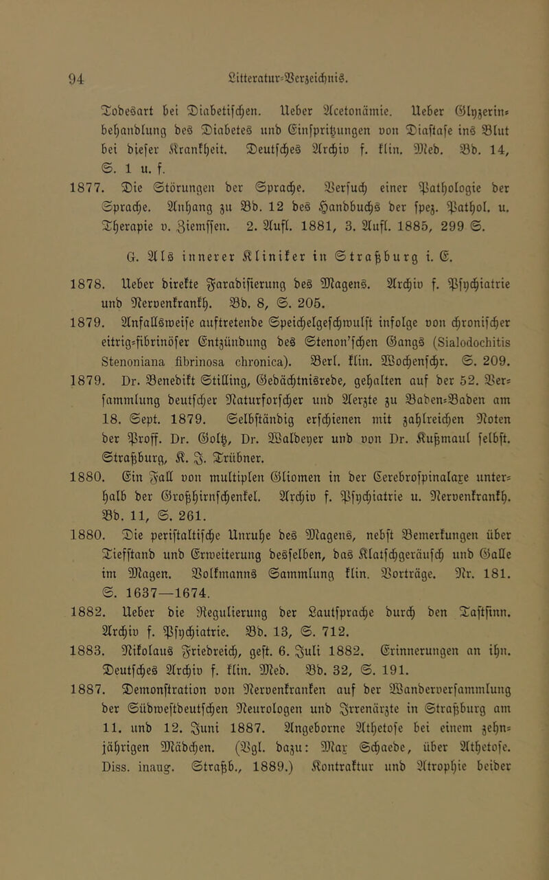 Xobeäart bei ©iabetifrf^en. lieber Slcetonämie. lieber ölpjerin* bel;anblung beS SDiabete§ unb ©tnfpril^ungen uon Staflafe inä Slut bei biefer Slranfbeit. ®eutfd^e§ 2lrcbtD f. flin. 9}ieb. 33b. 14, ©. 1 u. f. 1877. SDie Störungen ber Spraö^e. S^erfud) einer ißat^ologie ber Spradf;e. 2lnl)ang 511 33b. 12 be§ §anbbud^§ ber fpe3. ^at^ol. u. S^^ernpte u. 3iem[fen. 2. Slufl. 1881, 3. Stuft. 1885, 299 S. G. 2tt§ innerer ^tinifer in Strasburg i. 6. 1878. lieber birefte ^arabifierung be§ SJtageng. Strd^io f. i^fpd^iatrie unb ^Reruentrantt). 33b. 8, S. 205. 1879. StnfatlSroeife ouftretenbe Speid^etgefc^routft infolge oon d^ronifcber eitrigsfibrinöfer ©ntjünbung bc§ Stenon’fd^en ®ong§ (Sialodochitis Stenoniana fibrinosa chronica). 33ert. ftin. Sßod^enfd^r. S. 209. 1879. Dr. 33enebift Stilting, ©eböd^tniärebe, get)atten auf ber 52. ißer* fammtung beutfcf;er Siaturforfd^er unb Sterjte ju 33aben!=33Qben am 18. Sept. 1879. Selbftänbig erfd^ienen mit ga^treidf;en 9toten ber $roff. Dr. ©ot^, Dr. SBatbeper unb uon Dr. ^u^maut felbft. Strasburg, ^^rübner. 1880. ©in ^atl uon multiplen ©tiomen in ber ©erebrofpinalaje unter* t)alb ber ©ro^l^irnfd^enfel. 2tr(|io f. i]3fp(^iatrie u. 9teroenfranft|. 33b. 11, S. 261. 1880. ®ic periftaltifd^e Unruhe be§ SJtageng, nebft 33emetfungen über 2;iefftanb unb ©rmeiterung beSfelben, ba§ ^Iatfd[;geräufd^ unb ©alte im Silagen. 3Sotfmann§ Sammlung flin. 3]orträge. Sir. 181. S. 1637—1674. 1882. lieber bie Slegulierung ber Sautfprad^e burc^ ben S^aftfinn. Slrd^iü f. iPfpd^iatrie. Sb. 13, S. 712. 1883. Slifolaug ^riebreidf), geft. 6. ^uli 1882. ©rinnerungen an i^n. 3)eutfd^eä Slrdfiio f. flin. SJleb. Sb. 32, S. 191. 1887. ®emonftration non Sleroenfranfen auf ber 333anbcruerfammlung ber Sübroeftbeutfd^en Sleurologen unb ^i'^enärjte in Strasburg am 11. unb 12. ^uni 1887. Singeborne Sltl^etofe bei einem se^n* iöl)rigen SJläbdben. (Sgl. baju: Sllar Sc^aebe, über Slt^etofe. Diss. inaug. Straub., 1889.) ^ontraftur unb Sltropljie beiber