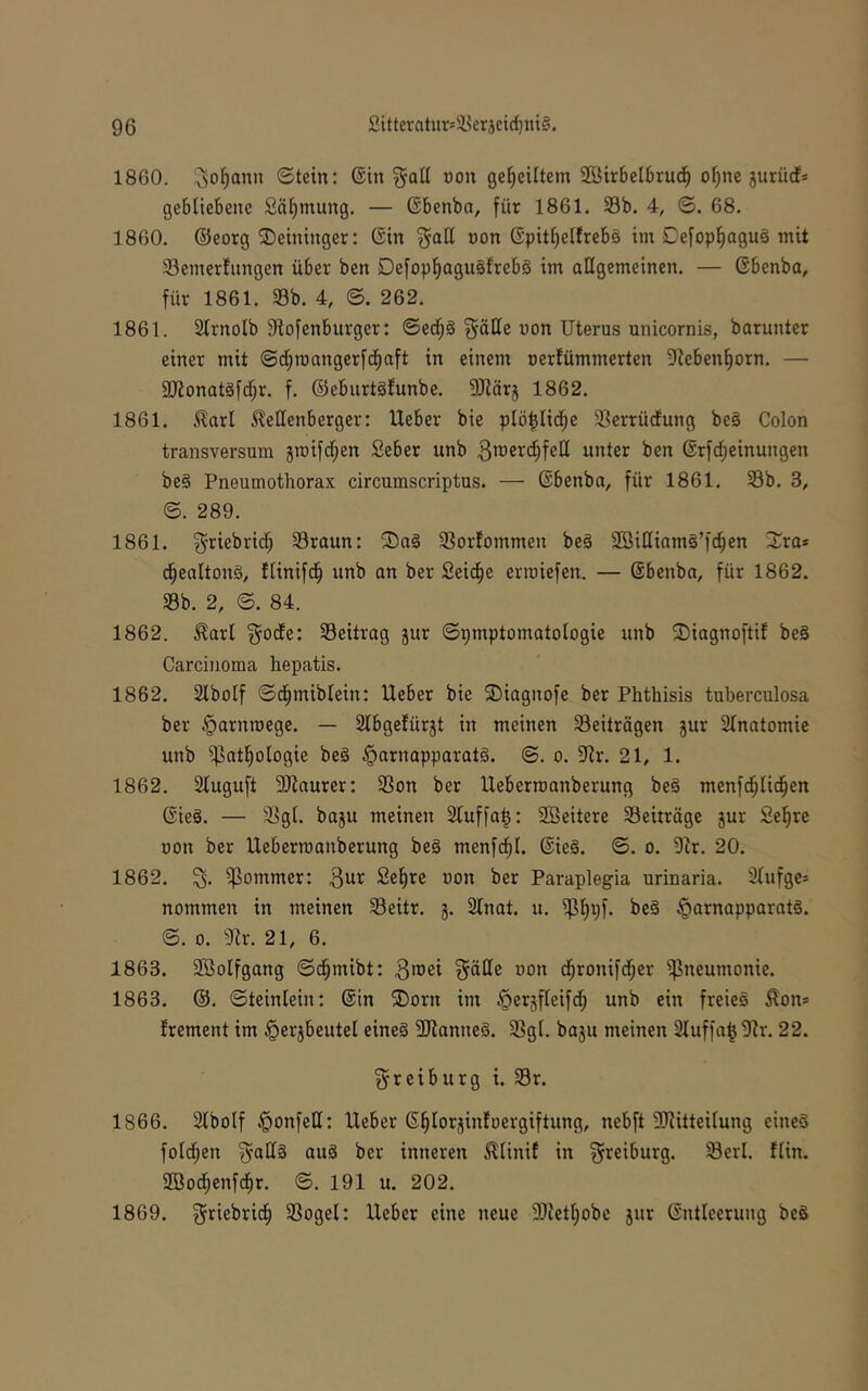1860. i^ol^ann ©tein: ©in §aü non geteiltem 2öir6eI6rud^ o^ne guriicf* gebliebene Säijmung. — ©benba, für 1861. S3b. 4, ©. 68. 1860. ©eorg ©eininger: ©in non ©pit^elfrebg im Defopl^agug mit 93emerfnngen über ben DefopfiaguSfrebä im allgemeinen. — ©benba, für 1861. Sb. 4, ©. 262. 1861. Slrnolb 9iofenburger: ©edfjS §ätte non Uterus unicornis, barunter einer mit ©c^roangerfd^aft in einem oerfümmerten 9ieben^orn. — äJionatäfd^r. f. ©eburtäfunbe. SRärj 1862. 1861. .^arl ^ellenberger: Ueber bie plö|lici^e Serrüdung be§ Colon transversum jmif^en Seber unb unter ben ©rfd^einungen beä Pneumothorax circumscriptus. — ©benba, für 1861. Sb. 3, ©. 289. 1861. ^-riebrid^ Sraun: ®a§ Sorfommen be§ SöiHiamS’fc^en ^^ra* d^ealtong, flinifd^ unb an ber Seid^e eriuiefen. — ©benbn, für 1862. Sb. 2, ©. 84. 1862. .^arl ^ocEe: Seitrag jur ©pmptomatologie unb ^iagnoftif beS Carcinoma hepatis. 1862. Slbolf ©d^miblein: Ueber bie ®iagnofc ber Phthisis tuherculosa ber §arnn)ege. — Slbgefürjt in meinen Seiträgen jur Stnatomie unb Sutl^ologie beg §arnapparat§. ©. o. ^Jir. 21, 1. 1862. Sluguft Sliaurer: Son ber Ueberroanberung beä menfd[;Iic§en ©ie§. — Sgl. baju meinen 2luffa|: 2ßeitere Seiträge jur Se^re uon ber Ueberroanberung be§ menfd^I. ©ie§. ©. o. 9tr. 20. 1862. Sontmer: 3ur £el)re uon ber Paraplegia urinaria. 3lufge* nommen in meinen Sehr. g. 2lnat. u. S§Vf- ^arnapparatg. ©. 0. Sr. 21, 6. 1863. SOßolfgang ©d^mibt: 3u)ei ^ällc uon d^ronifd^er i^neumonie. 1863. ®. ©teinlein: ©in ®orn im ^ergfleifd^ unb ein freieg Äon* frement im §ergbeutel eineg 5Sanneg. Sgl. bagu meinen 3luffa| Sr. 22. ^reiburg i. Sr. 1866. Slbotf ^onfell: Ueber ©§lorjinfoergiftung, nebft Siitteilung eineg fold^en ^allg aug ber inneren Älinif in ^reiburg. Serl. flin. 9öod^enfcf)r. ©. 191 u. 202. 1869. ^riebricf) Sogei: Ueber eine neue 3Setl)obe jur ©ntleerung beg