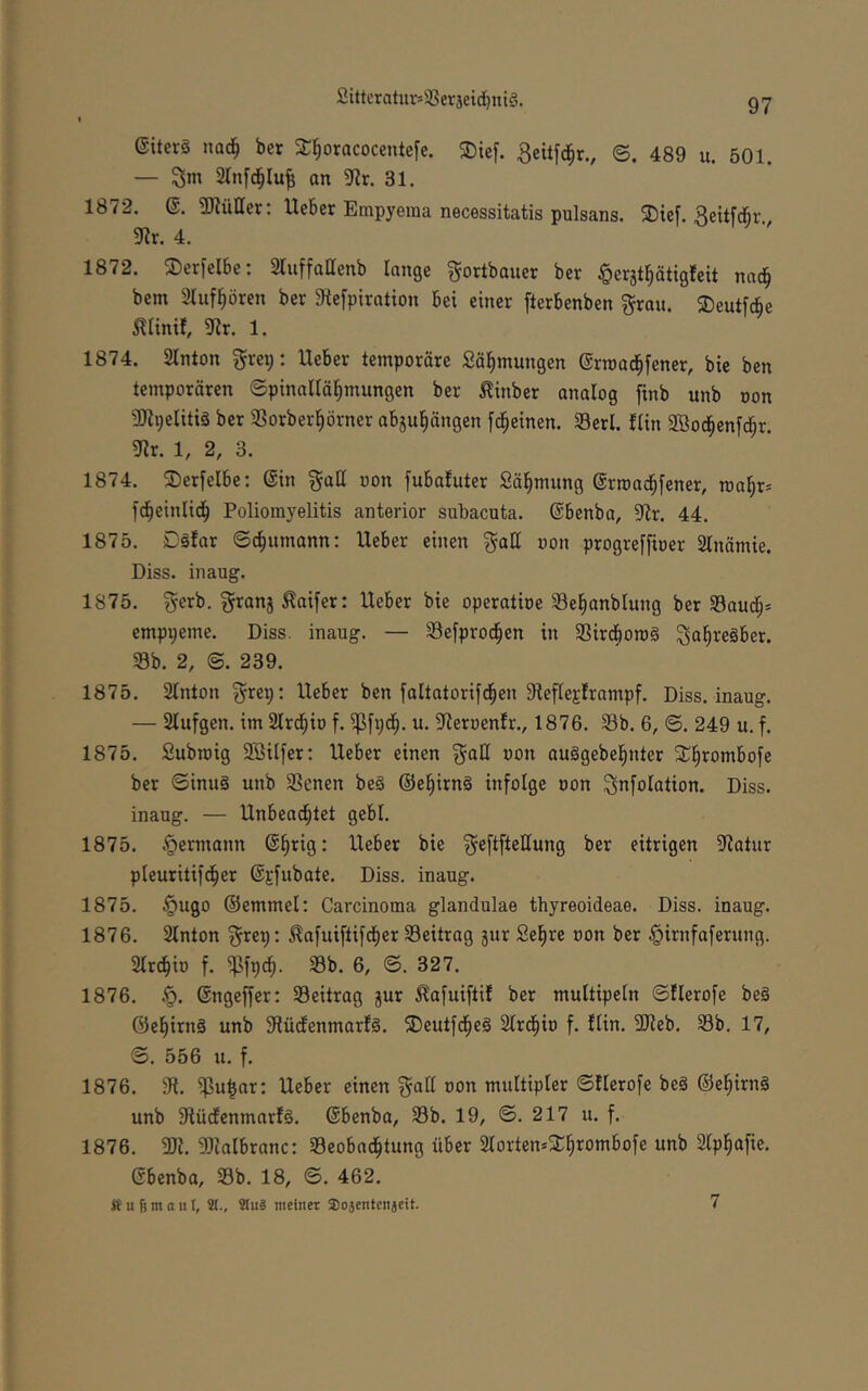 (Siterä nad^ ber 2:§orQCocente[c. ®ic[. Bettfd^r., ©. 489 u. 501. — 3m Stnfd^Iu^ on 3flr. 31. 1872. @. 3Kütter: Heber Empyeraa necessitatis pulsans. ®{ef. 3ettfcbr 9?r. 4. 1872. ©erfelbe; Sluffallenb lange ^ortbauer ber §erjt^ätigfeit nad^ bem 2tuf^ören ber 9tefpiration bei einer fterbenben 3?rau. 2)eutfc|e iliinif, 9tr. 1. 1874. 2lnton grei;: Heber temporäre Sä^mungen ©rroad^fener, bie ben temporären ©pinallä^mungen ber ^inber analog finb unb oon 3)^9eliti§ ber 33orber§örner abju^ängen [d^einen. Serl. ftin Sßod^enfd^r. gir. 1, 2, 3. 1874. ®er[elbe: ©in §all oon [ubafuter Sä^mung ©rroad^fener, roa^r» fc^einlid^ Poliomyelitis anterior subacuta, ©benba, 9ir. 44. 1875. Däfar ©c^umann: Heber einen ^aH oon progreffioer 2lnämie. Diss. inaug. 1875. ^erb. granj M[er: Heber bie operatioe ^el^anblung ber 33aud^* emppeme. Diss. inaug. — SSefprod^en in ißird^oroS ^a^regber. 58b. 2, @. 239. 1875. 2lnton ^rep: Heber ben faltatorifd^en 9teflej;frampf. Diss. inaug. — Slufgen. im Slrd^io f. 5Pfpd^. u. 5Reroen!r., 1876, 33b. 6, ©. 249 u. f. 1875. Subroig 3BiIfer: Heber einen gall oon auSgebel^nter 3:;§rombofe ber ©inuä unb iBenen beg ©el^irng infolge oon 3nfolation. Diss. inaug. — Hnbead^tet gebl. 1875. Hermann ©§rig: Heber bie ^cftfteUung ber eitrigen 9fiatur pleuritifd^er ©jfubate. Diss. inaug. 1875. §ugo ©emmel: Carcinoma glandulae thyreoideae. Diss. inaug. 1876. 2lnton ^rep: ^a[uiftifct)er Beitrag jur Sel^re oon ber ^irnfaferung. Strdiio f. 5Pfpcf). 5Bb. 6, ©. 327. 1876, §. ©ngeffer: ^Beitrag jur ^afuiftif ber multipeln ©flerofe beg @el)irng unb 9lüdfenmarfg. 3)eutfd^eg 2lrd^io f. fUn. 3Jieb. 58b. 17, ©. 556 u. f. 1876. 3fi. 5f3u^or; Heber einen ^all non multipler ©Herofe beg ©el^irng unb 9lücfenmar!g. ©benba, 58b. 19, ©. 217 u. f. 1876. SlJialbranc: 58eobad^tung über SMortemX^rombofe unb Slp^afie. ©benba, 58b. 18, ©, 462. Ä u 6 nt a III, 9(., 9Iu3 meinet Sosentenjeit. 7
