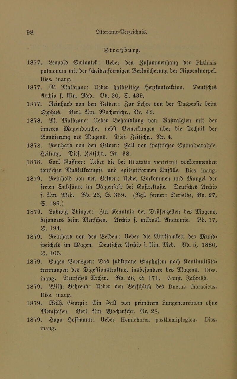 ©trafiburg. 1877. Scopolb ©roiontel: Ueber ben Phthisis pulmonum mit ber fd^eibenförmigen 3Serfnöd§erung ber 3ltppenfnorpeI. Diss. inaug. 1877. 9Ji. SJialbranc: lieber l^albfeittge ^erjfontroftion. 3)eutfc§eS 3lrd;io f. flin. 9Jieb. 33b. 20, ©. 439. 1877. 9lein§arb oon ben Sßelben; ^nx Se^re oon ber ^I)p§pepfie beim 5Ci;pl^u§. 33erl. fltu. SBod^cnfd^r., 9lr. 42. 1878. 9Ji. SRalbranc: Ueber SBel^anblung oon ©aftralgien mit ber inneren SKagenboud^e, nebft 33emerfungen über bie 2^ed^nif ber ©onbierung be§ 5!Jiagen§. ®ief. d. 1878. 9tein§arb uon ben SSelben: §atl uon ipaftifd^er ©pinalparalpfe. Teilung. 2)ief. ^eitfd^r., 5Jlr. 38. 1878. 6arl ©offner: Ueber bie bei Dilatatio ventriculi oorfommenben tonifc^en 2Ru§IeIfrämpfe unb epileptiformen SlnfüIIe. Diss. inaug. 1879. 3fteinl)oIb uon ben Selben: Ueber Sorfommen unb ^Jlangel ber freien ©aigfäure im 2Kagenfaft bei ©aftrettafie. 2)eutf^e§ Strd^io f. flin. iIJieb. Sb. 23, ©. 369. (Sgl. ferner: 2)erfelbe, Sb. 27, ©. 186.) 1879. Subroig ©binger: Kenntnis ber ®rüfen5ellen be§ 3Jiogen§, befonberS beim 3Jienfd^en. Slrd^iu f. mifroäf. Slnatomie. Sb. 17, ©. 194. 1879. Stein^arb oon ben Selben: Ueber bie SBirffamfeit be§ äRunb* fpeid^elg im 9D7agen. 2)eutfd§e§ Slrd^io f. flin. Sieb. Sb. 5, 1880, ©. 105. 1879. ©ugen i^oenägen: fubfutane ©mpfipfem nadf; ^ontinuitütäs trennungen beg ®igeftiongtraftug, ingbefonberc be§ Slogeng. Diss. inaug. ®eutfd§eä Slrd^io. Sb. 26, © 171. ©anft. ^Q§re§b. 1879. 2öil^. Sel^renS: Ueber ben Serfd^lu^ be§ Ductus thoracicus. Diss. inaug. 1879. 2Bill). ©eorgi: ©in oon primärem Sungencarcinom o^ne Sletaftofen. Serl. flin. SSod^enfd^r. Sr. 28. 1879. §ugo §offmann: Ueber Hemichorea posthemiplegica. Diss. inaug.