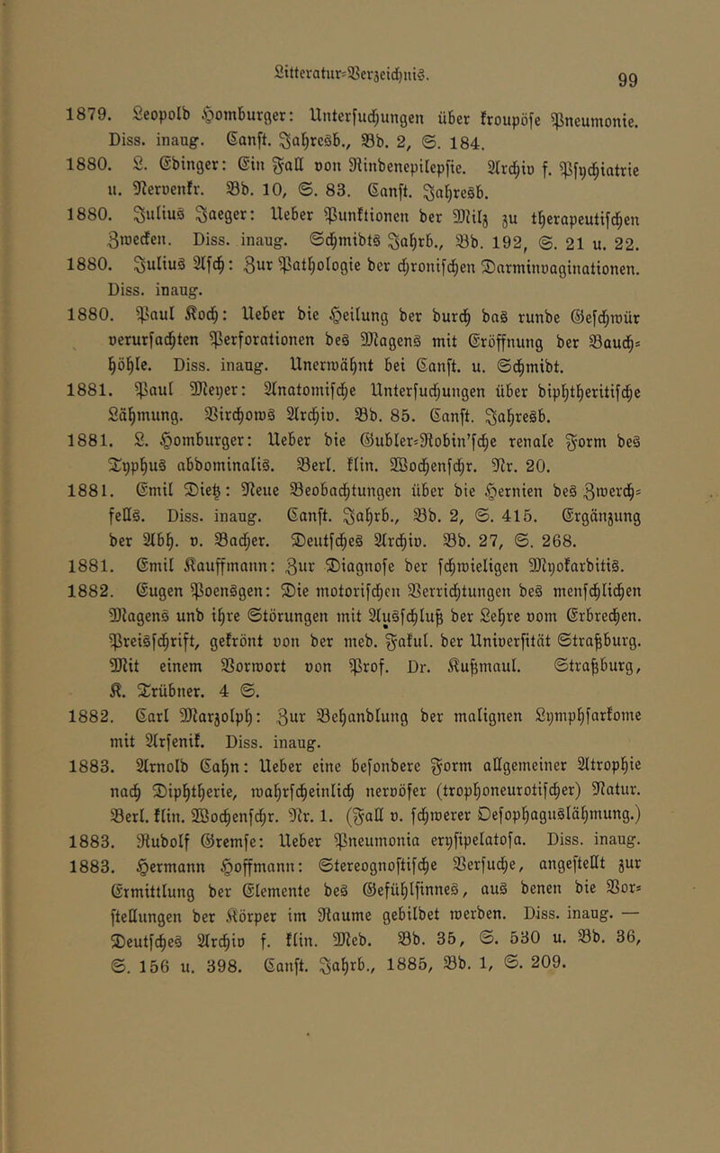 2ittcratur=S8ev3cid)nt§. 1879. Seopolb ^omburger: Unterfliegungen über froupöfe Pneumonie. Diss. inaug. (Sanft. 3af)reöb., S8b. 2, ©. 184. 1880. S. ©binger: ©in gall oon 9Unbenepilepfie. 2lrci^iD f. ^fpd^iatrie u. giernenfr. SBb. 10, ©. 83. 6anft. ^a^re§b. 1880. Suliuä ^aeger: Ueber ^unftionen ber SDUIj ju t^eropeutifc^en 3tr)eden. Diss. inaug. ©d^mibtä ^a^rb., 23b. 192, @. 21 u. 22. 1880. Julius 2Ifd^: 3ur ^at^ologie ber d;ronifc^en ©nrniinuaginationen. Diss. inaug. 1880. ^aul ^od^: Ueber bie Teilung ber burd^ ba§ runbe (Sefd^raür uerurfad^ten Perforationen be§ 3Jiagen§ mit (Sröffnung ber 23aud§* l^öl^Ic. Diss. inaug. Unerroä^nt bei Sanft, u. ©dfimibt. 1881. Paul SReper: 2tnatomifd^e Unterfudl;ungen über bipl^tl)eritifd^e Säl^mung. ißird^omg Slrd^io. 23b. 85. Sanft, ^aliregb. 1881. S. §omburger: Ueber bie (53ubIer=fRobin’fd;e renale ^orm be§ SCppl^uS abbominaliS. 23erl. Hin. SBod^enfd^r. ?Rr. 20. 1881. Smil 2)ie|: 9Reue 23eobad^tungen über bie §ernien be§ felis. Diss. inaug. Sanft. S^lirb., 23b. 2, ©. 415. Srgänjung ber 2lbl). o. 23ad^er. ®eutfd;eS Slrd^io. 23b. 27, ©. 268. 1881. Smil ^auffmann: ®iagnofe ber fd^roieligen 3)U;ofarbiti§. 1882. Sugen PoenSgen: 5Die motorifd;cn 23errid^tungen be§ menfd^lid^en 3)lagen0 unb i§re Störungen mit 2luSfd^lu^ ber Sel^re oom Srbred^en. PreiSfd^rift, gefrönt oon ber meb. ^aful. ber Unioerfität ©tra^burg. ?[Rit einem 23orn)ort oon Prof. Dr. ^u^maul. ©tra^burg, Xrübner. 4 ©. 1882. Sari 3Harjolpl^: Sel^anblung ber malignen Spmpl^farfome mit 2lrfenif. Diss. inaug. 1883. Slrnolb Sal)n: Ueber eine befonbere §orm allgemeiner Sltropl^ie nad^ ®ip|tl^erie, toa^rfd^einli^ neroöfer (trop^oneurotif^er) ?iatur. 23erl. flin. 2Boc^enfd;r. Dir. 1. (gall o. fd;toerer Oefop]^agu§läl;mung.) 1883. Dlubolf ©remfe: Ueber Pneumonia erpfipelatofa. Diss. inaug. 1883. §ermann §offmann: ©tereognoftifd^e 23erfucf)e, angefteHt gur Srmittlung ber Slemenle beS ©efül^lfinneS, auS benen bie 23or* fteHungen ber ^lörper im DIaume gebilbet merben. Diss. inaug. — ®eutfd)eS Slr^io f. flin. DJIeb. 23b. 35, ©. 530 u. 23b. 36, ©. 156 u. 398. Sanft. Saf)rb., 1885, 23b. 1, ©. 209.