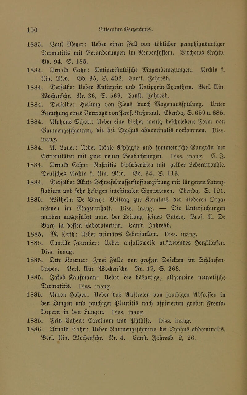 1883. ^oul 2Rex;er: lieber einen §all non töbUd^er pemp^iguSartiger 'I)ermatitiö mit $ßeränberungen im ^leröenfpftem. 3]ir^om§ Slrd^b. 33b. 94, e. 185. 1884. Slrnolb (Sol^n: Slntiperiftaltifd^e SHagenberoegungen. Slrd^io f. fUn. 3Jleb. 33b. 35, ©. 402. Sanft, ^a^reäb. 1884. ®erfelbe: lieber 2lntipprin unb Slntipprin^SEant^em. Serl. flin. 2Bodf;enfd[)r. 91r. 36, 6. 569. Sanft, ^afireäb. 1884. ®erfelbe: Teilung oon ^teu§ burdf; 3Jiagenau§fpüIung. Unter 33enü|ung eines 33ortrag§ oon ^rof. ^u^maui. Sbenba, ©. 659 u. 685. 1884. Sllpl^onS ©d^ott: Ueber eine bisfier roenig befd^riebene ^orm oon ©aumengefd^roüren, bic bei SCppfiug abbominaliS oorfommen. Diss. inaug. 1884. 21. Sauer: Ueber lolale 2Ifpl^pEie unb fpmmetrifd^e ©angrän ber @Etremitäten mit jroei neuen 33eobad^tungen. Diss. inaug. S. 1884. 2lrnolb Sal^n: ©aftritiS bipl^t^eritica mit gelber 2eberatropi)ie. 5Deutfd^eS 2trd^io f. Uin. SReb. 33b. 34, ©. 113. 1884. 2)erfelbe: 2tfute ©d^roefelmafferftoffoergiftung mit längerem Satenj* ftabium unb fel^r l^eftigen inteftinaien ©pmptomen. Sbenba, ©. 121. 1885. SSilfielm ®e 33arp: 33eitrag jur Kenntnis ber nieberen Drga= niSmen im 3Rageninl^alt. Diss. inaug. — ®ie Unterfucbungen mürben auSgefü^rt unter ber Seitung feines 3SaterS, $rof. 21. ®e 33arp in beffen Saboratorium. Sanft. ^aI)reSb. 1885. 5R. Drtl^: Ueber primäres Seberfarfom. Diss. inaug. 1885. SamiHe ^ournier: Ueber anfaESmeife auftretenbeS §erj!Iopfen. Diss. inaug. 1885. Dtto ^oerner: ^äEe oon großen Gefeiten im ©d^laefens lappen. 33erl. flin. SBod^enfd^r. 5Rr. 17, ©. 263. 1885. ^afob Kaufmann: Ueber bie bösartige, attgemeine neurotifd^e Dermatitis. Diss. inaug. 1885. 2lnton ^oljer: Ueber baS 2luftteten oon jaud^igen 2lbfceffen in ben Sungen unb jaudf;iger Pleuritis nad^ afpirierten groben ^rernb* förpern in ben Sungen. Diss. inaug. 1885. ^ri^ Saf)en: Sarcinom unb ^^tl^ife. Diss. inaug. 1886. 2lrnolb Sal^n: Ueber ©aumengefdjraüre bei Dppl^uS abbominaliS. 33erl. flin. Sßod^enfd^r. 2lr. 4. Sanft. ^aljreSb. 2, 26.