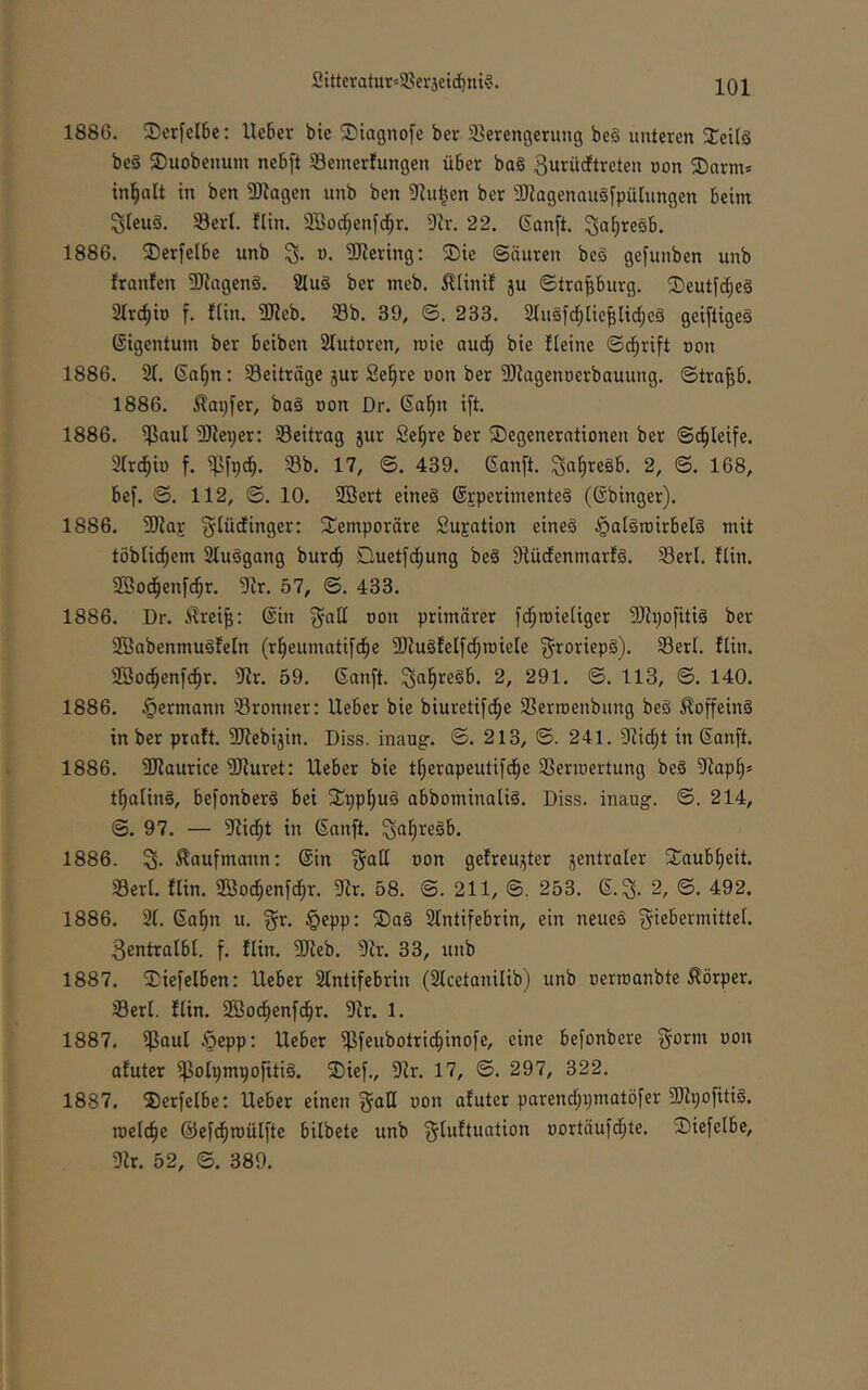 1886. Serfcibc: Heber bie SDiagnofe ber 3]erengerung be§ unteren 2;ei(§ beä ©uobenum nebft Semerfungen über ba§ ^urücftreten non ©arm* in^alt in ben 5D^agen unb ben 3Ru|en ber 3Jlagenau§[pülungen beim SieuS. 58erl. flin. SBodjenfd^r. 9h-. 22. 6an[t. ^a^regb. 1886. 2)erfelbe unb 3. u. 9Jlering; ®ie ©äuren be§ gefunben unb franfen üJlageng. SIuö ber meb. .^linif 5U ©tra^burg. ^Deutfd;e§ Strc^io f. fiin. 2Reb. Sb. 39, ©. 233. 2lugfd;lieblid;e§ geifligeS Eigentum ber beiben Slutoren, raie aud; bie Heine ©d;rift uon 1886. 21. (Sa^n: Seiträge jur Se^re uon ber 9Jiagenüerbauung. ©tra^b. 1886. tapfer, ba§ oon Dr. ßal^n ifi 1886. ^aul 9}lex)er: Seitrag jur Se^re ber Degenerationen ber ©d^leife. 2(r(^io f. ^fpcb. Sb. 17, ©. 439. Sanft, ^afiregb. 2, ©. 168, bef. ©. 112, ©. 10. 9öert eineä Sjperimenteg (Sbinger). 1886. 3}^a£ gtüdinger: Demporäre Sujation eineg ^aigroirbelg mit töblic^em 2luggang burdb Quetfd)ung beg Stüdenmarfg. Sert. flin. SBod^enfc^r. 9h. 57, ©. 433. 1886. Dr. 6hei^: Sin ^ad oon primärer f^mieliger 9}?t)o[itig ber 2ÖabenmugfeIn (rl^eumatifcfie 9)fugfeIfc§iDieIe ^roriepg). Serl. flin. 23o(^enfd^r. 9fr. 59. Sanft, ^a^regb. 2, 291. ©. 113, ©. 140. 1886. Hermann Sronner: Heber bie biuretifc^e Serroenbung beg ^offeing in ber praft. SJfebijin. Diss. inaug. ©. 213, ©. 241. 9fid^t in Sanft. 1886. 9}fauricc 9Jiuret; Heber bie tljerapeutifci^e Serioertung beg 9fap§* tfialing, befonberg bei Dpp^ug abbominalig. Diss. inaug. ©. 214, ©.97. — 9iid^t in Sanft, ^aliregb. 1886. % Kaufmann: Sin f^ad oon gefreujjter zentraler Daubl)eit. Serl. flin. Söod^enfd^r. 9fr. 58. @. 211, 253. S.^. 2, ©. 492. 1886. 21. Sa^n u. f^r. ^^epp: Dag 2lntifebrin, ein neueg f^iebermittel. 3entralbl. f. flin. 9}feb. 9fr. 33, unb 1887. Diefelben: Heber 2fntifebrin (2fcetanilib) unb oerroanbte Körper. Serl. flin. 2Bod^enfci^r. 9fr. 1. 1887. ißaul ^epp: Heber ipfeubotrid^inofe, eine befonbere f^orm oon afuter ijßolpmpofitig. Dief., 9fr. 17, ©. 297, 322. 1887. Derfelbe: Heber einen f^ad oon afuter parend;i}matöfer 9Jfi;ofitig. roelc^e ©efd^roülfte bilbete unb g^uftuation oortäufd^te. Diefelbc, 9fr. 52, ©. 389.