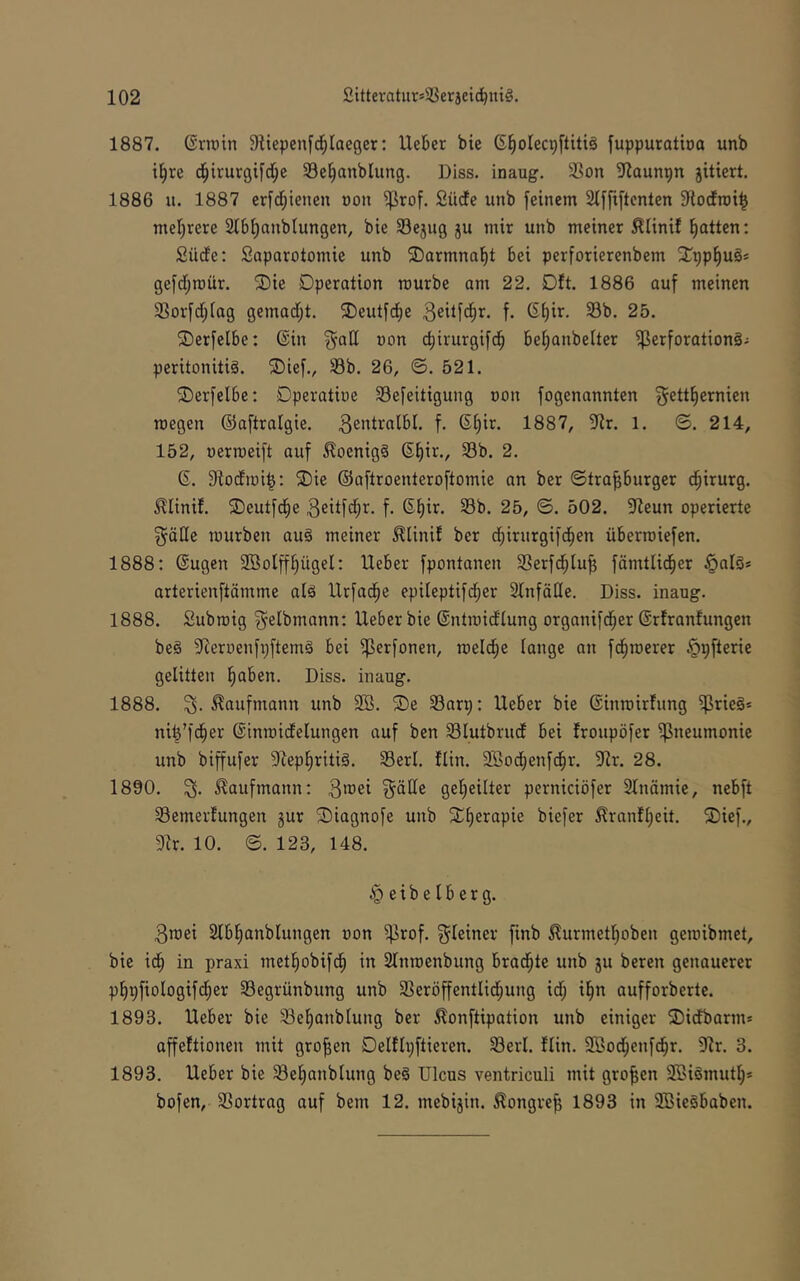 1887. Grrotn Siiepenfd^Iaeger: lieber bie (S^olec^ftitiä fuppuratba unb t§re d^trurgifd^e 33e§anblung. Diss. inaug. Son ?launpn jitiert. 1886 u. 1887 erf(^tenen üon ^rof. Südfe unb [einem 2t[[iftcnten Storfrot^ mel)rere 2l6i)anblungen, bie Sejug ju mir unb meiner ^linif Ratten: Sücfe: Saparotomie unb 2)armna^t bei perforierenbem 2;pp^u§* gejdjroür. 2)ie Operation mürbe am 22. Oft. 1886 auf meinen 33orfd;(ag gemadjt. ®eutfdbe f- 33b. 25. ®erfelbe: ®in §att oon birurgifd^ be^anbeiter Perforation^.: peritonitiä. 2)ief., S3b. 26, ©. 521. ©erfelbe; Dperatioe Sefeitigung oon fogenannten gettl^ernien roegen ©aftralgie. 3entralbl. f. 6f)ir. 1887, 5^ir. l. ©. 214, 152, uerrceift auf ^oenig§ ßf)ir., 33b. 2. 6. fRodmi^; ®ie ©aftroenteroftomie an ber ©tra^burger d^irurg. ^liniJ. ©eutfd^e 3eitfd;r. f. (5f)ir. 33b. 25, ©. 502. 5Reun operierte göHe mürben aug meiner ^linif ber d^irurgifd^en Übermiefen. 1888: ©ugen SBolff^ügel: lieber fpontanen 33erfd^lu^ fämtlid^er §alö* arterienftämme alä llrfad^e epileptifd^er Slnfäde. Diss. inaug. 1888. Submig ^elbmann: lieber bie ©ntmidlung organifd^er ©rfranlungen beg ^ieroenfpftemg bei Perfonen, meld^e lange an fd^merer §pfterie gelitten §aben. Diss. inaug. 1888. .Kaufmann unb 9Ö. ®e 33anj: lieber bie ©inmirfung Prieg* nit^fd^er ©inmidelungen auf ben Plutbrud bei froupöfer Pneumonie unb biffufer 3^ep!^ritig, 33erl. Hin. 2öod^enfd^r. 3^r. 28. 1890. S. .Kaufmann: 3toei ^äde gel^eilter perniciöfer 2lnämie, nebft 33emerfungen gur $Diagnofe unb Xl)erapie biefer 51ranfl)eit. ®ief., Dir. 10. ©. 123, 148. ^eibelberg. 3n)ei Slbl^anblungen oon Prof, g^leiner finb ^urmet^oben gemibmet, bie idfi in praxi metl^obifd^ in Slnmenbung brad^te unb gu bereit genauerer p^pfiologif^er 33egrünbung unb 33eröffentlid;ung id; il^n aufforberte. 1893. Heber bie Sel)anblung ber 5lonftipation unb einiger 3)idbarm* affeftionen mit großen Oelflpftieren. 33erl. Hin. SBod^enfdbr. Dir. 3. 1893. lieber bie 33el)anblung beg Ulcus ventriculi mit großen SBigmutlj* bofen, 33ortrag auf bem 12. mebigin. .Kongreß 1893 in DBiegbaben.