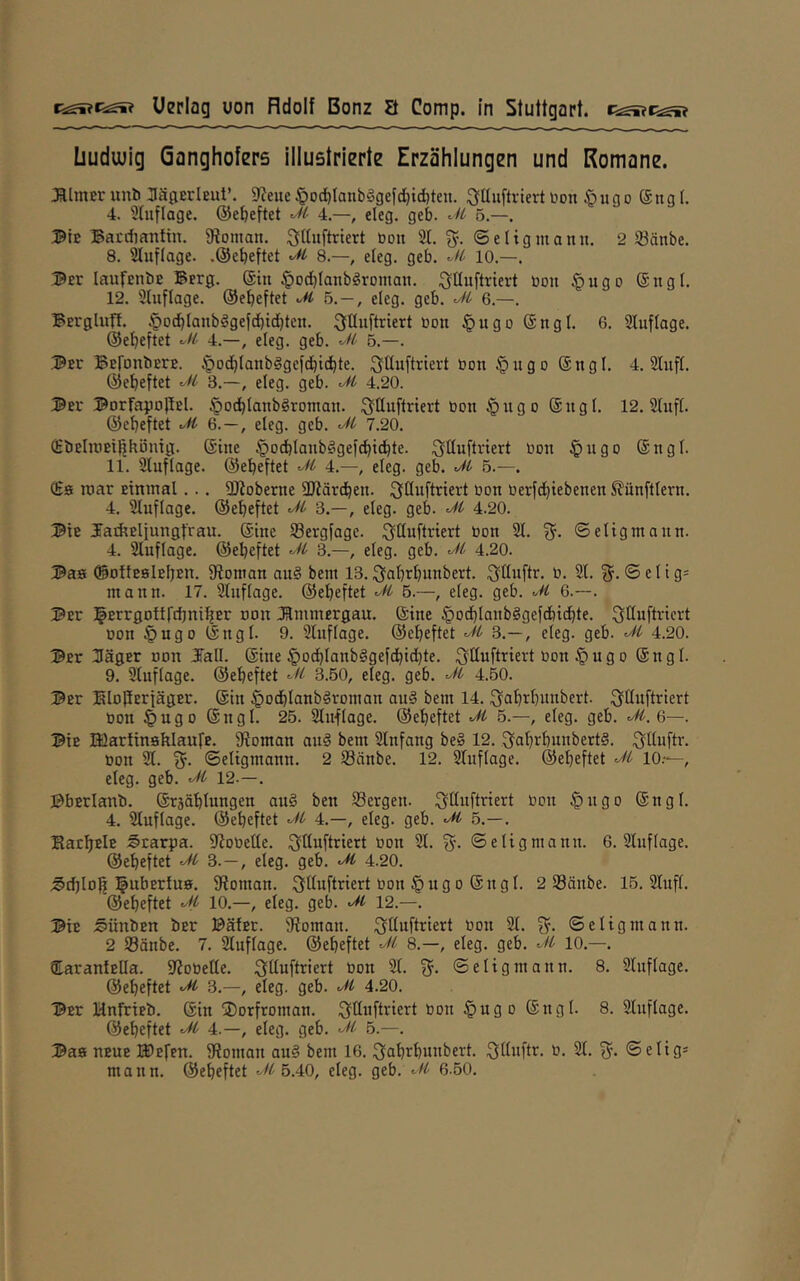 üudwig Qflnghofers illuetrierte Erzählungen und Romane. JUmcr unb Jägerleut’. 5J?eue §oc^tanb!3gefd)id)ten. i^Uuftrlert Don ßuno @ng (. 4. Stuflage, ©etjeftet M 4.—, eleg, geb. M 5.—. Bte Bacdiantin. fRoman. ^fttuftriert öou 21. 3^. ©eltgmanu. 2 Söänbe. 8. Sluflage. .©ebeftet M 8.—, eleg. geb. 10.—. ©er laufEubE Berg. @iu §o(t)Ianbgroman. ^Uuftriert öou §ugo ®ngf. 12. Sluflage. ©ebeftet b.—, eleg. geb. Jl' 6.—. Bergluft. §Dfbtanbggefcbtcbten. bon §ugo ©ngl. 6. Stuftage, ©ebeftet M 4.—, eleg. geb. M 6.—. .^er BBtonbErB. §D(bIaub§gcfcbicbte. ^ttuftriert uon §ugo ©ugl. 4. Stuft, ©ebeftet 3.—, eleg. geb. 4.20. ©El' ©orfapoPEl. §odbIanb§romau. i^ttuftriert üou §ugo ©ugl. 12. Stup. ©ebeftet ufi 6.—, eleg. geb. 7.20. Q:bEliüEiphüutg. ©iue §ocbtaub§gefcbicbte. ^Puftriert öon §ugo ©ugt. 11. Stuflage. ©ebeftet 4.—, eleg. geb. ’At 5.—. luar Einmal... SD?oberue SRärdbeu. ^^öwftnert üdu uerfdjtebeueu ^ünftteru. 4. Stuflage. ©ebeftet 3.—, eteg. geb. 4.20. ®iE JatPElfungfrau. ©tue S3ergfagc. :5lttuftnert üon St. %. ©etigmauu. 4. Stuftage, ©ebeftet 3.—, eleg. geb. 4.20. Baa ©ottEBlEljEn. fRoinan au§ bem 13. ^fab^bunbert. :3üuftr. U. St. 3^. © e I i g= mauu. 17. Sluftage. ©ebeftet 5.—, eteg. geb. 6.—. Per ^^Errgottrdjnif^Er uon Jtmmergau. ©tue ^ocblaubggefcbtdjte. oou §ugo ©ugt. 9. Sluftage. ©ebeftet ^ 3.—, eteg. geb. 4.20. 3Er 3ä0Er DDU Jatt. ©tue §ocbtanb§gefcbtd)te. ^ttuftriert öou § u g 0 © u g t. 9. Sluftage. ©ebeftet M 3.50, eteg. geb. ■Jt' 4.50. Per HöpErfagEr. ©tu §odbtanb§romau au§ bem 14. .^abtbitnbert. .^Puftriert öDU §ugo ©ugt. 25. Slttftage. ©ebeftet 5.—, eteg. geb. 6—. Pie lüartinsklautE. 9toman auä bem Slufaug be§ 12. 3abi^t)uubert§. .^ttuftv. öou St. {^. ©etigmauu. 2 SSäube. 12. Stuftage, ©ebeftet M 10.—, eteg. geb. ^ 12.—. PbErlanb. ©rsäblungen au§ beu tBergeu. i^Puftriert uou §ugo ©ngt. 4. Stuftage, ©ebeftet 4.—, eteg. geb. 5.—. BaEbrlr Starpa. PJoüePe. :3Puftriert uon St. ©etigmauu. 6. Sluftage. ©ebeftet 3.—, eteg. geb. 4.20. ;§d)top l^ubertuB. fRoman. ^Puftnert öou §ugo ©ugt. 2 23äube. 15. Stuft, ©ebeftet 10.—, eteg. geb. M 12.—. PiE j§ünbEn ber PäfEr. fRomait. 21. 3^. ©etigmauu. 2 23änbe. 7. Sluftage. ©ebeftet 8.—, eteg. geb. 10.—. QtarantePa. iRoüePe. ^^üuftriert üon St. 3^. ©etigmauu. 8. Sluftage. ©ebeftet M 3.—, eteg. geb. 4.20. Per HnfriEb. ©in ®orfroman. ^ttuftriert bon §ugD ©ngl. 8. Stuftage, ©ebeftet ^ 4.—, eleg. geb. 5.—. Paa UEUE t^Efen. fRoman au§ bem 16. ^abrbuubert. ^Wuftr- 2t. 3- ©etig* manu, ©ebeftet 5.40, eteg. geb. <-7^ 6-50.