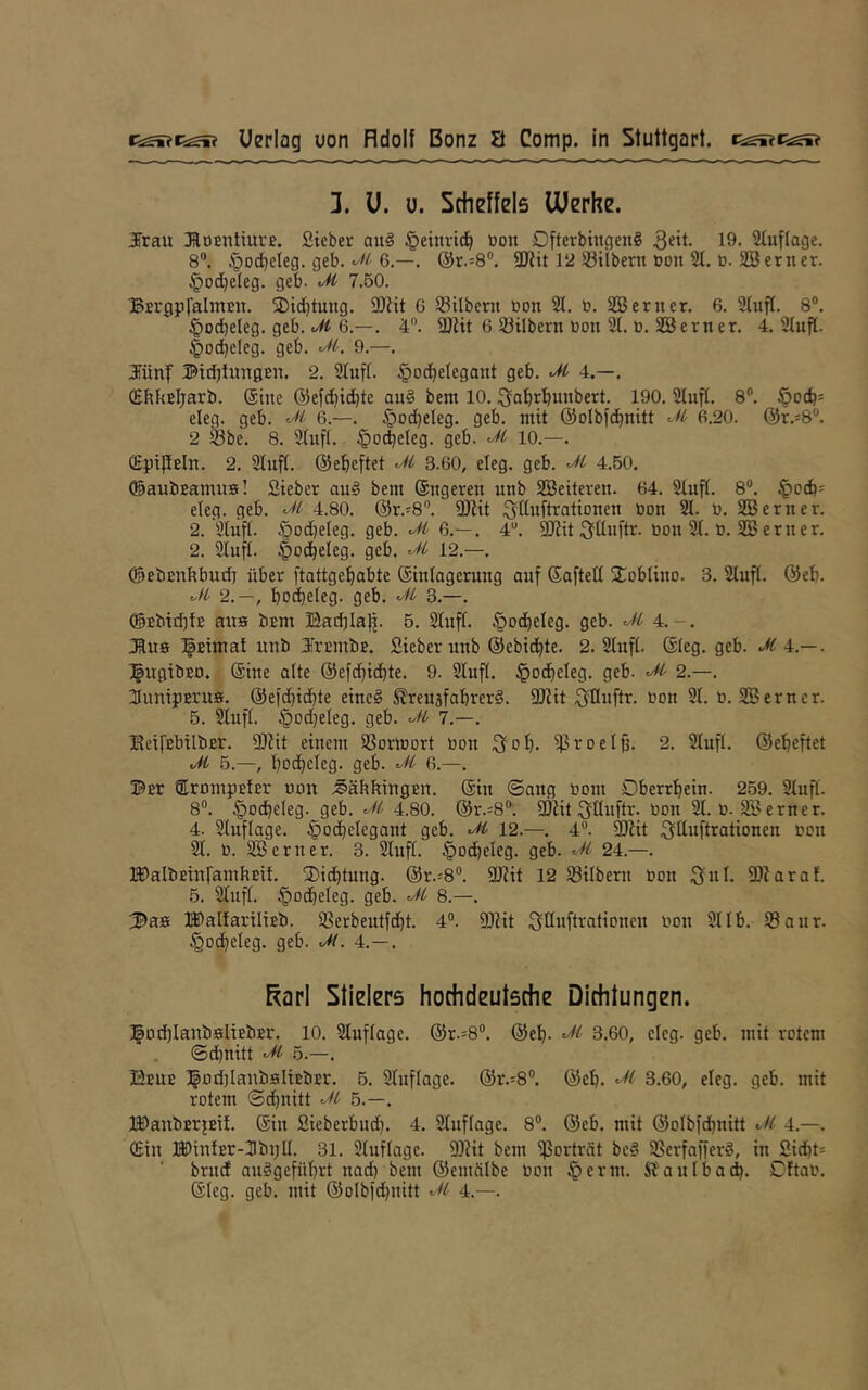 1. ü. u. Scheffels Werke. Jrau ^RoEntiurc. fiteber aii§ ^ettirici^ üon DfterbingenS 3^'^. 19. Stuf tage. 8“. .§od^cleg. geb. 6.—. @r.=8®. SDtit 12 Silbern üon 21, ü. SB erner. §od)eleg. geb. Ji 7.50. BErgpfalntEn. ®id)tung. SDJit G Silbent non 21. b. SB erner. 6. 21ufl. 8®. ^ocbeleg. geb. c/Ä 6.—. 4®. SDiit 6 Silbern bon 21, ü. SB erner. 4. 2lufl. §Dd)eIeg. geb, 9.—. Jünf Bttblungen. 2. Slufl. §od}eIegant geb. 4.—. (SbkEljarb. ®ine @efd)id)tc au§ bem 10. ^a^i^^ubbert. 190, 21ufl, 8“. eteg. geb. 6.—. §od)eIeg. geb. mit ©olbfc^nitt G.20. @r.=8®. 2 Sbe. 8. 21ufl. §o^eIeg. geb. 10.—. SpipEln. 2. 21nfl. ©ebeftet 3.60, eleg. geb. 4.50, (SaubEamns! Sieber au§ bem Sngeren unb SBeiteren. 64. 21ufl. 8®. .^bd)= eleg. geb. 4.80. @r.'8®, 9}iit ^ßuftrationen bon 21. b. SB erner. 2. Slufl. §ocbeIeg. geb. ^ 6.— , 4“. SJJit 311n[tr. bon 21. b. SB erner. 2. 21ufl. |)D{beleg. geb. 12.—, ®ebEnhbud) über ftattgebabte Einlagerung auf Eaftell 2^obliuo. 3. 21ufl. @eb. 2.—, boibclEg- 9£b. 3.—. @Ebid)lB aus bEm Badjlap. 5. 21uft. §od)eIeg. geb. 4.-. JRue IpEimat unb JrEiubE. Sieber uub ©ebicbte. 2. 21ufl- Eleg. geb. JC 4.—. ^ugtbED. Eine alte ©efdjicbte. 9. 21ufl. §Dcbeleg. geb. 2.—. SunipErus. @e)d)icbte einc§ ^reu3fabrer§. 9Jiit 3Dbftr. bon 21. b. SB erner. 5. 21ufl. §b(b«ieg. geb. 7.—. KeifEbilbEr. 9)Zit einem Sormort bon 3ob- Si-'ocib- 2. 21ufl, ©ebeftet Ji 5.—, bbcbclcg- 9e6- 6-—• Bor OLrompElEr uon ;§äbkingEn. Ein ©ang boni Oberrbein. 259. 21ufl. 8®. §odbeleg. geb. 4.80. @r.=8®. fÖlit 3üuftr. bon 21. b. 2Berner. 4. 21uflage. .^ocbelegant geb. 12.—. 4®. 3Kit 3ttbftrationen bon 21. b. SB erner. 3. 21ufl. §ocbeIeg. geb. 24.—. lIE)albEinramhEil. 3)i(btung. @r.=8®. 3J?it 12 Silbern bon 3ul- SDZaraf. 5. 21ufl. §o(beleg. geb. 8.—. ^aa lI)aIlariltEb. Serbeutfcbt. 4®. DJiit 3IlMfti^fitibnen bon 21 Ib. Saur. §od)eleg. geb. Jt. 4.— , E^arl Stielers hochdeutsche Dichtungen. ^Dd)IanbsliEbEr. 10. 21uflagc. ©r.s8®. ©eb- 3.60, eleg. geb. mit rotem ©d)nitt 5.—. Beue ]|od)lanbsltBbEr. 5. 2Iuflage. ©r.:8®. ©eb. 3.60, eleg. geb. mit rotem ©cbnitt 5.—, H)anbEr|Bil. Ein Sieberbmb. 4. 21uflage. 8®. ©eb. mit ©olbfcbnitt 4.—. ©in lI)mlEr-31bi;ll. 31. 2luflage. SDiit bem Soi-'tvät be§ Serfafferö, in Sid)t= brud auögefübrt nad) bem ©emälbe bon ^erm. ft'aulbacb. Cftab. Eleg. geb. mit ©olbfdjnitt 4.—.