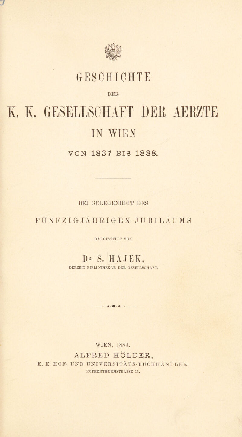 GESCHICHTE DER K. K. GESELLSCHAFT DER AERZTE IN WIEN VON 1837 BIS 1888. BEI GELEGENHEIT DES FÜNFZIGJÄHRIGEN JUBILÄUMS DARGESTELLT VON D- S. HAJEK, DERZEIT BIBLIOTHEKAR DER GESELLSCHAFT. WIEN, 1889. ALFRED HOLDER, K. K. HOF- UND UNIVERSITÄTS-BUCHHÄNDLER, ROTHENTHURMSTRASSE 15.