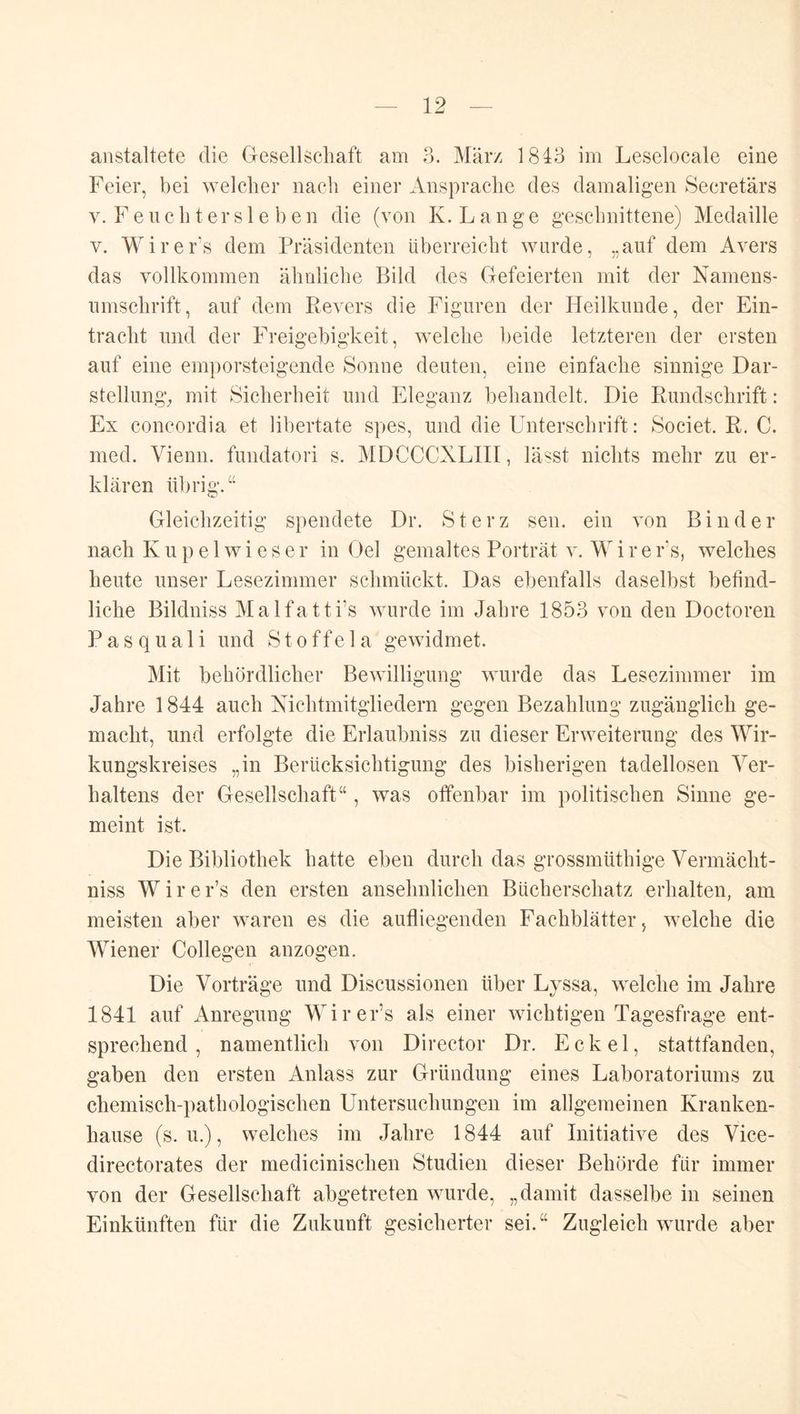 anstaltete die Gesellschaft am 3. März 1843 im Leselocale eine Feier, bei welcher nach einer Ansprache des damaligen Secretärs V. F e u c h t er s 1 e b e n die (von K. L a n g e geschnittene) Medaille V. Wirers dem Präsidenten überreicht wurde, „auf dem Avers das vollkommen ähnliche Bild des Gefeierten mit der Namens- umschrift, auf dem Revers die Figuren der Heilkunde, der Ein- tracht und der Freigebigkeit, welche beide letzteren der ersten auf eine emporsteigende Sonne deuten, eine einfache sinnige Dar- stellung^ mit Sicherheit und Eleganz behandelt. Die Rundschrift: Ex concordia et libertate spes, und die Unterschrift: Societ. R. C. med. Vienn. fundatori s. MDCCCXLIII, lässt nichts mehr zu er- klären übrig.‘‘ Gleichzeitig spendete Dr. Sterz sen. ein von Binder nach Kupelwieser in Oel gemaltes Porträt v. W i r e r's, welches heute unser Lesezimmer schmückt. Das ebenfalls daselbst befind- liche Bildniss Malfatti’s wurde im Jahre 1853 von den Doctoren P a s q u a 1 i und S t o ffe 1 a gewidmet. Mit behördlicher Bewilligung wurde das Lesezimmer im Jahre 1844 auch Nichtmitgliedern gegen Bezahlung zugänglich ge- macht, und erfolgte die Erlaubniss zu dieser Erweiterung des Wir- kungskreises „in Berücksichtigung des bisherigen tadellosen Ver- haltens der Gesellschaft“, was offenbar im politischen Sinne ge- meint ist. Die Bibliothek hatte eben durch das grossmüthige Vermächt- niss Wirer’s den ersten ansehnlichen Bücherschatz erhalten, am meisten aber waren es die aufliegenden Fachblätter, welche die Wiener Collegen anzogen. Die Vorträge und Discussionen über Lyssa, welche im Jahre 1841 auf Anregung WirePs als einer wichtigen Tagesfrage ent- sprechend, namentlich von Director Dr. Eckel, stattfanden, gaben den ersten Anlass zur Gründung eines Laboratoriums zu chemisch-i)athologischen Untersuchungen im allgemeinen Kranken- hause (s. u.), welches im Jahre 1844 auf Initiative des Vice- directorates der medicinischen Studien dieser Behörde für immer von der Gesellschaft abgetreten wurde, „damit dasselbe in seinen Einkünften für die Zukunft gesicherter sei.“ Zugleich wurde aber