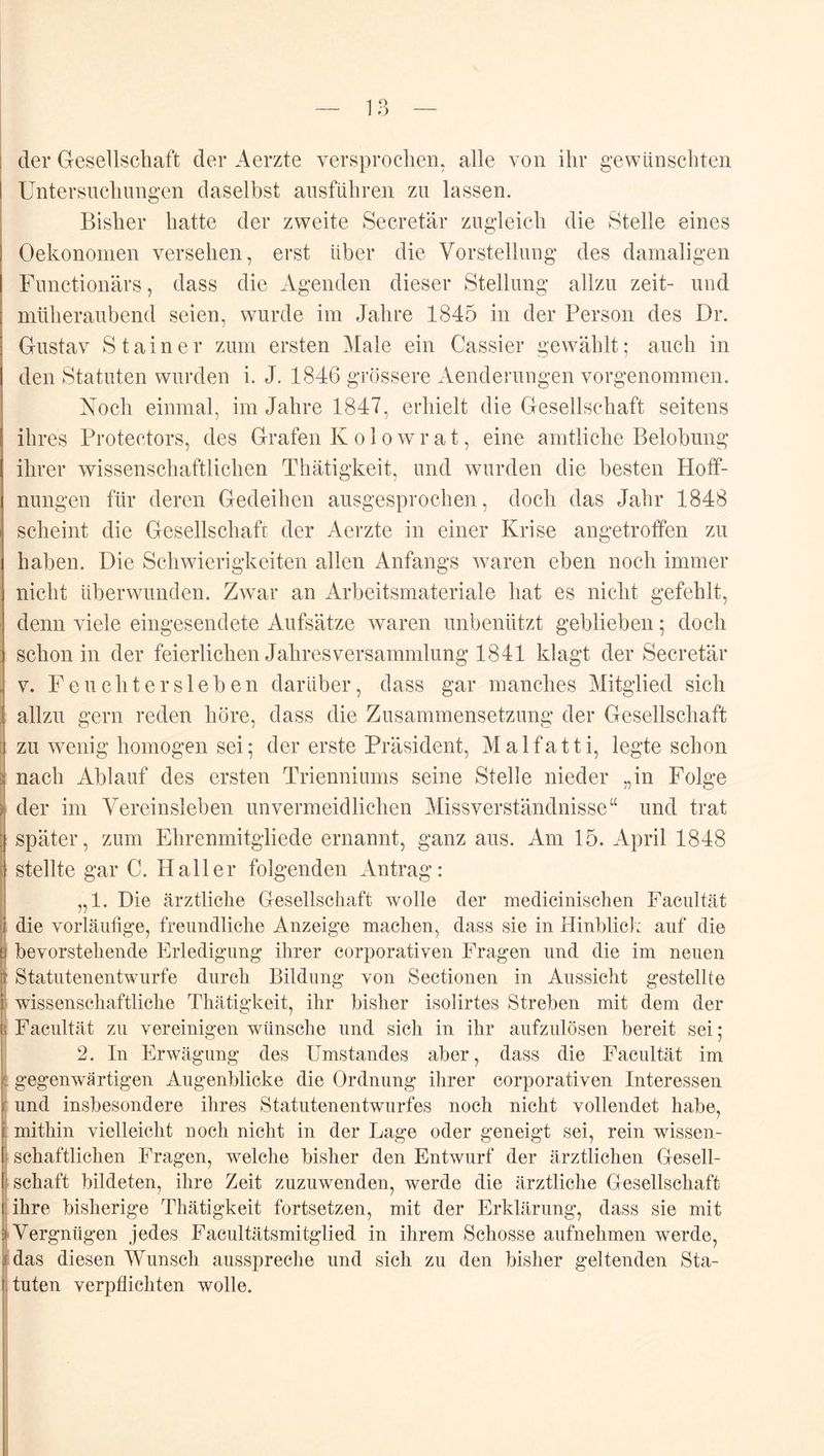 1 o o der Gesellschaft der Aerzte versprochen, alle von ihr gewünschten Untersnchnngen daselbst ansführen zu lassen. Bisher hatte der zweite Secretär zugleich die Stelle eines Oekononien versehen, erst über die Vorstellung des damaligen Functionärs, dass die Agenden dieser Stellung allzu zeit- und müheraubend seien, wurde im Jahre 1845 in der Person des Dr. Gustav Stainer zum ersten Male ein Cassier gewählt; auch in den Statuten wurden i. J. 1846 grössere Aenderungen vorgenommen. Noch einmal, im Jahre 1847, erhielt die Gesellschaft seitens ihres Protectors, des Grafen K olowrat, eine amtliche Belobung ihrer wissenschaftlichen Thätigkeit, und wurden die besten Hoff- nungen für deren Gedeihen ausgesprochen, doch das Jahr 1848 scheint die Gesellschaft der Aerzte in einer Krise angetroffen zu haben. Die Schwierigkeiten allen Anfangs waren eben noch immer nicht überwunden. Zwar an Arbeitsmateriale hat es nicht gefehlt, denn viele eingesendete Aufsätze waren unbenutzt geblieben; doch schon in der feierlichen Jahresversammlung 1841 klagt der Secretär V. Fe achter sieben darüber, dass gar manches Mitglied sich allzu gern reden höre, dass die Zusammensetzung der Gesellschaft zu wenig homogen sei; der erste Präsident, Malfatti, legte schon nach Ablauf des ersten Trienniums seine Stelle nieder „in Folge der im Vereinsleben unvermeidlichen Missverständnisse“ und trat später, zum Ehrenmitgliede ernannt, ganz aus. Am 15. April 1848 stellte gar C. Haller folgenden Antrag: „1. Die ärztliche Gesellschaft wolle der medicinischen Facultät die vorläufige, freundliche Anzeige machen, dass sie in Hinblick auf die bevorstehende Erledigung ihrer corporativen Fragen und die im neuen Statutenentwurfe durch Bildung von Sectionen in Aussicht gestellte wissenschaftliche Thätigkeit, ihr bisher isolirtes Streben mit dem der Facultät zu vereinigen wünsche und sich in ihr aufzulösen bereit sei; 2. In Erwägung des Umstandes aber, dass die Facultät im gegenwärtigen Augenblicke die Ordnung ihrer corporativen Interessen und insbesondere ihres Statutenentwurfes noch nicht vollendet habe, mithin vielleicht noch nicht in der Lage oder geneigt sei, rein wissen- schaftlichen Fragen, welche bisher den Entwurf der ärztlichen Gesell- schaft bildeten, ihre Zeit zuzuwenden, werde die ärztliche Gesellschaft ihre bisherige Thätigkeit fortsetzen, mit der Erklärung, dass sie mit Vergnügen jedes Facultätsmitglied in ihrem Schosse aufnehmen werde, das diesen Wunsch ausspreche und sich zu den bisher geltenden Sta- tuten verpflichten wolle.