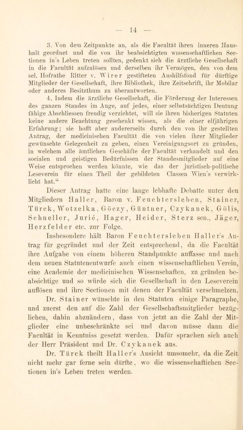 3. Von dem Zeitpunkte an, als die Facultät ihren inneren Haus- lialt geordnet und die von ihr heabsichtigten wissenschaftlichen Sec- tionen in’s Lehen treten sollten, gedenkt sich die ärztliche Gesellschaft in die Facultät aufzulösen und derselben ihr Vermögen, den von dem sei. Hofrathe Kitter v. W i r e r gestifteten Aushilfsfond für dürftige Mitglieder der Gesellschaft, ihre Bibliothek, ihre Zeitschrift, ihr Mobilar oder anderes Besitzthum zu überantworten. 4. Indem die ärztliche Gesellschaft, die Förderung der Interessen des ganzen Standes im Auge, auf jedes, einer selbstsüchtigen Deutung fähige Abschliessen freudig verzichtet, will sie ihren bisherigen Statuten keine andere Beachtung geschenkt wissen, als die einer elfjährigen Erfahrung; sie hofft aber andererseits durch den von ihr gestellten Antrag, der medicinischen Facultät die von vielen ihrer Mitglieder gewünschte Gelegenheit zu geben, einen Vereinigungsort zu gründen, in welchem alle ämtlichen Geschäfte der Facultät verhandelt und den socialen und geistigen Bedürfnissen der Standesmitglieder auf eine Weise entsprochen werden könnte, wie das der juristisch-politische Leseverein für einen Theil der gebildeten Classen Wien’s verwirk- licht hat.“ Dieser Antrag hatte eine lange lebhafte Debatte unter den Mitgliedern Haller, Baron v. F e u c h t e r s 1 e b e n, Stainer, T ü r c k, W 01 z e 1 k a , G ö c z y, G ü n t n e r, C z y k a n e k, G ö 1 i s, Schneller, Jurie, Hager, Heider, Sterz sen., Jäger, Herzfelder etc. zur Folge. Insbesondere hält Baron F e u c li t e r s 1 e b e n Halle r's An- trag für gegründet und der Zeit entsprechend, da die Facultät ihre Aufgabe von einem höheren Standpunkte auffasse und nach dem neuen Statutenentwurfe auch einen wissenschaftlichen Verein, eine Academie der medicinischen Wissenschaften, zu gründen be- absichtige und so würde sich die Gesellschaft in den Leseverein auflösen und ihre Sectionen mit denen der Facultät verschmelzen. Dr. Stainer wünschte in den Statuten einige Paragraphe, und zuerst den auf die Zahl der Gesellschaftsmitglieder bezüg- lichen, dahin abzuändern, dass von jetzt an die Zahl der Mit- glieder eine unbeschränkte sei und davon müsse dann die Facultät in Kenntniss gesetzt werden. Dafür sprachen sich auch der Herr Präsident und Dr. Czvkanek aus. Dr. Türck theilt Halle r’s xAnsicht umsomehr, da die Zeit nicht mehr gar ferne sein dürfte, wo die wissenschaftichen Sec- tionen in’s Leben treten werden.