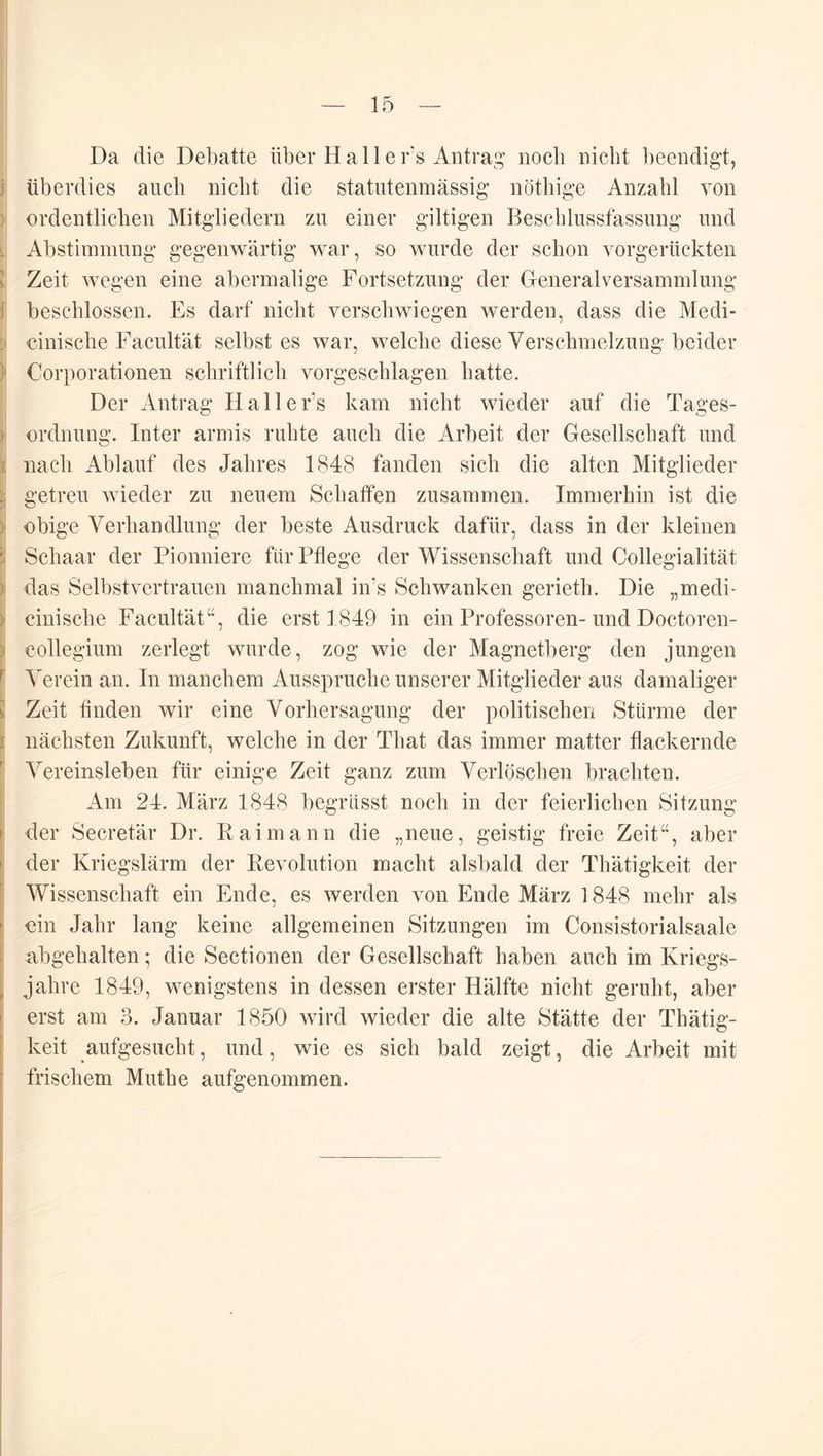 Da die Debatte über H a 11 e r’s Antrag noch nicht l)eendigt, überdies auch nicht die statutenmässig’ nöthige Anzahl von ordentlichen Mitgliedern zu einer gütigen Beschlussfassung und Abstimmung gegenwärtig war, so wurde der schon vorgerückten Zeit wegen eine abermalige Fortsetzung der Gfeneralversammlung beschlossen. Es darf nicht verschwiegen werden, dass die Medi- cinische Facultät selbst es war, welche diese Verschmelzung beider Corporationen schriftlich vorgeschlagen hatte. Der Antrag Halle Fs kam nicht wieder auf die Tages- ordnung. Inter armis ruhte auch die Arbeit der Gesellschaft und nach Ablauf des Jahres 1848 fanden sich die alten Mitglieder getreu wieder zu neuem Schaffen zusammen. Immerhin ist die obige Verhandlung der beste Ausdruck dafür, dass in der kleinen Schaar der Pionniere für Pflege der Wissenschaft und Collegialität das Selbstvertrauen manchmal in’s Schwanken gerieth. Die „medi- cinische Facultät“, die erst 1849 in ein Professoren-und Doctoren- collegium zerlegt wurde, zog wie der Magnetberg den jungen Verein an. In manchem Ausspruche unserer Mitglieder aus damaliger Zeit finden wir eine Vorhersagung der politischen Stürme der nächsten Zukunft, welche in der That das immer matter flackernde Vereinsleben für einige Zeit ganz zum Verlöschen brachten. Am 24. März 1848 begrüsst noch in der feierlichen Sitzung der Secretär Dr. Rai mann die „neue, geistig freie Zeit“, aber der Kriegslärm der Revolution macht alsbald der Thätigkeit der Wissenschaft ein Ende, es werden von Ende März 1848 mehr als ein Jahr lang keine allgemeinen Sitzungen im Consistorialsaale abgehalten; die Sectionen der Gesellschaft haben auch im Kriegs- jahre 1849, wenigstens in dessen erster Hälfte nicht geruht, aber erst am 3. Januar 1850 wird wieder die alte Stätte der Thätig- keit aufgesucht, und, wie es sich bald zeigt, die Arbeit mit frischem Muthe aufgenommen.