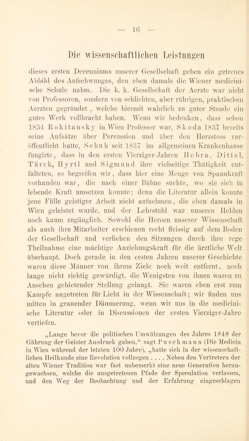 Iß Die wissenscliaftliclieii Leistungen dieses ersten Decenniums unserer Gesellschaft geben ein getreue;^ Abbild des Aufschwunges, den eben damals die Wiener niedicini- sche Schule nahm. Die k. k. Gesellschaft der Aerzte war nicht von Professoren, sondern von schlichten, aber rlilirigen, praktischen Aerzten gegründet , welche hieimiit wahrlich zu guter Stunde ein gutes Werk vollbracht haben. Wenn wir bedenken, dass schon 1834 Rokitansky in Wien Professor war, Skoda 1837 bereits seine Aufsätze über Percussion und über den Herzstoss ver- öffentlicht hatte, Schuh seit 1837 im allgemeinen Krankenhause fungirte, dass in den ersten Vierziger-Jahren Ilebra, Dittel, Türck, Hyrtl und Sigmund ihre vielseitige Thätigkeit ent- falteten, so begreifen wir, dass hier eine Menge von Spannkraft vorhanden war, die nach einer Bühne suchte, wo sie sich in lebende Kraft umsetzen konnte; denn die Literatur allein konnte jene Fülle geistiger Arbeit nicht aufnehmen, die eben damals in Wien geleistet wurde, und der Lehrstuhl war unseren Plelden noch kaum zugänglich. Sowohl die Heroen unserer Wissenschaft als auch ihre Mitarbeiter erschienen recht fleissig auf dem Boden der Gesellschaft und verliehen den Sitzungen durch ihre rege Theilnahme eine mächtige Anziehungskraft für die ärztliche 'Welt überhaupt. Doch gerade in den ersten Jahren unserer Geschichte waren diese Männer von ihrem Ziele noch weit entfernt, noch lange nicht richtig gewürdigt, die Wenigsten von ihnen waren zu Ansehen gebietender Stellung gelangt. Sie waren eben erst zum Kampfe angetreten für Licht in der Wissenschaft; wir finden uns mitten in grauender Dämmerung, wenn wir uns in die medicini- sche Literatur oder in Discussionen der ersten Vierziger-Jahre vertiefen. „Lange bevor die politischen Umwälzungen des Jahres 1848 der Gährung der Geister Ausdruck gaben,“ sagt P u s c h in a n n (Die Medicin in Wien während der letzten 100 Jahre), „hatte sich in der wissenschaft- lichen Heilkunde eine Revolution vollzogen .... Keben den Vertretern der alten Wiener Tradition war fast unbemerkt eine neue Generation lieran- gewachsen, welche die ausgetretenen Pfade der Speculation verlassen, und den Weg der Beobachtung und der Erfahrung eingesclilagen