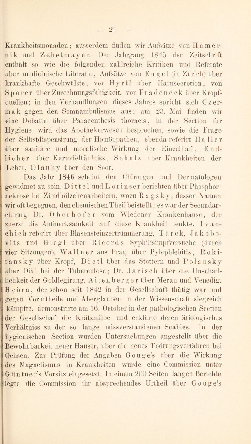 Krankheitsmonaden; ausserdem finden wir Aufsätze von Harner- n i k und Z e h e t m a y e r. Der Jahrgang 1845 der Zeitschrift enthält so wie die folgenden zahlreiche Kritiken und Referate über medicinische Literatur, Aufsätze von Engel (in Zürich) über krankhafte Geschwülste, von Hvrtl über Harnsecretion, von S p 0 r e r über Zurechnungsfiüiigkeit, von F r a d e n e c k über Kropf- quellen; in den Yerhandlungen dieses Jahres spricht sich Czer- mak gegen den Somnambulismus aus; am 23. Mai finden wir eine Debatte über Paracenthesis thoracis, in der Section für Hygiene wird das Apothekerwesen besprochen, sowie die Frage der Selbstdispensirung der Homöopathen, ebenda referirt Haller über sanitäre und moralische Wirkung der Einzelhaft, End- licher über Kartoffel!äulniss, Schulz über Krankheiten der Leber, Dlauhy über den Soor. Das Jahr 1846 scheint den Chirurgen und Dermatologen gewidmet zu sein. D i 11 e 1 und Lorinse r berichten über Phosphor- nekrose bei Zündhölzchenarbeitern, wozu Ragsky, dessen Namen wir oft begegnen, den chemischen Theil beistellt; es war der Secundar- chirurg Dr. 0 b e r h o f e r vom Wiedener Krankenhause, der zuerst die Aufmerksamkeit auf diese Krankheit lenkte. Ivan- chic h referirt über Blasensteinzertrümmerung, Türe k, J a k o b o- vits und Giegl über Ricord’s Syphilisimpfversuche (durch vier Sitzungen), Wallner aus Prag über Pylephlebitis, Roki- tansky über Kropf, Dietl über das Stottern und Polansky über Diät bei der Tuberculose; Dr. Jarisch ül)er die Unschäd- lichkeit der Goldlegirung, Aitenberger über Meran und Venedig. Hebra, der schon seit 1842 in der Gesellschaft thätig war und gegen Vorurtheile und Aberglauben in der Wissenschaft siegreich kämpfte, demonstrirte am 16. October in der i)athologischen Section der Gesellschaft die Krätzmilbe uud erklärte deren ätiologisches Verhältniss zu der so lange missverstandenen Scabies. In der hygienischen Section wurden Untersuchungen angestellt über die Bewohnbarkeit neuer Häuser, über ein neues Tödtungsverfahren bei Ochsen. Zur Prüfung der Angaben Gouge’s über die Wirkung des Magnetismus in Krankheiten wurde eine Commission unter Güntner’s Vorsitz eingesetzt. In einem 200 Seiten langen Berichte legte die Commission ihr absprechendes Urtheil über Gouge’s