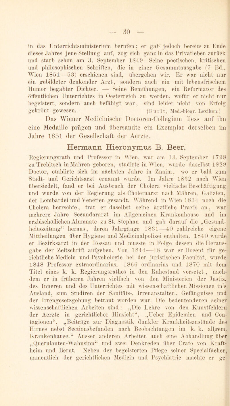 in das Unterriclitsministerium berufen; er gab jedoch bereits zu Ende dieses Jahres jene Stellung auf, zog sich ganz in das Privatleben zurück und starb schon am 3. September 1849. Seine poetischen, kritischen und pliilosophischen Schriften, die in einer Gesammtausgabe {1 Bd., Wien 1851—53) erschienen sind, übergehen wir. Er war nicht nur ein gebildeter denkender Arzt, sondern auch ein mit lebensfrischem Humor begabter Dichter. — Seine Bemühungen, ein Ptcformator des öftentlichen Unterrichtes in Oesterreich zu werden, wofür er nicht nur begeistert, sondern auch befähigt war, sind leider nicht von Erfolg gekrönt gewesen. (Uurlt, Med.-hiogr. Lexikon.) Das Wiener Medicinische Doctoren-Collegium Hess auf ihn eine Medaille prägen und übersandte ein Exemplar derselben im Jahre 1851 der Gesellschaft der Aerzte. Hermann Hieronymus B. Beer, Begierungsrath und Professor in Mnen, war am 13. September 1798 zu Trebitsch in Mähren geboren, studirte in IVien, wurde daselbst 1829 Doctor, etablirte sich im nächsten Jahre in Znaim, wo er bald zum Stadt- und Gerichtsarzt ernannt wurde. Im Jahre 1832 nach Wien übersiedelt, fand er bei Ausbruch der Cholera vielfache Beschäftigung und wurde von der Regierung als Choleraarzt nach Mähren, Galizien, der Lombardei und Venetien gesandt. Während in Wien 1834 noch die Cholera herrschte, trat er daselbst seine ärztliche Praxis an, war mehrere Jahre Secundararzt im Allgemeinen Krankenhause und im erzbischöflichen Alumnate zu St. Stephan und gab darauf die „Gesund- heitszeitung“ heraus, deren Jahrgänge 1831—40 zahlreiche eigene Mittheilungen über Hygiene und Medicinalpolizei enthalten. 1840 wurde er Bezirksarzt in der Rossau und musste in Folge dessen die Heraus- gabe der Zeitschrift aufgeben. Von 1844—48 war er Docent für ge- richtliche Medicin und Ps.vchologie bei der juristischen Facultät, wurde 1848 Professor extraordinarius, 1866 Ordinarius und 1870 mit dem Titel eines k. k. Regierungsrathes in den Ruhestand versetzt , nach- dem er in früheren Jahren vielfach von den Ministerien der Justiz, des Inneren und des Unterrichtes mit wissenschaftlichen Missionen in’s Ausland, zum Studiren der Sanitäts-, Irrenanstalten, Gefängnisse und der Irrengesetzgebung betraut worden war. Die bedeutenderen seiner wissenschaftlichen Arbeiten sind: „Die Lehre von den Kunstfehlern der Aerzte in gerichtlicher Hinsicht“, „Ueber Epidemien und Con- tagionen“, „Beiträge zur Diagnostik dunkler Krankheitszustände des Hirnes nebst Sectionsbefunden nach Beobachtungen im k. k. allgem. Krankenhause.“ Ausser anderen Arbeiten auch eine Abhandlung über „Querulanten-Wahnsinn“ und zwei Denkreden über Crato von Kraft- heim und Bernt. Neben der begeisterten Pflege seiner 8pecialfächer, namentlich der gerichtlichen Medicin und Psychiatrie machte er ge-