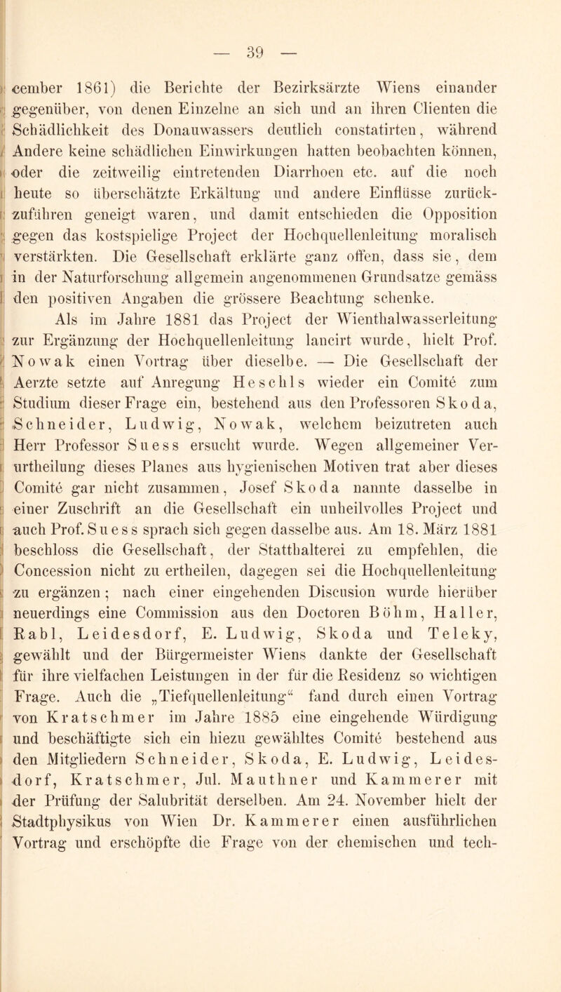 ) eember 1861) die Berichte der Bezirksärzte Wiens einander I! gegenüber, von denen Einzelne an sich und an ihren Clienten die ■ Schädlichkeit des Donauwassers deutlich constatirten, während i Andere keine schädlichen Einwirkungen hatten beobachten können, t oder die zeitweilig eintretenden Diarrhoen etc. auf die noch 1 heute so überschätzte Erkältung und andere Einflüsse zurück- i zuführen geneigt waren, und damit entschieden die Opposition : gegen das kostspielige Project der Hochquellenleitung moralisch verstärkten. Die Gesellschaft erklärte ganz often, dass sie, dem ] in der Naturforschung allgemein angenommenen Grnnclsatze gemäss 1 den positiven Angaben die grössere Beacbtung schenke. Als im Jahre 1881 das Project der Wienthalwasserleitiing ’ zur Ergänzung der Hochquellenleitung lancirt wurde, hielt Prof. Nowak einen Vortrag über dieselbe. —- Die Gesellschaft der Aerzte setzte auf Anregung H e s c h 1 s wieder ein Comite zum :: Studium dieser Frage ein, bestehend aus den Professoren Sko da, :: Schneider, Ludwig, Nowak, welchem beizutreten auch :! Herr Professor Suess ersucht wurde. Wegen allgemeiner Ver- I, urtheilung dieses Planes aus hygienischen Motiven trat aber dieses j Comite gar nicht zusammen, Josef Skoda nannte dasselbe in !i einer Zuschrift an die Gesellschaft ein unheilvolles Project und [j auch Prof.Suess sprach sich gegen dasselbe aus. Am 18. März 1881 beschloss die Gesellschaft, der Statthalterei zu empfehlen, die ) Concession nicht zu ertheilen, dagegen sei die Hochquellenleitung 1! zu ergänzen ; nach einer eingehenden Discusion wurde hierüber ;i neuerdings eine Commission aus den Doctoren Böhm, Haller, [ Rabl, Leidesdorf, E. Ludwig, Skoda und Teleky, gewählt und der Bürgermeister Wiens dankte der Gesellschaft ! für ihre vielfachen Leistungen in der für die Residenz so wichtigen Frage. Auch die „Tiefquellenleitung“ fand durch einen Vortrag ' von Kr at schm er im Jahre 1885 eine eingehende Würdigung i: und beschäftigte sich ein hiezu gewähltes Comite bestehend aus ^ den Mitgliedern Schneider, Skoda, E. Ludwig, Leides- ii dorf, Kr at Schmer, Jul. Mauthner und Kämmerer mit & der Prüfung der Salubrität derselben. Am 24. November hielt der 1 Stadtphysikus von Wien Dr. Kämmerer einen ausführlichen Vortrag und erschöpfte die Frage von der chemischen und tech-