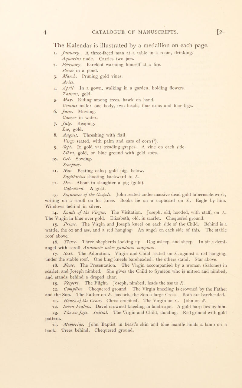 The Kalendar is illustrated by a medallion on each page. I. JamLary. A three-faced man at a table in a room, drinking. Aqitarius nude. Carries two jars. I. February. Barefoot warming himself at a fire. Pisces in a pond. 3. March. Pruning gold vines. Aries. 4. April. In a gown, walking in a garden, holding flowers. Taurus, gold. 5. May. Riding among trees, hawk on hand. Gemini nude: one body, two heads, four arms and four legs. 6. June. Mowing. Cancer in water. 7. July. Reaping. Leo, gold. 8. August. Threshing with flail. Virgo seated, with palm and ears of corn(?). 9. Sept. In gold vat treading grapes. A vine on each side. Libra, gold, on blue ground with gold stars. 10. Oct. Sowing. Scorpius. II. Nov. Beating oaks; gold pigs below. Sagittarms shooting backward to L. 12. Dec. About to slaughter a pig (gold). Capricorn. A goat. 13. Sequences of the Gospels. John seated under massive dead gold tabernacle-work, writing on a scroll on his knee. Books lie on a cupboard on L. Eagle by him. Windows behind in silver. 14. Lauds of the Virgin. The Visitation. Joseph, old, hooded, with staff, on L. The Virgin in blue over gold. Elizabeth, old, in scarlet. Chequered ground. 15. Prime. The Virgin and Joseph kneel on each side of the Child. Behind is a wattle, the ox and ass, and a red hanging. An angel on each side of this. The stable roof above. 16. Tierce. Three shepherds looking up. Dog asleep, and sheep. In air a demi- angel with scroll Annuncio uobis gaudmm magnum. 17. Sext. The Adoration. Virgin and Child seated on L. against a red hanging, under the stable roof. One king kneels bareheaded : the others stand. Star above. 18. None. The Presentation. The Virgin accompanied by a woman (Salome) in scarlet, and Joseph nimbed. She gives the Child to Symeon who is mitred and nimbed, and stands behind a draped altar. 19. Vespers. The Flight. Joseph, nimbed, leads the ass to R. 20. Compline. Chequered ground. The Virgin kneeling is crowned by the Father and the Son. The Father on R. has orb, the Son a large Cross. Both are bareheaded. 21. Hours of the Cross. Christ crucified. The Virgin on L. John on R. 22. Seven Psalms. David crowned kneeling in landscape. A gold harp lies by him. 23. The XV Joys. Initial. The Virgin and Child, standing. Red ground with gold pattern. 24. Memoriae. John Baptist in beast’s skin and blue mantle holds a lamb on a book. Trees behind. Chequered ground.