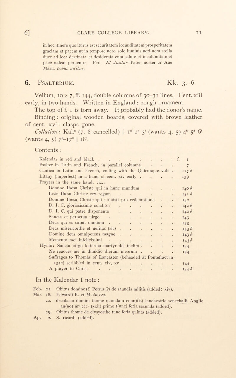 in hoc itinere quo iturus est securitatem iocunditatem prosperitatein graciam et pacem ut in tempore uero sole luminis ueri uera Stella duce ad loca destinata et desiderata cum salute et incolumitate et pace ualeat peruenire. Per. Et dicatur Pater noster et Aue Maria tribus uicibus. 6. PSALTERIUM. Kk. 3. 6 Vellum, 10 X 7, fif. 144, double columns of 30-31 lines. Cent, xiii early, in two hands. Written in England ; rough ornament. The top of f I is torn away. It probably had the donor’s name. Binding : original wooden boards, covered with brown leather of cent, xvi : clasps gone. Collation: Kal.^ (7, 8 cancelled) |1 C 2^ 3® (wants 4, 5) 4® 5® 6® (wants 4, 5) 7®-i7® || 18®. Contents : Kalendar in red and black ........ f. i Psalter in Latin and French, in parallel columns ... 7 Cantica in Latin and French, ending with the Quicunque vult . 127^ Litany (imperfect) in a hand of cent, xiv early . . . . 139 Prayers in the same hand, viz. : Domine Ihesu Christe qui in hunc mundum . . . 1^0 b lusle Ihesu Christe rex regum . . . . . . 141 Domine Ihesu Christe qui uoluisti pro redemptione . . 142 D. I, C. gloriosissime conditor ...... 142 b D. I. C. qui patre disponente . . . . . . 142 ^ Sancta et perpetua uirgo . . . . . . . 143 Deus qui es caput omnium . . . . . . . 143 Deus misericordie et ueritas (sic) ...... 143 b Domine deus omnipotens magne . . . . . . 143 Memento mei infelicissimi ....... 143 b Hymn: Sancta uirgo katerina martyr dei inclita .... 144 Ne reuoces me in dimidio dierum meorum .... 144 Suffrages to Thomas of Lancaster (beheaded at Pontefract in 1322) scribbled in cent, xiv, xv ..... 144 A prayer to Christ ........ 144 b In the Kalendar I note : Feb. 21. Obitus domine (!) Petrus (?) de raundis militis (added: xiv). Mar. 18. Edwardi R. et M. in red. 22. decolacio domini thome quondam com(itis) lanchestrie senechalli Anglie an(no) m® ccc° (xxii) primo t(unc) feria secunda (added). 29. Obitus thome de elysyorthe tunc feria quinta (added). Ap. 2. S. ricardi (added).