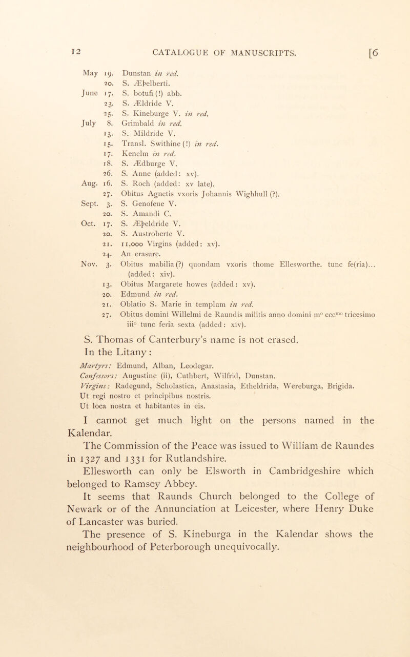 May 19. Dunstan in red. 20. S. yEbelberti. June 17- S. botufi(!) abb. 23- S. yEldride V. 25. S. Kineburge V. in red. July 8. Grimbald in red. 13- S. Mildride V. 15- Transl. Swittiine(!) in red. 17- Kenelm in red. 18. S. Aidburge V. 26. S. Anne (added: xv). Aug. 16. S. Roch (added: xv late). 27. Obitus Agnetis vxoris Johannis Wighhull (?). Sept. 3- S. Genofeue V. 20. S. Amandi C. Oct. 17- S. Ai}?eldride V. 20. S. Austroberte V. 21. 11,000 Virgins (added: xv). 24. An erasure. Nov. 3- Obitus mabilia(?) quondam vxoris thome Ellesworthe. tunc fe(ria)... (added: xiv). 13- Obitus Margarete howes (added; xv). 20. Edmund in red. 21. Oblatio S. Marie in templum in red. 27. Obitus domini Willelmi de Raundis militis anno domini m° QQQmo tricesimo iii° tunc feria sexta (added : xiv). S. Thomas of Canterbury’s name is not erased. In the Litany: Martyrs: Edmund, Alban, Leodegar. Confessors: Augustine (ii), Cutlibert, Wilfrid, Dunstan. Virgins; Radegund, Scholastica, Anastasia, Etheldrida, Wereburga, Brigida. Ut regi nostro et principibus nostris. Ut loca nostra et habitantes in eis. I cannot get much light on the persons named in the Kalendar. The Commission of the Peace was issued to William de Raundes in 1327 and 1331 for Rutlandshire. Ellesworth can only be Elsworth in Cambridgeshire which belonged to Ramsey Abbey. It seems that Raunds Church belonged to the College of Newark or of the Annunciation at Leicester, where Henry Duke of Lancaster was buried. The presence of S. Kineburga in the Kalendar shows the neighbourhood of Peterborough unequivocally.