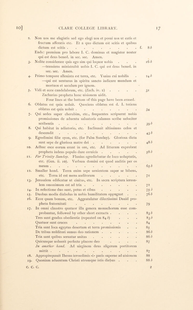 2. Non uos me elegistis sed ego elegi uos et posui uos ut eatis et fructum afferatis etc. Et a quo dictum est scitis et quibus dictum est scitis . . . . . . . . . f. 8 <5 Ends: premium pro labore I. C. dominus et magister noster qui est deus bened. in sec. sec. Amen. 3. NoHte considerare quis ego sim qui loquor uobis . . . 16 b —transiens ministrabit uobis 1. C. qui est deus bened. in sec. sec. Amen. 4. Primo tempore alleuiata est terra, etc. Ysaias cui nobilis . 2^b —qui est uenturus in spiritu sancto iudicare mundum et mortuos et seculum per ignem. 5. Vidi et ecce candelabrum, etc. (Zech. iv. 2) . . . . 31 Zacharias propheta banc uisionem uidit. Four lines at the bottom of this page have been .erased. 6. Oblatus est quia uoluit. Quociens oblatus est d. 1. totiens oblatus est quia uoluit ........ 34 7* Qui sedes super cherubim, etc., frequentes scripserat nobis promissiones de aduentu saluatoris calamus scribe uelociter scribentis .......... 39 8. Qui habitat in adiutorio, etc. Inclinauit altissimus celos et descendit .......... 43 9. Egredimini filie syon, etc. (for Palm Sunday). Gloriosa dicta sunt sepe de gloriosa matre dei . . . . . . 48 Z* 10. Adhuc esce eorum erant in ore, etc. Ad litteram exprobrat propheta iudeus populo dure ceruicis . . . . . 58 11. For Trinity Sunday. Fluuius egrediebatur de loco uoluptatis, etc. (Gen. ii. 10). Verbum domini est quod auditis per os meum . . . . . . . . . . . (>^b 12. Smaller hand. Terra enim sepe uenientem super se bibens, etc. Terra id est mens auditorum . . . . . 71 13. Jerusalem edificatur ut ciuitas, etc. In sacra scriptura ierusa- lem omonimum est ad tria ....... 72 14. In refectione duo sunt, potus et cibus . . . . . 75 15. Duobus modis diabolus in nobis humilitatem oppugnat . . *]()b 16. Ecce quam bonum, etc. Aggratulatur dilectissimi Dauid pro- pheta fraternitati ........ 79 17. In Omni claustro quatuor ilia genera monachorum esse com- probantur, followed by other short extracts . . . • 83 Tres sunt gradus obedientie (repeated on 84 Q . . . 83 Quatuor sunt cruces ........ 84 Tria sunt loca egyptus desertum et terra promissionis . . 85 De tribus reddituri sumus deo rationem . . . . . 86 Tria sunt quibus seruatur unitas . . . . . . 86 <5 Quicunque uoluerit perfecte placere deo . . . . 87 In another hand. Ad uirginem deus aligerum portitorem mittit ........... 87 18. Appropinquauit Ihesus ierosolimis d* pacis superne ad uisionem 88 19. Quoniam aduentum Christi utrumque istis diebus . . . 881!^ c. c. c. 2