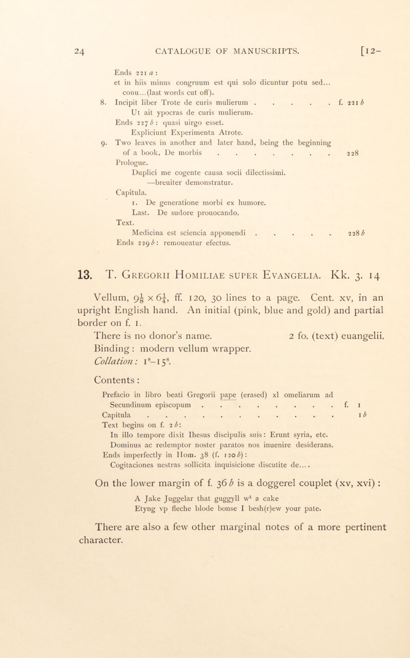 Ends 221 a ; et in hiis minus congruum est qui solo dicuntur potu sed... conn...(last words cut off). 8. Incipit liber Trote de curis mulierum . . . . . i. ^‘^\b Ut ait ypocras de curis mulierum. Ends 2 2*] bquasi uirgo esset. Expliciunt Experimenta Atrote. 9. Two leaves in another and later hand, being the beginning of a book, De morbis . . . . . . . 228 Prologue. Duplici me cogente causa socii dilectissimi. —breuiter demonstratur. Capitula. I. De generatione morbi ex humore. Last. De sudore prouocando. Text. Medicina est sciencia apponendi ..... 22'ib Ends 22gb’. remoueatur efectus. 13. T. Gregorii Homiliae super Evangelia. Kk. 3. 14 Vellum, 9^ x 6^ E 120, 30 lines to a page. Cent, xv, in an upright English hand. An initial (pink, blue and gold) and partial border on f. i. There is no donor’s name. 2 fo. (text) euangelii. Binding : modern vellum wrapper. Collation: C-15®. Contents : Prefacio in libro beati Gregorii pape (erased) xl omeliarum ad Secundinum episcopum . . . . . . . . f. i Capitula ........... \b Text begins on f. 2b\ In illo tempore dixit Ihesus discipulis suis : Erunt syria, etc. Dominus ac redemptor noster paratos nos inuenire desiderans. Ends imperfectly in Horn. 38 (f. ^2Qb)\ Cogitaciones uestras sollicita inquisicione discutite de.... On the lower margin of f. 36 is a doggerel couplet (xv, xvi) : A Jake Juggelar that guggyll w*^ a cake Etyng vp fleche blode bonse I besh(r)ew your pate. There are also a few other marginal notes of a more pertinent character.