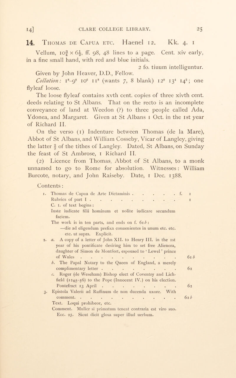 14. Thomas de Capua etc. Haenel 12. Kk. 4. i Vellum, lof X 6^, fif. 98, 48 lines to a page. Cent, xiv early, in a fine small hand, with red and blue initials. 2 fo. tiuum intelliguntur. Given by John Heaver, D.D., Fellow. Collation: H-9® 10*^ iH (wants 7, 8 blank) 12® 13^ 14^; one flyleaf loose. The loose flyleaf contains xvth cent, copies of three xivth cent, deeds relating to St Albans. That on the recto is an incomplete conveyance of land at Weedon (?) to three people called Ada, Ydonea, and Margaret. Given at St Albans i Oct. in the ist year of Richard II. On the verso (i) Indenture between Thomas (de la Mare), Abbot of St Albans, and William Cosseby, Vicar of Langley, giving the latter J of the tithes of Langley. Dated, St Albans, on Sunday the feast of St Ambrose, i Richard II. (2) Licence from Thomas, Abbot of St Albans, to a monk unnamed to go to Rome for absolution. Witnesses : William Burcote, notary, and John Raiseby. Date, i Dec. 1388. Contents : r. Thomas de Capua de Arte Dictaminis . . . . . f. i Rubrics of part I ........ . i C. I. of text begins : luste indicate filii hominum et nolite iudicare secundum faciem. The work is in ten parts, and ends on f. 6i<^: —die ad eligendum prefixa conuenientes in imuni etc. etc. etc. ut supra. Explicit. 2. a. A copy of a letter of John XII. to Henry HI. in the ist year of his pontificate desiring him to set free Alienora, daughter of Simon de Montfort, espoused to ‘ Lewel ’ prince of Wales . . . . . . . . . . ()\b b. The Papal Notary to the Queen of England, a merely complimentary letter . . . . . . . . 62 c. Roger (de Weseham) Bishop elect of Coventry and Lich- field (1245-56) to the Pope (Innocent IV.) on his election. Pontefract 13 April ........ 62 3. Epistola Valerii ad Rufhnum de non ducenda uxore. With comment. .......... 62 ^ Text. Loqui prohibeor, etc. Comment. Mulier si primatum teneat contraria est viro suo. Ecc. 25. Sicut dicit glosa super illud uerbum.