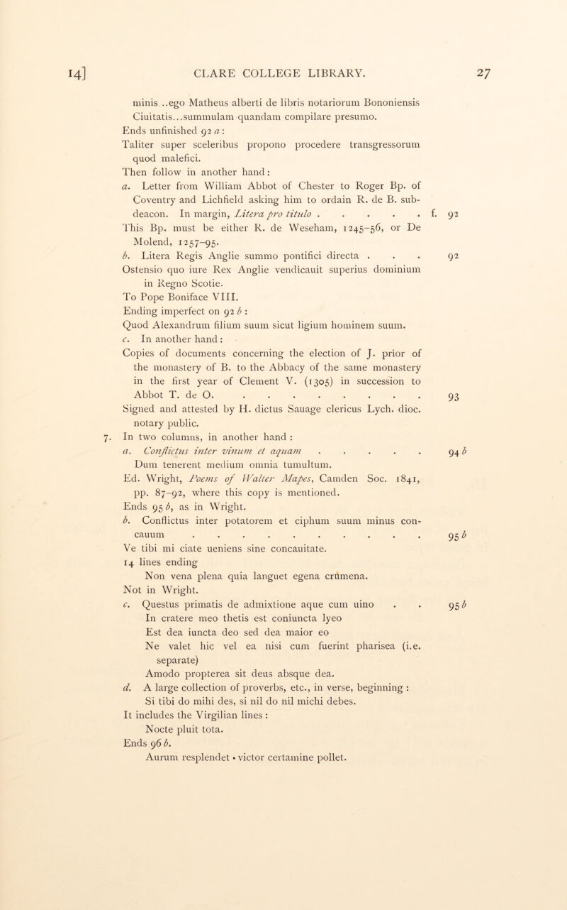 minis...ego Matheus alberti de libris notariorum Bononiensis Ciuitatis...summulam quandam compilare presumo. Ends unfinished 92 a ; Taliter super sceleribus propono procedere transgressorum quod malefici. Then follow in another hand: a. Letter from William Abbot of Chester to Roger Bp. of Coventry and Lichfield asking him to ordain R. de B. sub- deacon. In margin, Litera pro titulo . . . . . f. 92 I'his Bp. must be either R. de Weseham, 1245-56, or De Molend, 1257-95. b. Litera Regis Anglic summo pontifici directa ... 92 Ostensio quo iure Rex Anglic vendicauit superius dominium in Regno Scotie. To Pope Boniface VIII. Ending imperfect on 92 <5: Quod Alexandrum filium suum sicut ligium hominem suum. c. In another hand : Copies of documents concerning the election of J. prior of the monastery of B. to the Abbacy of the same monastery in the first year of Clement V. (1305) in succession to Abbot T. de O. ........ 93 Signed and attested by H. dictus Sauage clericus Lych. dioc. notary public. 7. In two columns, in another hand : a. ConJiicUis inter vinum et aqnam . . . . . 94 ^ Dum tenerent medium omnia tumultum. Ed. Wright, Poems of Waller Alafes, Camden Soc. 1841, pp. 87-92, where this copy is mentioned. Ends 95 G as in Wright. b. Conflictiis inter potatorem et ciphum suum minus con- cauum .......... 95 ^ Ve tibi mi ciate ueniens sine concauitate. 14 lines ending Non vena plena quia languet egena crumena. Not in Wright. e. Questus primatis de admixtione aque cum uino . . g^b In cratere meo thetis est coniuncta lyeo Est dea iuncta deo sed dea maior eo Ne valet hie vel ea nisi cum fuerint pharisea (i.e. separate) Amodo propterea sit deus absque dea. d. A large collection of proverbs, etc., in verse, beginning : Si tibi do mihi des, si nil do nil michi debes. It includes the Virgilian lines : Nocte pluit tota. Ends 96 b. Aurum resplendet • victor certamine pollet.