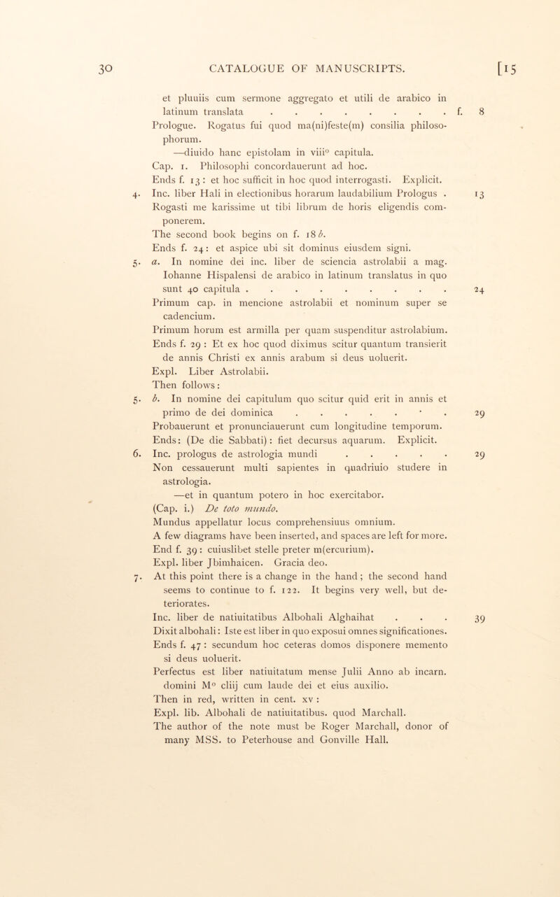 et pluuiis cum sermone aggregate et utili de arabico in latinum translata ........ f. 8 Prologue. Rogatus fui quod ma(ni)feste(m) consilia philoso- phorum. —diuido hanc epistolam in viii° capitula. Cap. I. Philosophi concordauerunt ad hoc. Ends f. 13 : et hoc sufficit in hoc quod interrogasti. Explicit. 4. Inc. liber Hali in electionibus horarum laudabilium Prologus . 13 Rogasti me karissime ut tibi librum de horis eligendis com- ponerem. The second book begins on f. 18 Ends f. 24: et aspice ubi sit dominus eiusdem signi. 5. a. In nomine dei inc. liber de sciencia astrolabii a mag. lohanne Hispalensi de arabico in latinum translatus in quo sunt 40 capitula ......... 24 Primum cap. in mencione astrolabii et nominum super se cadencium. Primum horum est armilla per quam suspenditur astrolabium. Ends f. 29 : Et ex hoc quod diximus scitur quantum transierit de annis Christi ex annis arabum si deus uoluerit. Expl. Liber Astrolabii. Then follows: 5. b. In nomine dei capitulum quo scitur quid erit in annis et primo de dei dominica ....... 29 Probauerunt et pronunciauerunt cum longitudine temporum. Ends: (De die Sabbati): fiet decursus aquarum. Explicit. 6. Inc. prologus de astrologia mundi ..... 29 Non cessauerunt multi sapientes in quadriuio studere in astrologia. —et in quantum potero in hoc exercitabor. (Cap. i.) De toto 7mindo. Mundus appellatur locus comprehensiuus omnium. A few diagrams have been inserted, and spaces are left for more. End f. 39 : cuiuslibet stelle preter m(ercurium). Expl. liber Jbimhaicen. Gracia deo. 7. At this point there is a change in the hand; the second hand seems to continue to f. 122. It begins very v^ell, but de- teriorates. Inc. liber de natiuitatibus Albohali Alghaihat ... 39 Dixit albohali: Iste est liber in quo exposui omnes significationes. Ends f. 47 : secundum hoc ceteras domos disponere memento si deus uoluerit. Perfectus est liber natiuitatum mense Julii Anno ab incarn. domini M® cliij cum laude dei et eius auxilio. Then in red, written in cent, xv : Expl. lib. Albohali de natiuitatibus. quod Marchall. The author of the note must be Roger Marchall, donor of many MSS. to Peterhouse and Gonville Hall.